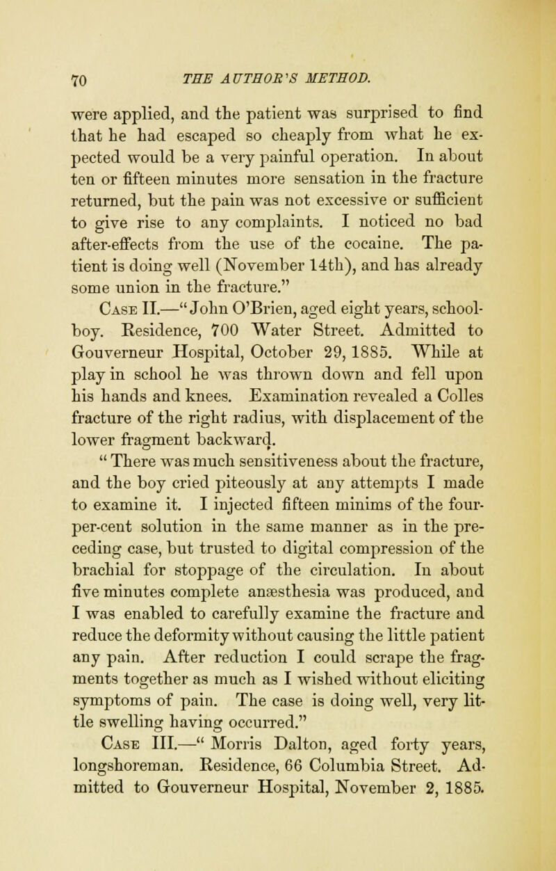 were applied, and the patient was surprised to find that he had escaped so cheaply from what he ex- pected would be a very painful operation. In about ten or fifteen minutes more sensation in the fracture returned, but the pain was not excessive or sufficient to give rise to any complaints. I noticed no bad after-effects from the use of the cocaine. The pa- tient is doing well (November 14th), and has already some union in the fracture. Case II.— John O'Brien, aged eight years, school- boy. Residence, 700 Water Street. Admitted to Gouverneur Hospital, October 29,1885. While at play in school he was thrown down and fell upon his hands and knees. Examination revealed a Colles fracture of the right radius, with displacement of the lower fragment backward.  There was much sensitiveness about the fracture, and the boy cried piteously at any attempts I made to examine it. I injected fifteen minims of the four- per-cent solution in the same manner as in the pre- ceding case, but trusted to digital compression of the brachial for stoppage of the circulation. In about five minutes complete anaesthesia was produced, and I was enabled to carefully examine the fracture and reduce the deformity without causing the little patient any pain. After reduction I could scrape the frag- ments together as much as I wished without eliciting symptoms of pain. The case is doing well, very bit- tie swelling having occurred. Case III.—- Morris Dalton, aged forty years, longshoreman. Residence, 66 Columbia Street. Ad- mitted to Gouverneur Hospital, November 2, 1885.