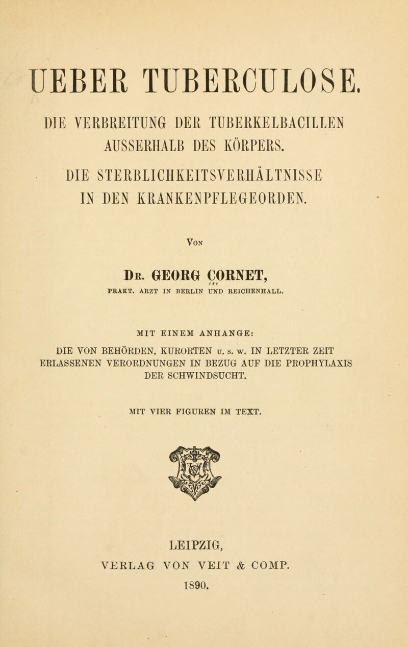 UEBER TUBERCULOSE. DIE VERBREITUNG DER TUBERKELBACILLEN AUSSERHALB DES KÖRPERS. DIE STERBLICHKEITSVERHÄLTNISSE IN DEN KRANKENPFLEGEORDEN. Von Dr. GEORG} CORNET, PRAKT. ARZT IN BERLIN UND REICHENHALL. MIT EINEM ANHANGE: DIE VON BEHÖEDEN, KUEOETEN u. s. w. IN LETZTER ZEIT EELASSENEN VEEOEDNUNGEN IN BEZUG AUF DIE PEOPHYLAXIS DEE SCHWINDSUCHT. MIT VIER FIGUREN IM TEXT. LEIPZIG, VERLAG VON VEIT & COMP. 1890.