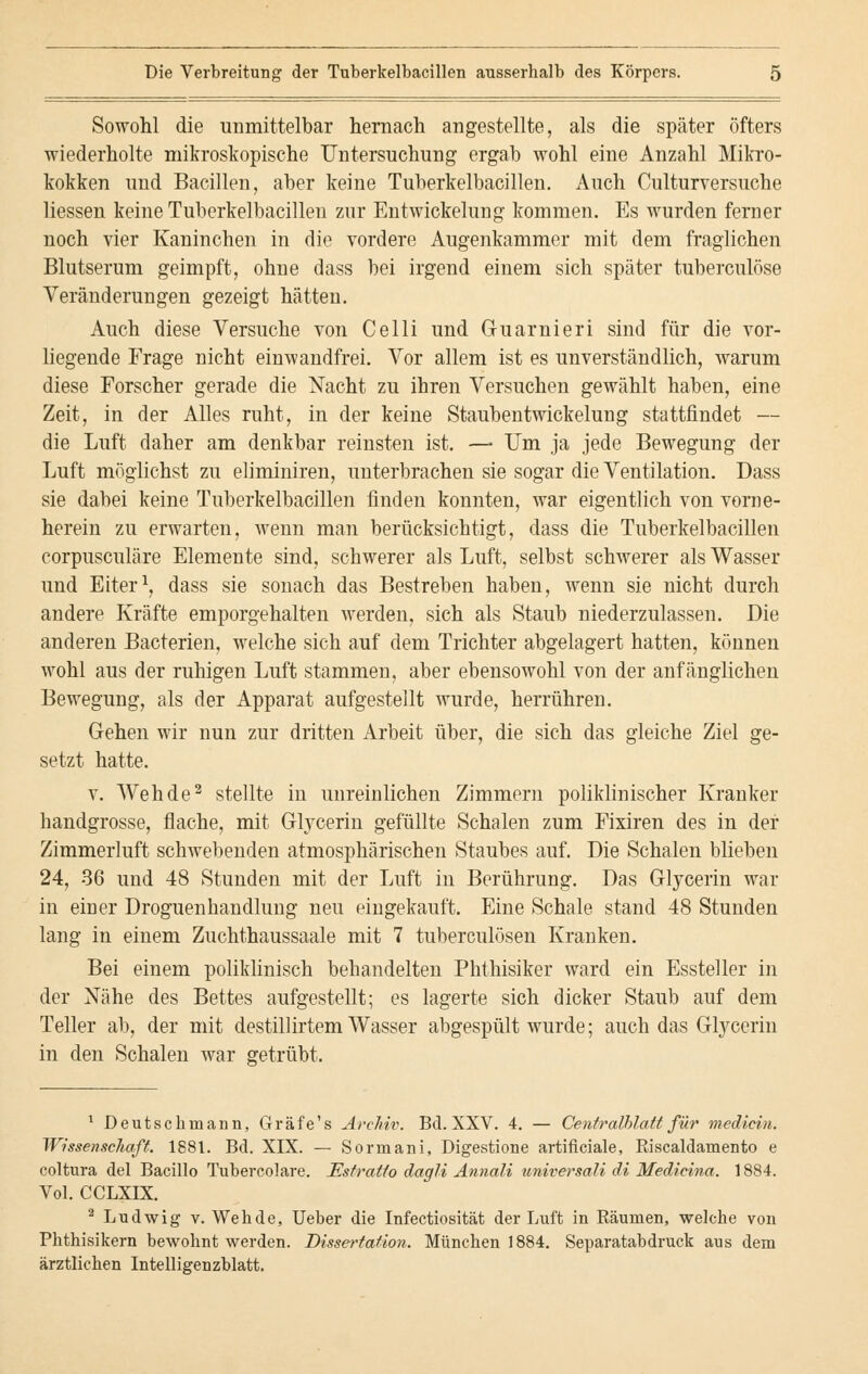 Sowohl die unmittelbar hernach angestellte, als die später öfters wiederholte mikroskopische Untersuchung ergab wohl eine Anzahl Mikro- kokken und Bacillen, aber keine Tuberkelbacillen. Auch Culturversuche Hessen keine Tuberkelbacillen zur Entwickelung kommen. Es wurden ferner noch vier Kaninchen in die vordere Augenkammer mit dem fraglichen Blutserum geimpft, ohne dass bei irgend einem sich später tuberculöse Veränderungen gezeigt hätten. Auch diese Versuche von Celli und Guarnieri sind für die vor- liegende Frage nicht einwandfrei. Vor allem ist es unverständlich, warum diese Forscher gerade die Nacht zu ihren Versuchen gewählt haben, eine Zeit, in der Alles ruht, in der keine Staubentwickelung stattfindet — die Luft daher am denkbar reinsten ist. — Um ja jede Bewegung der Luft möglichst zu eliminiren, unterbrachen sie sogar die Ventilation. Dass sie dabei keine Tuberkelbacillen finden konnten, war eigentlich von vorne- herein zu erwarten, wenn man berücksichtigt, dass die Tuberkelbacillen corpusculäre Elemente sind, schwerer als Luft, selbst schwerer als Wasser und Eiter1, dass sie sonach das Bestreben haben, wenn sie nicht durch andere Kräfte emporgehalten werden, sich als Staub niederzulassen. Die anderen Bacterien, welche sich auf dem Trichter abgelagert hatten, können wohl aus der ruhigen Luft stammen, aber ebensowohl von der anfänglichen Bewegung, als der Apparat aufgestellt wurde, herrühren. Gehen wir nun zur dritten Arbeit über, die sich das gleiche Ziel ge- setzt hatte. v. Weh de2 stellte in unreinlichen Zimmern poliklinischer Kranker handgrosse, flache, mit Glycerin gefüllte Schalen zum Fixiren des in der Zimmerluft schwebenden atmosphärischen Staubes auf. Die Schalen blieben 24, 36 und 48 Stunden mit der Luft in Berührung. Das Glycerin war in einer Droguenhandlung neu eingekauft. Eine Schale stand 48 Stunden lang in einem Zuchthaussaale mit 7 tuberculösen Kranken. Bei einem poliklinisch behandelten Phthisiker ward ein Essteller in der Nähe des Bettes aufgestellt; es lagerte sich dicker Staub auf dem Teller ab, der mit destillirtem Wasser abgespült wurde; auch das Glycerin in den Schalen war getrübt. 1 Deutschmann, Gräfe's Archiv. Bd. XXV. 4. — Centralblatt für medicin. Wissenschaft. 1881. Bd. XIX. — Sormani, Digestione artificiale, Biscaldamento e coltura del Bacillo Tubereolare. Estratio dagli Annali universali di Medieina. 1884. Vol. CCLXIX. 2 Ludwig v. Weh de, Ueber die Infectiosität der Luft in Räumen, welche von Phthisikern bewohnt werden. Dissertation. München 1884. Separatabdruck aus dem ärztlichen Intelligenzblatt.