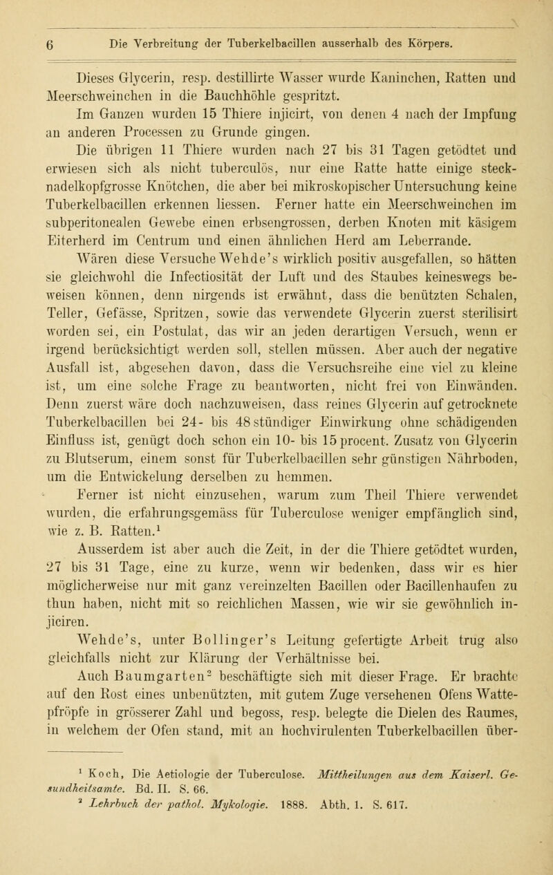 Dieses Glycerin, resp. destillirte Wasser wurde Kaninchen, Ratten und Meerschweinchen in die Bauchhöhle gespritzt. Im Ganzen wurden 15 Thiere injicirt, von denen 4 nach der Impfung an anderen Processen zu Grunde gingen. Die übrigen 11 Thiere wurden nach 27 bis 31 Tagen getödtet und erwiesen sich als nicht tuberculös, nur eine Ratte hatte einige steck- nadelkopfgrosse Knötchen, die aber bei mikroskopischer Untersuchung keine Tuberkelbacillen erkennen Hessen. Ferner hatte ein Meerschweinchen im subperitonealen Gewebe einen erbsengrossen, derben Knoten mit käsigem Eiterherd im Centrum und einen ähnlichen Herd am Leberrande. Wären diese Versuche Wehde's wirklich positiv ausgefallen, so hätten sie gleichwohl die Infectiosität der Luft und des Staubes keineswegs be- weisen können, denn nirgends ist erwähnt, dass die benützten Schalen, Teller, Gefässe, Spritzen, sowie das verwendete Glycerin zuerst sterilisirt worden sei, ein Postulat, das wir an jeden derartigen Versuch, wenn er irgend berücksichtigt werden soll, stellen müssen. Aber auch der negative Ausfall ist, abgesehen davon, dass die Versuchsreihe eine viel zu kleine ist, um eine solche Frage zu beantworten, nicht frei von Einwänden. Denn zuerst wäre doch nachzuweisen, dass reines Glycerin auf getrocknete Tuberkelbacillen bei 24- bis 48 stündiger Einwirkung ohne schädigenden Einfluss ist, genügt doch schon ein 10- bis löprocent. Zusatz von Glycerin zu Blutserum, einem sonst für Tuberkelbacillen sehr günstigen Nährboden, um die Entwickelung derselben zu hemmen. Ferner ist nicht einzusehen, warum zum Theil Thiere verwendet wurden, die erfahrungsgemäss für Tuberculose weniger empfänglich sind, wie z. B. Ratten.1 Ausserdem ist aber auch die Zeit, in der die Thiere getödtet wurden, 27 bis 31 Tage, eine zu kurze, wenn wir bedenken, dass wir es hier möglicherweise nur mit ganz vereinzelten Bacillen oder Bacillen häufen zu thun haben, nicht mit so reichlichen Massen, wie wir sie gewöhnlich in- jiciren. Wehde's, unter Bollinger's Leitung gefertigte Arbeit trug also gleichfalls nicht zur Klärung der Verhältnisse bei. Auch Baumgarten2 beschäftigte sich mit dieser Frage. Er brachte auf den Rost eines unbenutzten, mit gutem Zuge versehenen Ofens Watte- pfropfe in grösserer Zahl und begoss, resp. belegte die Dielen des Raumes, in welchem der Ofen stand, mit an hoch virulenten Tuberkelbacillen über- 1 Koch, Die Aetiologie der Tuberculose. Mittheilungen aus dem Kaiserl. Ge- sundheitsamte. Bd. II. S. 66. 2 Lehrbuch der pathol. Mykologie. 1888. Abth. 1. S. 617.
