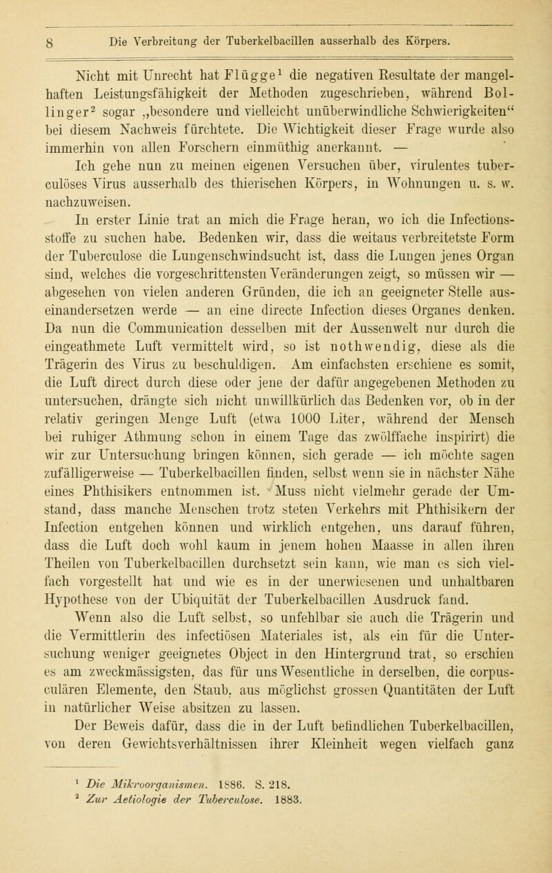 Nicht mit Unrecht hat Flügge1 die negativen Resultate der mangel- haften Leistungsfähigkeit der Methoden zugeschrieben, während Bol- linger2 sogar „besondere und vielleicht unüberwindliche Schwierigkeiten bei diesem Nachweis fürchtete. Die Wichtigkeit dieser Frage wurde also immerhin von allen Forschern einmüthig anerkannt. — Ich gehe nun zu meinen eigenen Versuchen über, virulentes tuber- culöses Virus ausserhalb des thierischen Körpers, in Wohnungen u. s. w. nachzuweisen. In erster Linie trat an mich die Frage heran, wo ich die Infections- stoffe zu suchen habe. Bedenken wir, dass die weitaus verbreitetste Form der Tuberculose die Lungenschwindsucht ist, dass die Lungen jenes Organ sind, welches die vorgeschrittensten Veränderungen zeigt, so müssen wir — abgesehen von vielen anderen Gründen, die ich an geeigneter Stelle aus- einandersetzen werde — an eine directe Infection dieses Organes denken. Da nun die Communication desselben mit der Aussenwelt nur durch die eingeathmete Luft vermittelt wird, so ist nothwendig, diese als die Trägerin des Virus zu beschuldigen. Am einfachsten erschiene es somit, die Luft direct durch diese oder jene der dafür angegebenen Methoden zu untersuchen, drängte sich nicht unwillkürlich das Bedenken vor, ob in der relativ geringen Menge Luft (etwa 1000 Liter, während der Mensch bei ruhiger Athmung schon in einem Tage das zwölffache inspirirt) die wir zur Untersuchung bringen können, sich gerade — ich möchte sagen zufälligerweise — Tuberkelbacillen finden, selbst wenn sie in nächster Nähe eines Phthisikers entnommen ist. Muss nicht vielmehr gerade der Um- stand, dass manche Menschen trotz steten Verkehrs mit Phthisikern der Infection entgehen können und wirklich entgehen, uns darauf führen, dass die Luft doch wohl kaum in jenem hohen Maasse in allen ihren Theilen von Tuberkelbacillen durchsetzt sein kann, wie man es sich viel- fach vorgestellt hat und wie es in der unerwiesenen und unhaltbaren Hypothese von der Ubiquität der Tuberkelbacillen Ausdruck fand. Wenn also die Luft selbst, so unfehlbar sie auch die Trägerin und die Vermittlerin des infectiösen Materiales ist, als ein für die Unter- suchung weniger geeignetes Object in den Hintergrund trat, so erschien es am zweckmässigsten, das für uns Wesentliche in derselben, die corpus- culären Elemente, den Staub, aus möglichst grossen Quantitäten der Luft in natürlicher Weise absitzen zu lassen. Der Beweis dafür, dass die in der Luft befindlichen Tuberkelbacillen, von deren Gewichtsverhältnissen ihrer Kleinheit wegen vielfach ganz 1 Die Mikroorganismen. 1S86. S. 218. 2 Zur Aetiologie der Tubereulose. 1883.