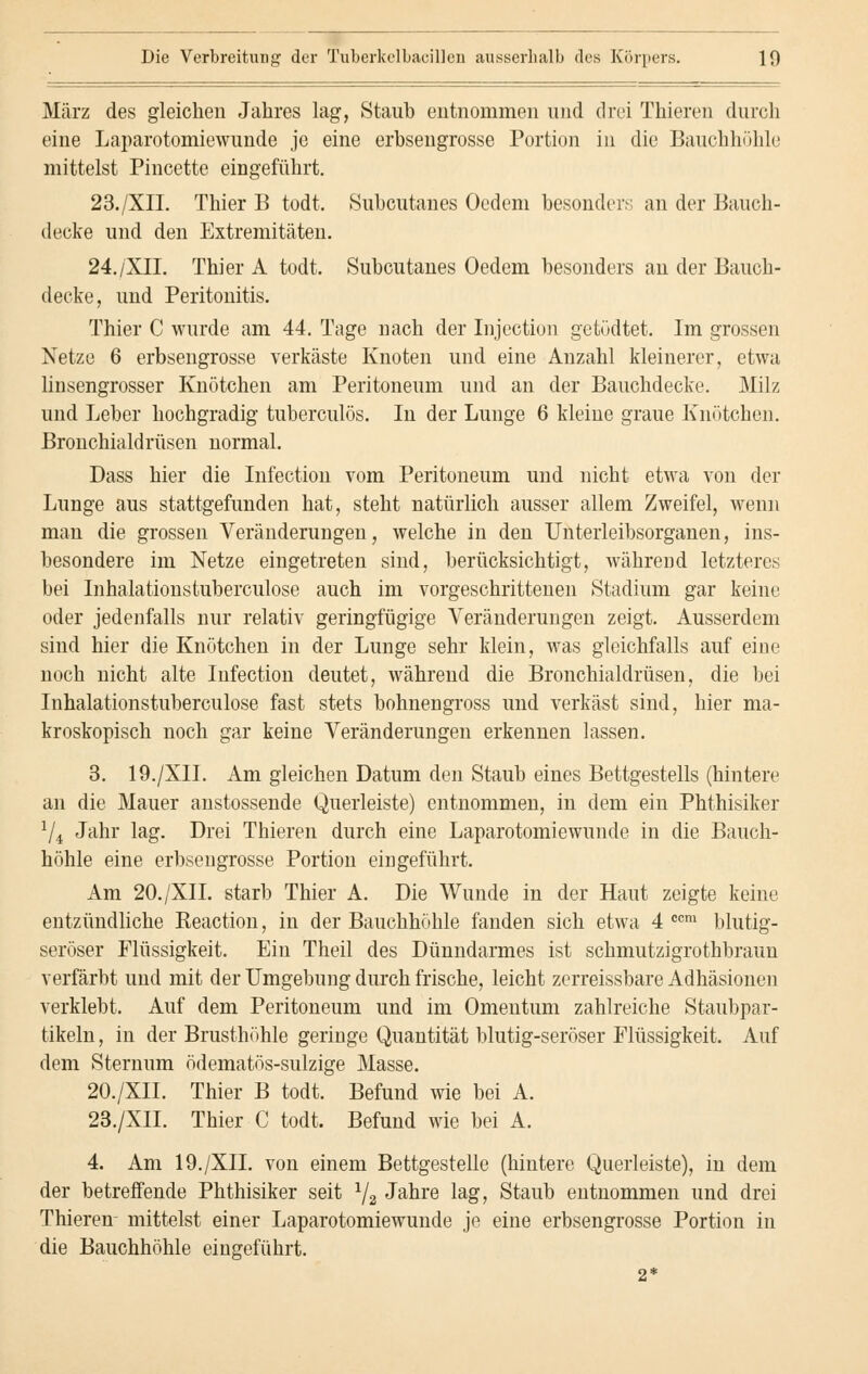 März des gleichen Jahres lag, Staub entnommen und drei Thieren durch eine Laparotomiewunde je eine erbsengrosse Portion in die Bauchhöhle mittelst Pincette eingeführt. 23./XII. Thier B todt. Subcutanes Ocdem besonders an der Bauch- decke und den Extremitäten. 24./XII. Thier A todt. Subcutanes Oedem besonders an der Bauch- decke, und Peritonitis. Thier C wurde am 44. Tage nach der Injection getödtet. Im grossen Netze 6 erbsengrosse verkäste Knoten und eine Anzahl kleinerer, etwa linsengrosser Knötchen am Peritoneum und an der Bauchdecke. Milz und Leber hochgradig tuberculös. In der Lunge 6 kleine graue Knötchen. Bronchialdrüsen normal. Dass hier die Infection vom Peritoneum und nicht etwa von der Lunge aus stattgefunden hat, steht natürlich ausser allem Zweifel, wenn man die grossen Veränderungen, welche in den Unterleibsorganen, ins- besondere im Netze eingetreten sind, berücksichtigt, während letzteres bei Inhalationstuberculose auch im vorgeschrittenen Stadium gar keine oder jedenfalls nur relativ geringfügige Veränderungen zeigt. Ausserdem sind hier die Knötchen in der Lunge sehr klein, was gleichfalls auf eine noch nicht alte Infection deutet, während die Bronchialdrüsen, die bei Inhalationstuberculose fast stets bohnengross und verkäst sind, hier ma- kroskopisch noch gar keine Veränderungen erkennen lassen. 3. 19./XII. Am gleichen Datum den Staub eines Bettgestells (hintere an die Mauer anstossende Querleiste) entnommen, in dem ein Phthisiker 74 Jahr lag. Drei Thieren durch eine Laparotomiewunde in die Bauch- höhle eine erbsengrosse Portion eingeführt. Am 20./XII. starb Thier A. Die Wunde in der Haut zeigte keine entzündliche Reaction, in der Bauchhöhle fanden sich etwa 4 ccm blutig- seröser Flüssigkeit. Ein Theil des Dünndarmes ist schmutzigrothbraun verfärbt und mit der Umgebung durch frische, leicht zcrreissbare Adhäsionen verklebt. Auf dem Peritoneum und im Omentum zahlreiche Staubpar- tikeln , in der Brusthöhle geringe Quantität blutig-seröser Flüssigkeit. Auf dem Sternum ödematös-sulzige Masse. 20./XII. Thier B todt. Befund wie bei A. 23./XII. Thier C todt. Befund wie bei A. 4. Am 19./XII. von einem Bettgestelle (hintere Querleiste), in dem der betreffende Phthisiker seit 1/2 Jahre lag, Staub entnommen und drei Thieren- mittelst einer Laparotomiewunde je eine erbsengrosse Portion in die Bauchhöhle eingeführt.
