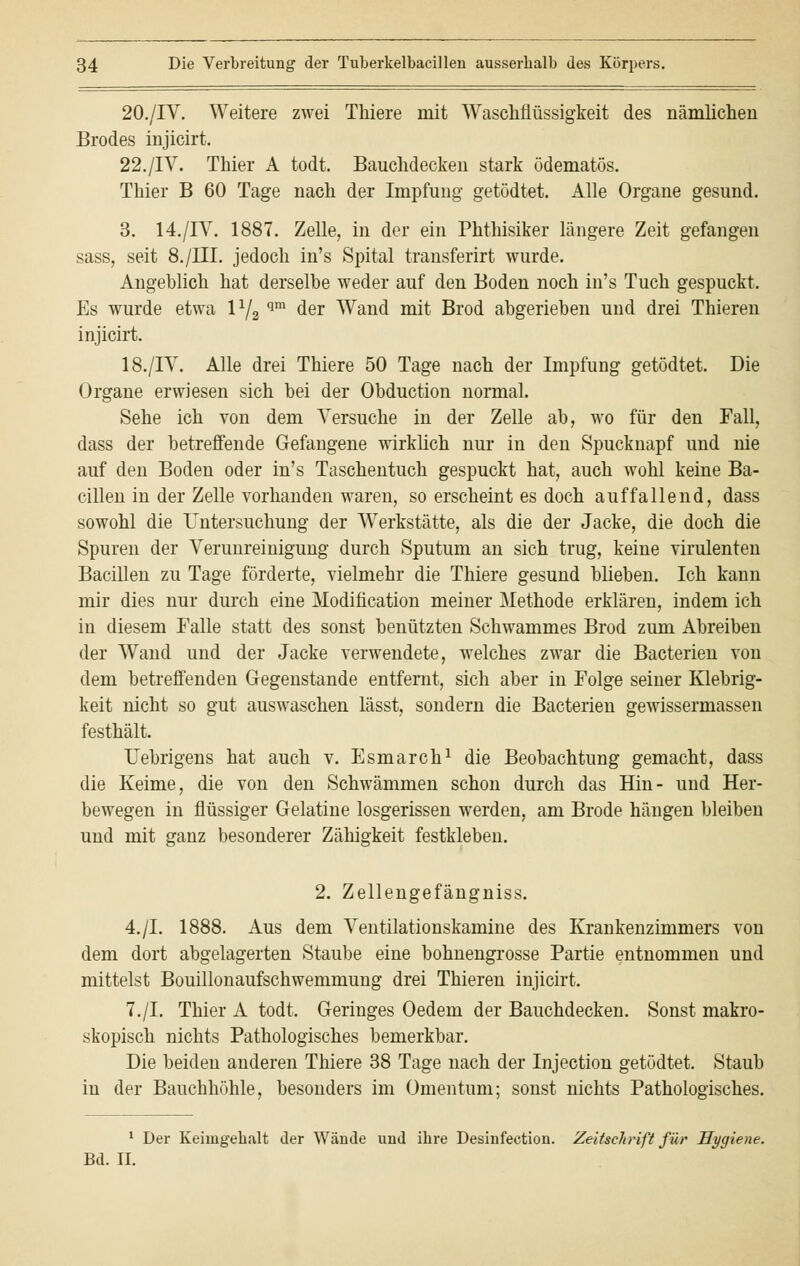 20./IV. Weitere zwei Thiere mit Waschfiüssigkeit des nämlichen Brodes injicirt. 22./IV. Thier A todt. Bauchdecken stark ödematös. Thier B 60 Tage nach der Impfung getödtet. Alle Organe gesund. 3. 14./IV. 1887. Zelle, in der ein Phthisiker längere Zeit gefangen sass, seit 8./IIL jedoch in's Spital transferirt wurde. Angeblich hat derselbe weder auf den Boden noch in's Tuch gespuckt, Es wurde etwa 172 qm der Wand mit Brod abgerieben und drei Thieren injicirt. 18./IV. Alle drei Thiere 50 Tage nach der Impfung getödtet. Die Organe erwiesen sich bei der Obduction normal. Sehe ich von dem Versuche in der Zelle ab, wo für den Fall, dass der betreffende Gefangene wirklich nur in den Spucknapf und nie auf den Boden oder in's Taschentuch gespuckt hat, auch wohl keine Ba- cillen in der Zelle vorhanden waren, so erscheint es doch auffallend, dass sowohl die Untersuchung der Werkstätte, als die der Jacke, die doch die Spuren der Verunreinigung durch Sputum an sich trug, keine virulenten Bacillen zu Tage förderte, vielmehr die Thiere gesund blieben. Ich kann mir dies nur durch eine Modification meiner Methode erklären, indem ich in diesem Falle statt des sonst benützten Schwammes Brod zum Abreiben der Wand und der Jacke verwendete, welches zwar die Bacterien von dem betreffenden Gegenstande entfernt, sich aber in Folge seiner Klebrig- keit nicht so gut auswaschen lässt, sondern die Bacterien gewissermassen festhält. Uebrigens hat auch v. Esmarch1 die Beobachtung gemacht, dass die Keime, die von den Schwämmen schon durch das Hin- und Her- bewegen in flüssiger Gelatine losgerissen werden, am Brode hängen bleiben und mit ganz besonderer Zähigkeit festkleben. 2. Zellengefängniss. 4./I. 1888. Aus dem Ventilationskamine des Krankenzimmers von dem dort abgelagerten Staube eine bohnengrosse Partie entnommen und mittelst Bouillonaufschwemmung drei Thieren injicirt. 7./I. Thier A todt, Geringes Oedem der Bauchdecken. Sonst makro- skopisch nichts Pathologisches bemerkbar. Die beiden anderen Thiere 38 Tage nach der Injection getödtet. Staub in der Bauchhöhle, besonders im Omentum; sonst nichts Pathologisches. 1 Der Keiuigebalt der Wände und ibre Desinfection. Zeitschrift für Hygiene. Bd. II.