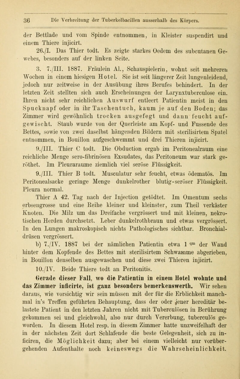 der Bettlade und vom Spinde entnommen, in Kleister suspendirt und einem Thiere injicirt. 26./I. Das Thier todt. Es zeigte starkes Oedem des subcutanen Ge- webes, besonders auf der linken Seite. 3. 7./HI. 1887. Fräulein AI., Schauspielerin, wohnt seit mehreren Wochen in einem hiesigen Hotel. Sie ist seit längerer Zeit lungenleidend, jedoch nur zeitweise in der Ausübung ihres Berufes behindert. In der letzten Zeit stellten sich auch Erscheinungen der Larynxtuberculose ein. Ihren nicht sehr reichlichen Auswurf entleert Patientin meist in den Spucknapf oder in ihr Taschentuch, kaum je auf den Boden; das Zimmer wird gewöhnlich trocken ausgefegt und dann feucht auf- gewischt. Staub wurde von der Querleiste am Kopf- und Fussende des Bettes, sowie von zwei daselbst hängenden Bildern mit sterilisirtem Spatel entnommen, in Bouillon aufgeschwemmt und drei Thieren injicirt. 9./III. Thier C todt. Die Obduction ergab im Peritonealraum eine reichliche Menge sero-fibrinösen Exsudates, das Peritoneum war stark ge- röthet. Im Pleuraräume ziemlich viel seröse Flüssigkeit. 9./III. Thier B todt. Musculatur sehr feucht, etwas ödematös. Im Peritonealsacke geringe Menge dunkelrother blutig-seröser Flüssigkeit. Pleura normal. Thier A 42. Tag nach der Injection getödtet. Im Omentum sechs erbsengrosse und eine Reihe kleiner und kleinster, zum Theil verkäster Knoten. Die Milz um das Dreifache vergrössert und mit kleinen, nekro- tischen Herden durchsetzt. Leber dunkelrothbraun und etwas vergrössert. In den Lungen makroskopisch nichts Pathologisches sichtbar. Bronchial- drüsen vergrössert. b) 7./IV. 1887 bei der nämlichen Patientin etwa 1 im der Wand hinter dem Kopfende des Bettes mit sterilisirtem Schwämme abgerieben, in Bouillon denselben ausgewaschen und diese zwei Thieren injicirt. 10./IV. Beide Thiere todt an Peritonitis. Gerade dieser Fall, wo die Patientin in einem Hotel wohnte und das Zimmer iiificirte, ist ganz besonders bemerkenswerth. Wir sehen daraus, wie vorsichtig wir sein müssen mit der für die Erblichkeit manch- mal in's Treffen geführten Behauptung, dass der oder .jener hereditär be- lastete Patient in den letzten Jahren nicht mit Tuberculosen in Berührung gekommen sei und gleichwohl, also nur durch Vererbung, tuberculös ge- worden. In diesem Hotel resp. in diesem Zimmer hatte unzweifelhaft der in der nächsten Zeit dort Schlafende die beste Gelegenheit, sich zu in- ficiren, die Möglichkeit dazu; aber bei einem vielleicht nur vorüber- gehenden Aufenthalte noch keineswegs die Wahrscheinlichkeit.