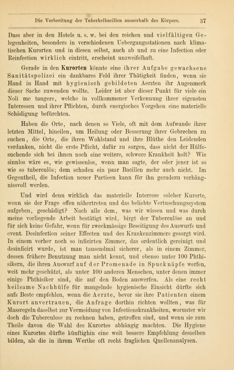 Dass aber in den Hotels u. s. w. bei den reichen und vielfältigen Ge- legenheiten, besonders in verschiedenen Uebergangsstationen nach klima- tischen Kurorten und in diesen selbst, auch ab und zu eine Infection oder Keinfection wirklich eintritt, erscheint unzweifelhaft. Gerade in den Kurorten könnte eine ihrer Aufgabe gewachsene Sanitätspolizei ein dankbares Feld ihrer Thätigkeit finden, wenn sie Hand in Hand mit hygienisch gebildeten Aerzten ihr Augenmerk dieser Sache zuwenden wollte. Leider ist aber dieser Punkt für viele ein Noli me tangere, welche in vollkommener Verkennung ihrer eigensten Interessen und ihrer Pflichten, durch energisches Vorgehen eine materielle Schädigung befürchten. Haben die Orte, nach denen so Viele, oft mit dem Aufwände ihrer letzten Mittel, hineilen, um Heilung oder Besserung ihrer Gebrechen zu suchen, die Orte, die ihren Wohlstand und ihre Blüthe den Leidenden verdanken, nicht die erste Pflicht, dafür zu sorgen, dass nicht der Hülfe- suchende sich bei ihnen noch eine weitere, schwere Krankheit holt? Wie sinnlos wäre es, wie gewissenlos, wenn man sagte, der oder jener ist so wie so tuberculös; dem schaden ein paar Bacillen mehr auch nicht. Im Gegentheil, die Infection neuer Partieen kann für ihn geradezu verhäng- nissvoll werden. Und wird denn wirklich das materielle Interesse solcher Kurorte, wenn sie der Frage offen nähertreten und das beliebte Vertuschungssystem aufgeben, geschädigt? Nach alle dem, was wir wissen und was durch meine vorliegende Arbeit bestätigt wird, birgt der Tuberculöse an und für sich keine Gefahr, wenn für zweckmässige Beseitigung des Auswurfs und event. Desinfection seiner Effecten und des Krankenzimmers gesorgt wird. In einem vorher noch so inficirten Zimmer, das ordentlich gereinigt und desinficirt wurde, ist man tausendmal sicherer, als in einem Zimmer, dessen frühere Benutzung man nicht kennt, und ebenso unter 100 Phthi- sikern, die ihren Auswurf auf der Promenade in Spucknäpfe werfen, weit mehr geschützt, als unter 100 anderen Menschen, unter denen immer einige Phthisiker sind, die auf den Boden auswerfen. Als eine recht heilsame Nachhülfe für mangelnde hygienische Einsicht dürfte sich aufs Beste empfehlen, wenn die Aerzte, bevor sie ihre Patienten einem Kurort anvertrauen, die Anfrage dorthin richten wollten, was für Massregeln daselbst zur Vermeidung von Infectionskrankheiten, worunter wir doch die Tuberculöse zu rechnen haben, getroffen sind, und wenn sie zum Theile davon die Wahl des Kurortes abhängig machten. Die Hygiene eines Kurortes dürfte künftighin eine weit bessere Empfehlung desselben bilden, als die in ihrem Werthe oft recht fraglichen Quellenanalysen.