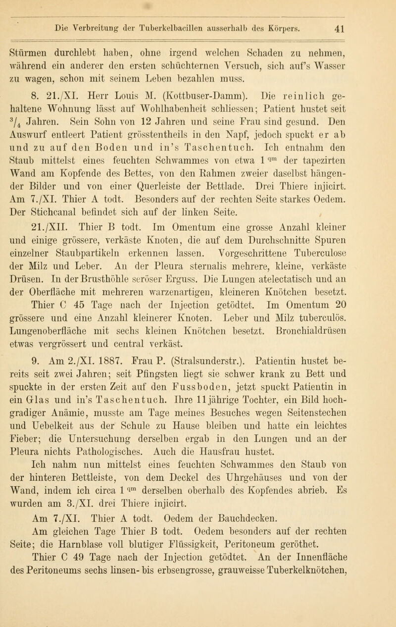 Stürmen durchlebt haben, ohne irgend welchen Schaden zu nehmen, während ein anderer den ersten schüchternen Versuch, sich auf's Wasser zu wagen, schon mit seinem Leben bezahlen muss. 8. 21./XL Herr Louis M. (Kottbuser-Damm). Die reinlich ge- haltene Wohnung lässt auf Wohlhabenheit schliessen; Patient hustet seit 3/4 Jahren. Sein Sohn von 12 Jahren und seine Frau sind gesund. Den Auswurf entleert Patient grösstentheils in den Napf, jedoch spuckt er ab und zu auf den Boden und in's Taschentuch. Ich entnahm den Staub mittelst eines feuchten Schwammes von etwa 1 f'm der tapezirten Wand am Kopfende des Bettes, von den Kahmen zweier daselbst hängen- der Bilder und von einer Querleiste der Bettlade. Drei Thiere injicirt. Am 7./XL Thier A todt. Besonders auf der rechten Seite starkes Oedem. Der Stichcanal befindet sich auf der linken Seite. 21./XII. Thier B todt. Im Omentum eine grosse Anzahl kleiner und einige grössere, verkäste Knoten, die auf dem Durchschnitte Spuren einzelner Staubpartikeln erkennen lassen. Vorgeschrittene Tuberculose der Milz und Leber. An der Pleura sternalis mehrere, kleine, verkäste Drüsen. In der Brusthöhle seröser Erguss. Die Lungen atelectatisch und an der Oberfläche mit mehreren warzenartigen, kleineren Knötchen besetzt. Thier C 45 Tage nach der Injection getödtet. Im Omentum 20 grössere und eine Anzahl kleinerer Knoten. Leber und Milz tuberculös. Lungenoberfläche mit sechs kleinen Knötchen besetzt. Bronchialdrüsen etwas vergrössert und central verkäst. 9. Am 2./XI. 1887. .Frau P. (Stralsunderstr.). Patientin hustet be- reits seit zwei Jahren; seit Pfingsten liegt sie schwer krank zu Bett und spuckte in der ersten Zeit auf den Fussboden, jetzt spuckt Patientin in ein Glas und in's Taschentuch. Ihre 11jährige Tochter, ein Bild hoch- gradiger Anämie, musste am Tage meines Besuches wegen Seitenstechen und Uebelkeit aus der Schule zu Hause bleiben und hatte ein leichtes Fieber; die Untersuchung derselben ergab in den Lungen und an der Pleura nichts Pathologisches. Auch die Hausfrau hustet. Ich nahm nun mittelst eines feuchten Schwammes den Staub von der hinteren Bettleiste, von dem Deckel des Uhrgehäuses und von der Wand, indem ich circa 1 im derselben oberhalb des Kopfendes abrieb. Es wurden am 3./XL drei Thiere injicirt. Am 7./XL Thier A todt. Oedem der Bauchdecken. Am gleichen Tage Thier B todt. Oedem besonders auf der rechten Seite; die Harnblase voll blutiger Flüssigkeit, Peritoneum geröthet. Thier C 49 Tage nach der Injection getödtet. An der Innenfläche des Peritoneums sechs linsen- bis erbsengrosse, grauweisse Tuberkelknötchen,