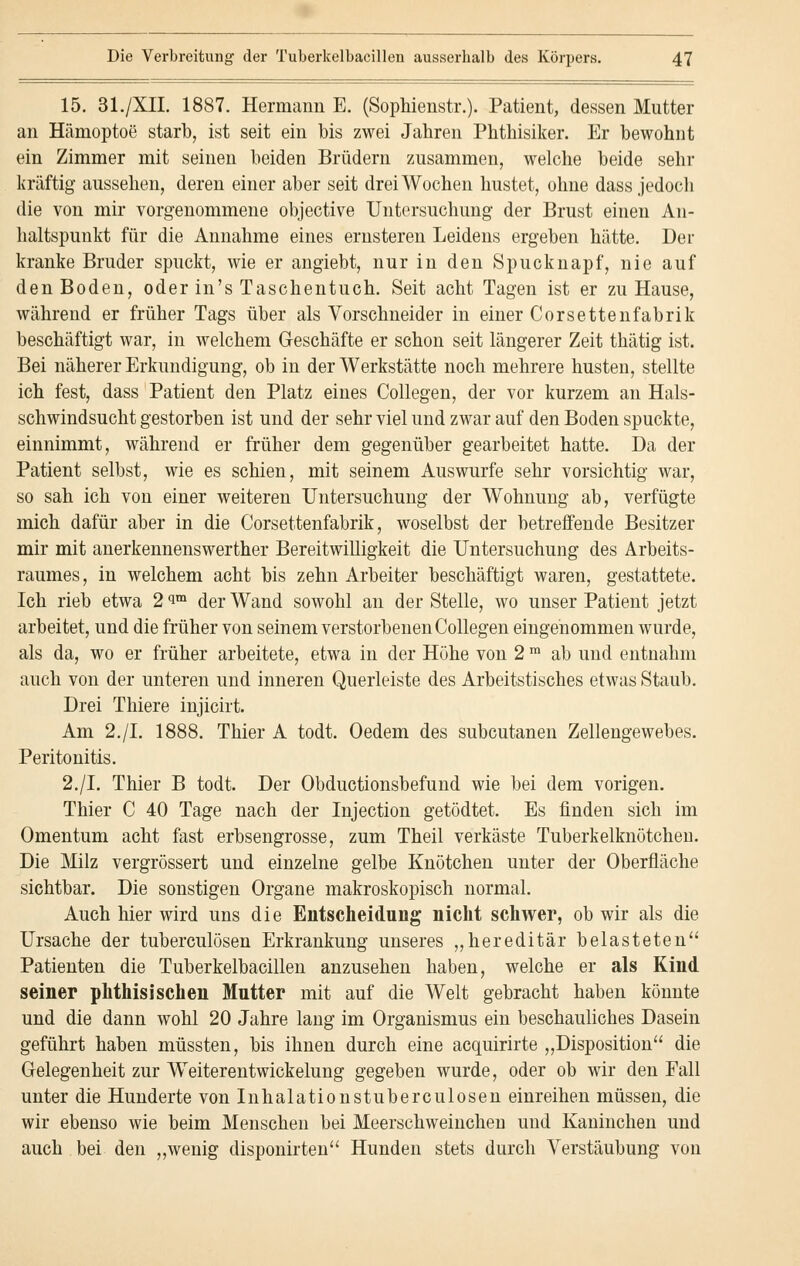 15. 31./XII. 1887. Hermann E. (Sophienstr.). Patient, dessen Mutter an Hämoptoe starb, ist seit ein bis zwei Jahren Phthisiker. Er bewohnt ein Zimmer mit seinen beiden Brüdern zusammen, welche beide sehr kräftig aussehen, deren einer aber seit drei Wochen hustet, ohne dass jedoch die von mir vorgenommene objective Untersuchung der Brust einen An- haltspunkt für die Annahme eines ernsteren Leidens ergeben hätte. Der kranke Bruder spuckt, wie er angiebt, nur in den Spucknapf, nie auf den Boden, oder in's Taschentuch. Seit acht Tagen ist er zu Hause, während er früher Tags über als Vorschneider in einer Corsettenfabrik beschäftigt war, in welchem Geschäfte er schon seit längerer Zeit thätig ist. Bei näherer Erkundigung, ob in der Werkstätte noch mehrere husten, stellte ich fest, dass Patient den Platz eines Collegen, der vor kurzem an Hals- schwindsucht gestorben ist und der sehr viel und zwar auf den Boden spuckte, einnimmt, während er früher dem gegenüber gearbeitet hatte. Da der Patient selbst, wie es schien, mit seinem Auswurfe sehr vorsichtig war, so sah ich von einer weiteren Untersuchung der Wohnung ab, verfügte mich dafür aber in die Corsettenfabrik, woselbst der betreffende Besitzer mir mit anerkennenswerther Bereitwilligkeit die Untersuchung des Arbeits- raumes, in welchem acht bis zehn Arbeiter beschäftigt waren, gestattete. Ich rieb etwa 2 <Jm der Wand sowohl an der Stelle, wo unser Patient jetzt arbeitet, und die früher von seinem verstorbenen Collegen eingenommen wurde, als da, wo er früher arbeitete, etwa in der Höhe von 2 m ab und entnahm auch von der unteren und inneren Querleiste des Arbeitstisches etwas Staub. Drei Thiere injicirt. Am 2./I. 1888. Thier A todt. Oedem des subcutanen Zellengewebes. Peritonitis. 2./I. Thier B todt. Der Obductionsbefund wie bei dem vorigen. Thier C 40 Tage nach der Injection getödtet. Es finden sich im Omentum acht fast erbsengrosse, zum Theil verkäste Tuberkelknütchen. Die Milz vergrössert und einzelne gelbe Knötchen unter der Oberfläche sichtbar. Die sonstigen Organe makroskopisch normal. Auch hier wird uns die Entscheidung nicht schwer, ob wir als die Ursache der tuberculösen Erkrankung unseres „hereditär belasteten Patienten die Tuberkelbacillen anzusehen haben, welche er als Kind seiner phthisischen Mntter mit auf die Welt gebracht haben könnte und die dann wohl 20 Jahre lang im Organismus ein beschauliches Dasein geführt haben müssten, bis ihnen durch eine acquirirte „Disposition die Gelegenheit zur Weiterentwickelung gegeben wurde, oder ob wir den Fall unter die Hunderte von Inhalationstuberculosen einreihen müssen, die wir ebenso wie beim Menschen bei Meerschweinchen und Kaninchen und auch bei den „wenig disponirten Hunden stets durch Verstäubung von