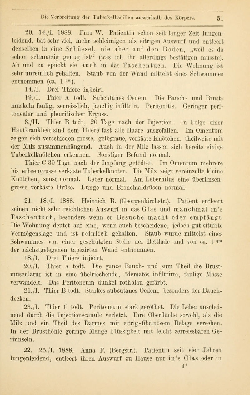 20. 14.[L 1888. Frau W. Patientin schon seit langer Zeit lungen- leidend, hat sehr viel, mehr schleimigen als eitrigen Auswurf und entleert denselben in eine Schüssel, nie aber auf den Boden, „weil es da schon schmutzig genug ist (was ich ihr allerdings bestätigen musste). Ab und zu spuckt sie auch in das Taschentuch. Die Wohnung ist sehr unreinlich gehalten. Staub von der Wand mittelst eines Schwammes entnommen (ca. 1 qm). 14./I. Drei Thiere injicirt. 19./I. Thier A todt. Subcutanes Oedem. Die Bauch- und Brust- muskeln faulig, zerreisslich, jauchig infiltrirt. Peritonitis. Geringer peri- tonealer und pleuritischer Erguss. 3./II. Thier B todt, 20 Tage nach der Injection. In Folge einer Hautkrankheit sind dem Thiere fast alle Haare ausgefallen. Im Omentum zeigen sich verschieden grosse, gelbgraue, verkäste Knötchen, theilweise mit der Milz zusammenhängend. Auch in der Milz lassen sich bereits einige Tuberkelknötchen erkennen. Sonstiger Befund normal. Thier C 39 Tage nach der Impfung getödtet. Im Omentum mehrere bis erbsengrosse verkäste Tuberkelknoten. Die Milz zeigt vereinzelte kleine Knötchen, sonst normal. Leber normal. Am Leberhilus eine überlinsen- grosse verkäste Drüse. Lunge und Bronchialdrüsen normal. 21. 18./I. 1888. Heinrich B. (Georgenkirchstr.). Patient entleert seinen nichtsehr reichlichen Auswurf in das Glas und manchmal in's Taschentuch, besonders wenn er Besuche macht oder empfängt. Die Wohnung deutet auf eine, wenn auch bescheidene, jedoch gut situirte Vermögenslage und ist reinlich gehalten. Staub wurde mittelst eines Schwammes von einer geschützten Stelle der Bettlade und von ca. 1 im der nächstgelegenen tapezirten Wand entnommen. 18./I. Drei Thiere injicirt. 20./I. Thier A todt. Die ganze Bauch- und zum Theil die Brust- musculatur ist in eine übelriechende, ödematös infiltrirte, faulige Masse verwandelt. Das Peritoneum dunkel rothblau gefärbt. 21./I. Thier B todt. Starkes subcutanes Oedem, besonders der Bauch- decken. 23./I. Thier C todt. Peritoneum stark geröthet. Die Leber anschei- nend durch die Injectionscanüle verletzt. Ihre Oberfläche sowohl, als die Milz und ein Theil des Darmes mit eitrig-fibrinösem Belage versehen. In der Brusthöhle geringe Menge Flüssigkeit mit leicht zerreissbaren Ge- rinnseln. 22. 25./I. 1888. Anna F. (Bergstr.). Patientin seit vier Jahren lungenleidend, entleert ihren Auswurf zu Hause nur in's Glas oder in