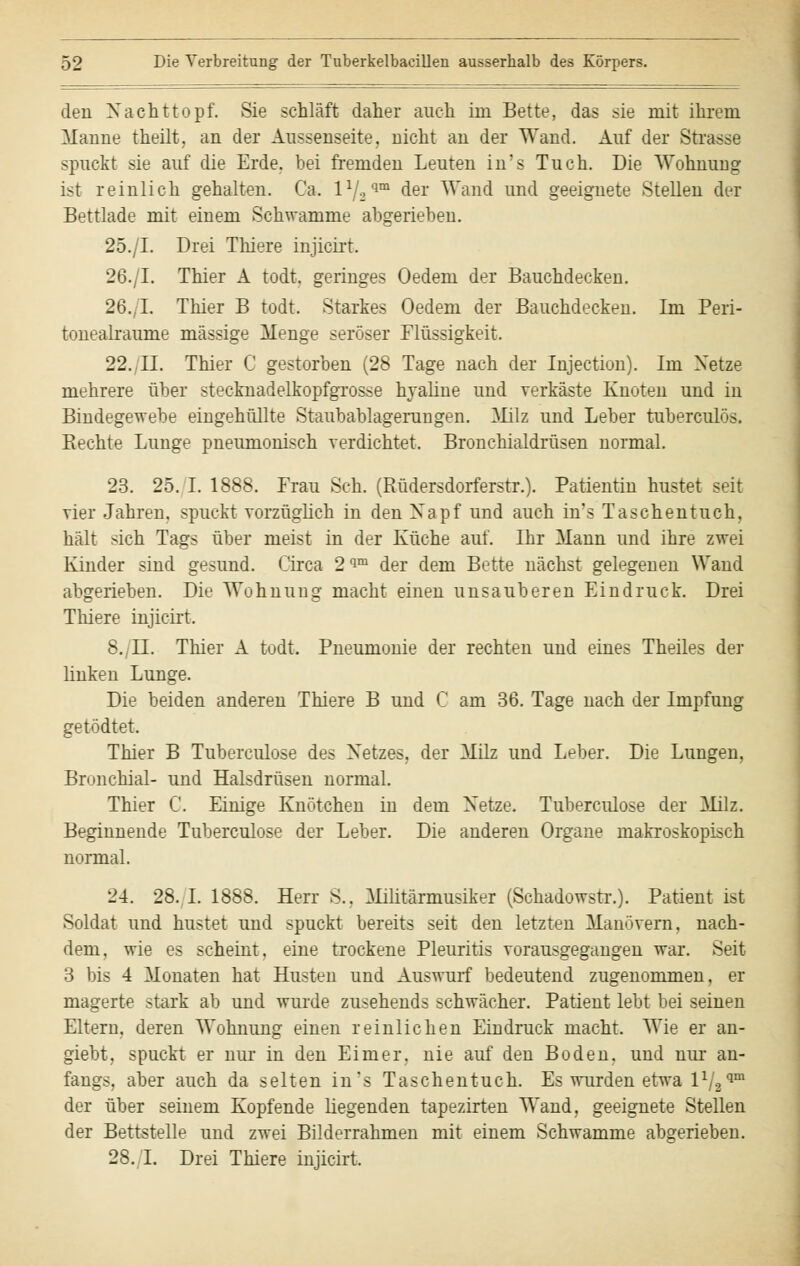 den X acht topf. Sie schläft daher auch im Bette, das sie mit ihrem Manne theilt, an der Aussenseite, nicht an der Wand. Auf der Strasse spuckt sie auf die Erde, bei fremden Leuten in's Tuch. Die Wohnung ist reinlich gehalten. Ca. ll/.2^m der Wand und geeignete Stellen der Bettlade mit einem Schwämme abgerieben. 25./I. Drei Thiere injicirt. 26./I. Thier A todt. geringes Oedem der Bauchdecken. 26.. I. Thier B todt. Starkes Oedem der Bauchdecken. Im Peri- tonealraume massige Menge seröser Flüssigkeit. 22. II. Thier C gestorben (28 Tage nach der Injection). Im Netze mehrere über stecknadelkopfgrosse hyaline und verkäste Knoten und in Bindegewebe eingehüllte Staubablagerungen. Milz und Leber tuberculös. Rechte Lunge pneumonisch verdichtet. Bronchialdrüsen normal. 23. 25. I. 1888. Frau Seh. (Rüdersdorferstr.). Patientin hustet seit vier Jahren, spuckt vorzüglich in den Xapf und auch in's Taschentuch, hält sich Tags über meist in der Küche auf. Ihr Mann und ihre zwei Kinder sind gesund. Circa 2 im der dem Bette nächst gelegenen Wand abgerieben. Die Wohnung macht einen unsauberen Eindruck. Drei Thiere injicirt. 8. IL Thier A todt Pneumonie der rechten und eines Theiles der linken Lunge. Die beiden anderen Thiere B und C am 36. Tage nach der Impfung getödtet. Thier B Tubereulose des Xetzes, der Milz und Leber. Die Lungen, Bronchial- und Halsdrüsen normal. Thier C. Einige Knötchen in dem Xetze. Tuberculose der Milz. Beginnende Tuberculose der Leber. Die anderen Organe makroskopisch normal. 24. 28.1. 1888. Herr S.. Militärmusiker (Schadowstr.). Patient ist Soldat und hustet und spuckt bereits seit den letzten Manövern, nach- dem, wie es scheint, eine trockene Pleuritis vorausgegangen war. Seit 3 bis 4 Monaten hat Husten und Auswurf bedeutend zugenommen, er magerte stark ab und wurde zusehends schwächer. Patient lebt bei seinen Eltern, deren Wohnung einen reinlichen Eindruck macht. Wie er an- giebt, spuckt er nur in den Eimer, nie auf den Boden, und nur an- fangs, aber auch da selten in's Taschentuch. Es wurden etwa l1j2qm der über seinem Kopfende liegenden tapezirten Wand, geeignete Stellen der Bettstelle und zwei Bilderrahmen mit einem Schwämme abgerieben. 28. I. Drei Thiere injicirt.