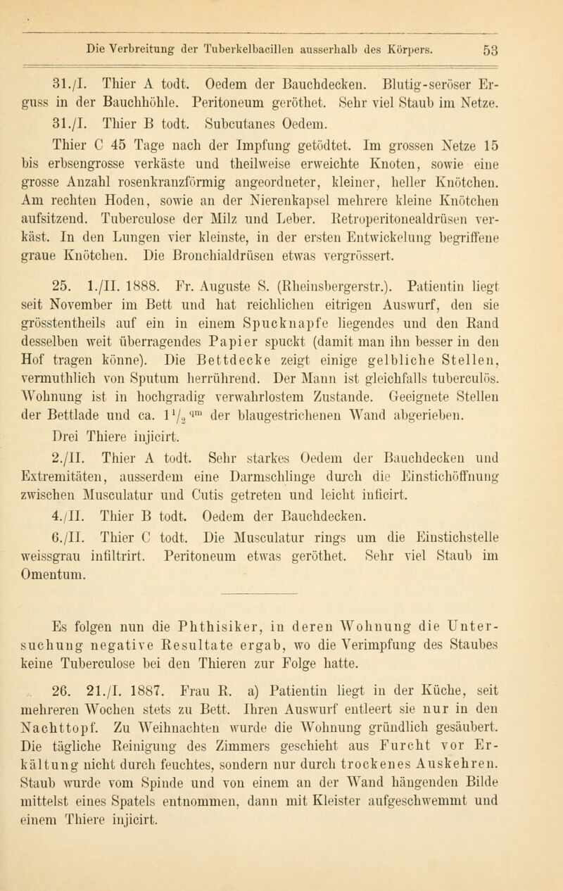 31./I. Thier A todt. Oedem der Bauchdecken. Blutig-seröser Er- guss in der Bauchhöhle. Peritoneum gerottet. Sehr viel Staub im Netze. 31./I. Thier B todt. Subcutanes Oedem. Thier C 45 Tage nach der Impfung getödtet. Im grossen Netze 15 bis erbsengrosse verkäste und theil weise erweichte Knoten, sowie eine grosse Anzahl rosenkranzförmig angeordneter, kleiner, heller Knötchen. Am rechten Hoden, sowie an der Nierenkapsel mehrere kleine Knötchen aufsitzend. Tuberculose der Milz und Leber. Betroperitonealdrüsen ver- käst. In den Lungen vier kleinste, in der ersten Entwickelung begriffene graue Knötchen. Die Bronchialdrüsen etwas vergrössert. 25. l./II. 1888. Fr. Auguste S. (Rheinsbergerstr.). Patientin liegt seit November im Bett und hat reichlichen eitrigen Auswurf, den sie grösstentheils auf ein in einem Spucknapfe liegendes und den Rand desselben weit überragendes Papier spuckt (damit man ihn besser in den Hof tragen könne). Die Bettdecke zeigt einige gelbliche Stellen, vermuthlich von Sputum herrührend. Der Mann ist gleichfalls tuberculös. Wohnung ist in hochgradig verwahrlostem Zustande. Geeignete Stellen der Bettlade und ca. 11/2 qm der blaugestrichenen Wand abgerieben. Drei Thiere injicirt. 2./II. Thier A todt, Sehr starkes Oedem der Bauchdecken und Extremitäten, ausserdem eine Darmschlinge durch die Einstichöffnung zwischen Musculatur und Cutis getreten und leicht iuficirt. 4./II. Thier B todt. Oedem der Bauchdecken. 6./IL Thier C todt. Die Musculatur rings um die Einstichstelle weissgrau infiltrirt. Peritoneum etwas geröthet. Sehr viel Staub im Omentum. Es folgen nun die Phthisiker, in deren Wohnung die Unter- suchung negative Resultate ergab, wo die Verimpfung des Staubes keine Tuberculose bei den Thieren zur Folge hatte. 26. 21./I. 1887. Frau R. a) Patientin liegt in der Küche, seit mehreren Wochen stets zu Bett. Ihren Auswurf entleert sie nur in den Na cht top f. Zu Weihnachten wurde die Wohnung gründlich gesäubert. Die tägliche Reinigung des Zimmers geschieht aus Furcht vor Er- kältung nicht durch feuchtes, sondern nur durch trockenes Auskehren. Staub wurde vom Spinde und von einem an der Wand hängenden Bilde mittelst eines Spatels entnommen, dann mit Kleister aufgeschwemmt und einem Thiere injicirt.