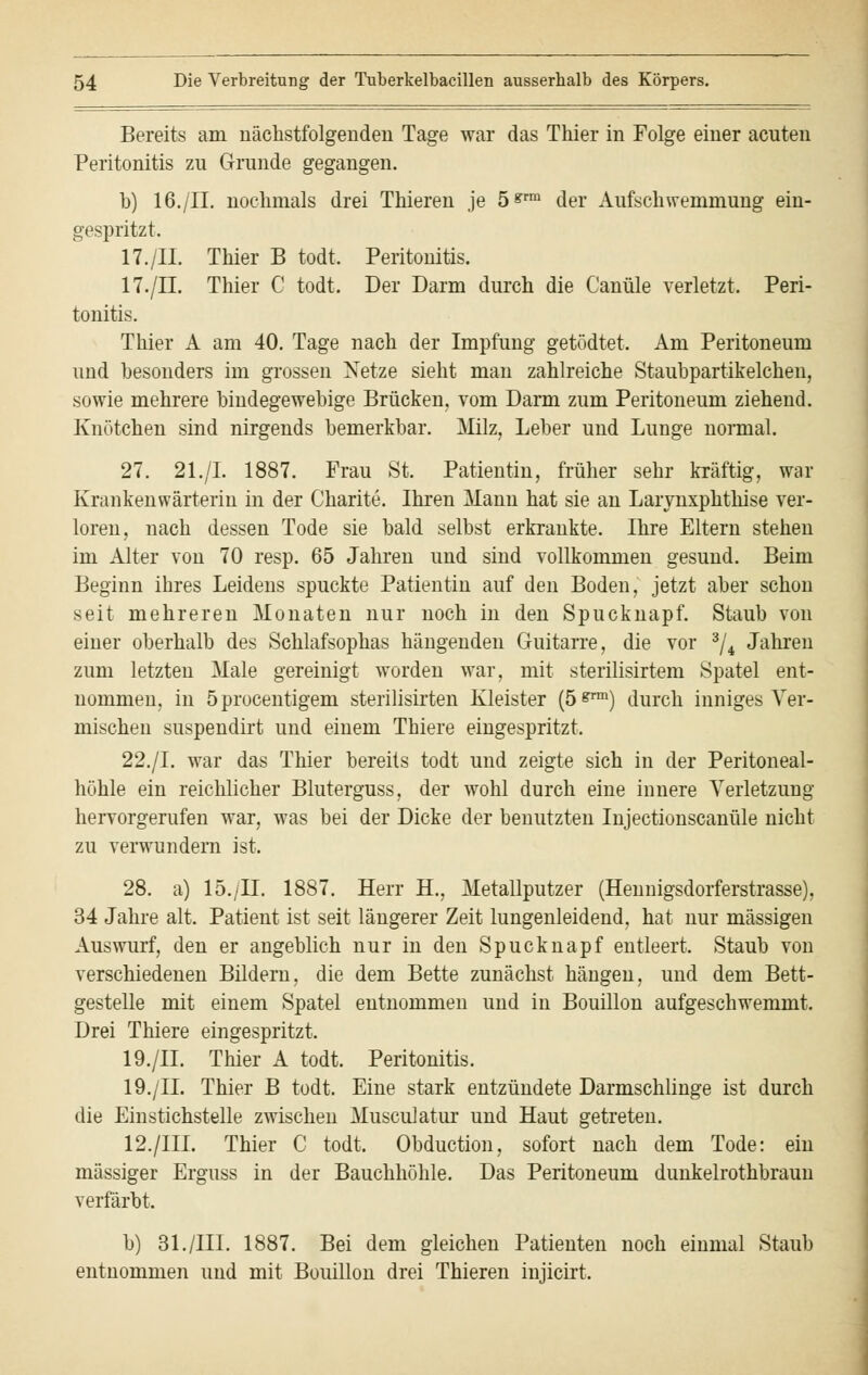 Bereits am nächstfolgenden Tage war das Thier in Folge einer acuten Peritonitis zu Grunde gegangen. b) 16./IL nochmals drei Thieren je 5&rm der Aufschwemmung ein- gespritzt. 17./IL Thier B todt. Peritonitis. 17./IL Thier C todt. Der Darm durch die Canüle verletzt. Peri- tonitis. Thier A am 40. Tage nach der Impfung getödtet. Am Peritoneum und besonders im grossen Netze sieht man zahlreiche Staubpartikelchen, sowie mehrere bindegewebige Brücken, vom Darm zum Peritoneum ziehend. Knötchen sind nirgends bemerkbar. Milz, Leber und Lunge normal. 27. 21./I. 1887. Frau St. Patientin, früher sehr kräftig, war Krankenwärterin in der Charite. Ihren Mann hat sie an Larynxphthise ver- loren, nach dessen Tode sie bald selbst erkrankte. Ihre Eltern stehen im Alter von 70 resp. 65 Jahren und sind vollkommen gesund. Beim Beginn ihres Leidens spuckte Patientin auf den Boden, jetzt aber schon seit mehreren Monaten nur noch in den Spucknapf. Staub von einer oberhalb des Schlafsophas hängenden Guitarre, die vor 3/4 Jahren zum letzten Male gereinigt worden war, mit sterilisirtem Spatel ent- nommen, in öprocentigem sterilisirten Kleister (ö*™1) durch inniges Ver- mischen suspendirt und einem Thiere eingespritzt. 22./I. war das Thier bereits todt und zeigte sich in der Peritoneal- höhle ein reichlicher Bluterguss, der wohl durch eine innere Verletzung hervorgerufen war, was bei der Dicke der benutzten Injectionscanüle nicht zu verwundern ist. 28. a) 15./IL 1887. Herr H., Metallputzer (Hennigsdorferstrasse), 34 Jahre alt. Patient ist seit längerer Zeit lungenleidend, hat nur massigen Auswurf, den er angeblich nur in den Spucknapf entleert. Staub von verschiedenen Bildern, die dem Bette zunächst hängen, und dem Bett- gestelle mit einem Spatel entnommen und in Bouillon aufgeschwemmt. Drei Thiere eingespritzt. 19./II. Thier A todt. Peritonitis. 19./II. Thier B todt. Eine stark entzündete Darmschlinge ist durch die Einstichstelle zwischen MuscuJatur und Haut getreten. 12./IIL Thier C todt. Obduction, sofort nach dem Tode: ein massiger Erguss in der Bauchhöhle. Das Peritoneum dunkelrothbraun verfärbt. b) 31./III. 1887. Bei dem gleichen Patienten noch einmal Staub entnommen und mit Bouillon drei Thieren injicirt.