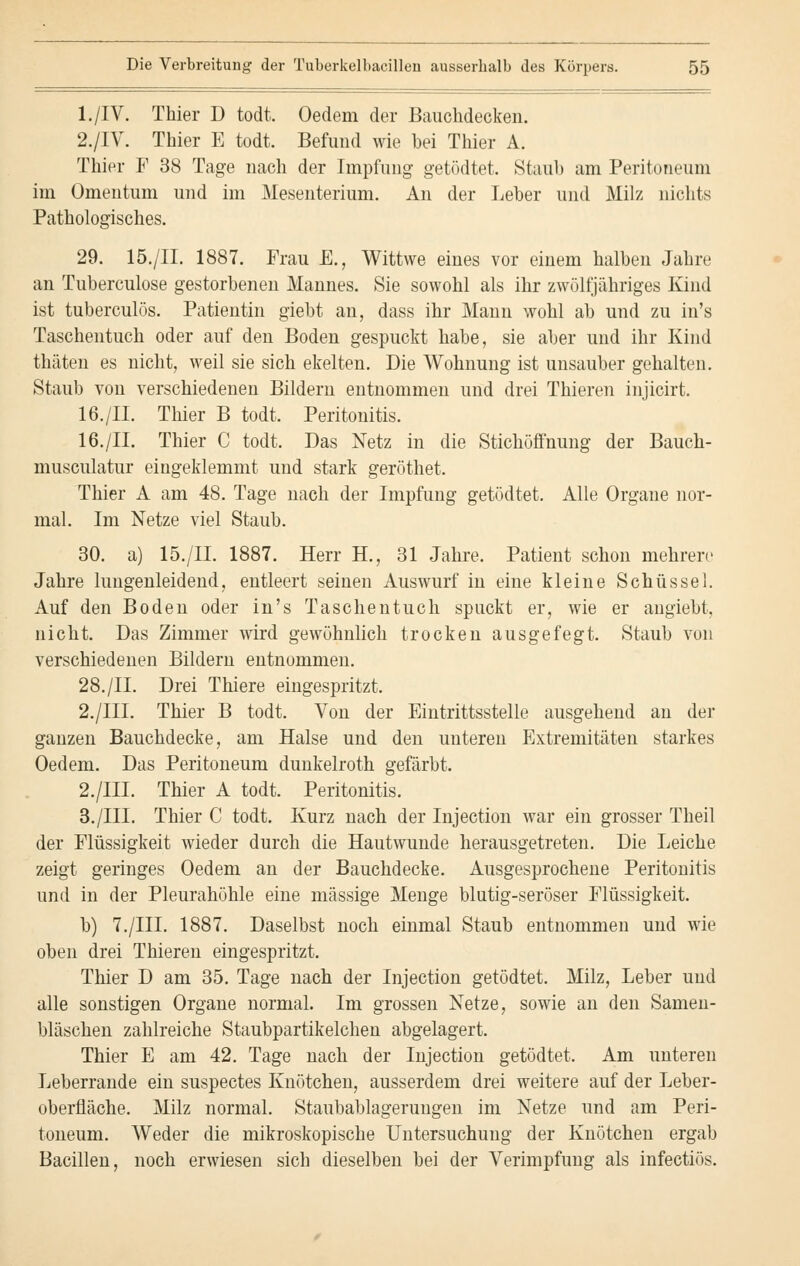 l./IV. Thier D todt. Oedem der Bauchdecken. 2./IV. Thier E todt. Befund wie bei Thier A. Thier F 38 Tage nach der Impfung getödtet. Staub am Peritoneum im Omentum und im Mesenterium. An der Leber und Milz nichts Pathologisches. 29. 15./II. 1887. Frau E., Wittwe eines vor einem halben Jahre an Tuberculose gestorbenen Mannes. Sie sowohl als ihr zwölfjähriges Kind ist tuberculös. Patientin giebt an, dass ihr Mann wohl ab und zu in's Taschentuch oder auf den Boden gespuckt habe, sie aber und ihr Kind thäten es nicht, weil sie sich ekelten. Die Wohnung ist unsauber gehalten. Staub von verschiedenen Bildern entnommen und drei Thieren injicirt. 16./II. Thier B todt. Peritonitis. 16./II. Thier C todt. Das Netz in die Stichöffnung der Bauch- musculatur eingeklemmt und stark geröthet. Thier A am 48. Tage nach der Impfung getödtet. Alle Organe nor- mal. Im Netze viel Staub. 30. a) 15./II. 1887. Herr H., 31 Jahre. Patient schon mehrere Jahre lungenleidend, entleert seinen Auswurf in eine kleine Schüssel. Auf den Boden oder in's Taschentuch spuckt er, wie er angiebt, nicht. Das Zimmer wird gewöhnlich trocken ausgefegt. Staub von verschiedenen Bildern entnommen. 28./IL Drei Thiere eingespritzt. 2./III. Thier B todt. Von der Eintrittsstelle ausgehend an der ganzen Bauchdecke, am Halse und den unteren Extremitäten starkes Oedem. Das Peritoneum dunkelroth gefärbt. 2./III. Thier A todt. Peritonitis. 3./III. Thier C todt. Kurz nach der Injection war ein grosser Theil der Flüssigkeit wieder durch die Hautwunde herausgetreten. Die Leiche zeigt geringes Oedem an der Bauchdecke. Ausgesprochene Peritonitis und in der Pleurahöhle eine massige Menge blutig-seröser Flüssigkeit. b) 7./III. 1887. Daselbst noch einmal Staub entnommen und wie oben drei Thieren eingespritzt. Thier D am 35. Tage nach der Injection getödtet. Milz, Leber und alle sonstigen Organe normal. Im grossen Netze, sowie an den Samen- bläschen zahlreiche Staubpartikelchen abgelagert. Thier E am 42. Tage nach der Injection getödtet. Am unteren Leberrande ein suspectes Knötchen, ausserdem drei weitere auf der Leber- oberfläche. Milz normal. Staubablagerungen im Netze und am Peri- toneum. Weder die mikroskopische Untersuchung der Knötchen ergab Bacillen, noch erwiesen sich dieselben bei der Verimpfung als infectiös.