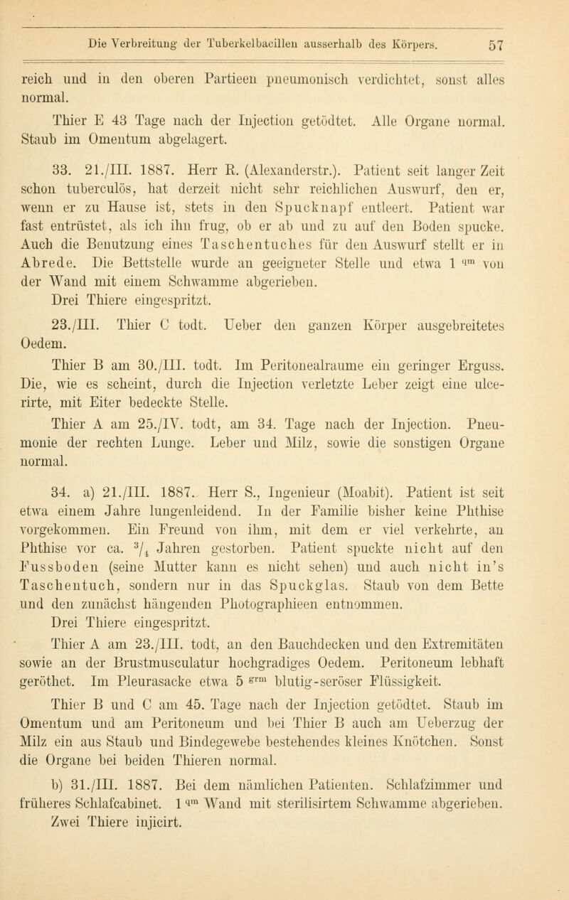 reich und in den oberen Partieen pneumonisch verdichtet, sonst alles normal. Thier E 43 Tage nach der Injection getödtet. Alle Organe normal. Staub im Omentum abgelagert. 33. 21./III. 1887. Herr E. (Alexanderstr.). Patient seit langer Zeit schon tuberculös, hat derzeit nicht sehr reichlichen Auswurf, den er, wenn er zu Hause ist, stets in den Spucknapf entleert. Patient war fast entrüstet, als ich ihn frug, ob er ab und zu auf den Boden spucke. Auch die Benutzung eines Taschentuches für den Auswurf stellt er in Abrede. Die Bettstelle wurde an geeigneter Stelle und etwa 1 i™ von der Wand mit einem Schwämme abgerieben. Drei Thiere eingespritzt. 23./III. Thier C todt. Ueber den ganzen Körper ausgebreitetes Oedem. Thier B am 30./III. todt. Im Peritonealraume ein geringer Erguss. Die, wie es scheint, durch die Injection verletzte Leber zeigt eine ulce- rirte, mit Eiter bedeckte Stelle. Thier A am 25./IV. todt, am 34. Tage nach der Injection. Pneu- monie der rechten Lunge. Leber und Milz, sowie die sonstigen Organe normal. 34. a) 21./IIL 1887. Herr S., Ingenieur (Moabit). Patient ist seit etwa einem Jahre lungenleidend. In der Familie bisher keine Phthise vorgekommen. Ein Freund von ihm, mit dem er viel verkehrte, an Phthise vor ca. 3/i Jahren gestorben. Patient spuckte nicht auf den Fussboden (seine Mutter kann es nicht sehen) und auch nicht in's Taschentuch, sondern nur in das Spuck glas. Staub von dem Bette und den zunächst hängenden Photographieen entnommen. Drei Thiere eingespritzt. Thier A am 23./III. todt, an den Bauchdecken und den Extremitäten sowie an der Brustmusculatur hochgradiges Oedem. Peritoneum lebhaft geröthet. Im Pleurasäcke etwa 5 grm blutig-seröser Flüssigkeit. Thier B und C am 45. Tage nach der Injection getödtet. Staub im Omentum und am Peritoneum und bei Thier B auch am Ueberzug der Milz ein aus Staub und Bindegewebe bestehendes kleines Knötchen. Sonst die Organe bei beiden Thieren normal. b) 31./ffl. 1887. Bei dem nämlichen Patienten. Schlafzimmer und früheres Schlafcabinet. 1 q,n Wand mit sterilisirtem Schwämme abgerieben. Zwei Thiere injicirt.