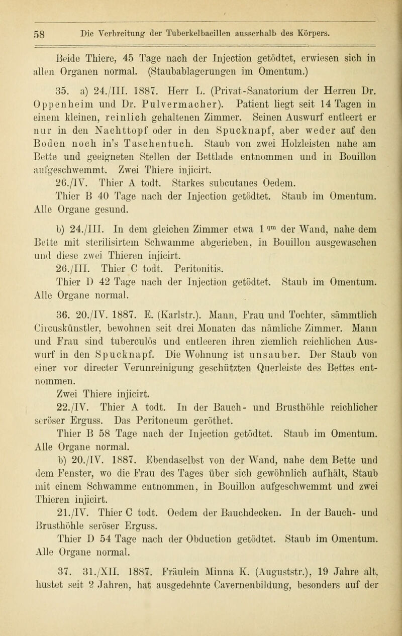 Beide Thiere, 45 Tage nach der Injection getödtet, erwiesen sich in allen Organen normal. (Staubablagerungen im Omentum.) 35. a) 24./III. 1887. Herr L. (Privat-Sanatorium der Herren Dr. Oppenheim und Dr. Pulvermacher). Patient liegt seit 14 Tagen in einem kleinen, reinlich gehaltenen Zimmer. Seinen Auswurf entleert er nur in den Nachttopf oder in den Spucknapf, aber weder auf den Boden noch in's Taschentuch. Staub von zwei Holzleisten nahe am Bette und geeigneten Stellen der Bettlade entnommen und in Bouillon aufgeschwemmt. Zwei Thiere injicirt. 26./IV. Thier A todt. Starkes subcutanes Oedem. Thier B 40 Tage nach der Injection getödtet. Staub im Omentum. Alle Organe gesund. b) 24./III. In dem gleichen Zimmer etwa 1 im der Wand, nahe dem Bette mit sterilisirtem Schwämme abgerieben, in Bouillon ausgewaschen und diese zwei Thieren injicirt. 26./III. Thier C todt. Peritonitis. Thier D 42 Tage nach der Injection getödtet. Staub im Omentum. Alle Organe normal. 36. 20./IV. 1887. E. (Karlstr.). Mann, Frau und Tochter, sämmtlich Circuskünstler, bewohnen seit drei Monaten das nämliche Zimmer. Mann und Frau sind tuberculös und entleeren ihren ziemlich reichlichen Aus- wurf in den Spucknapf. Die Wohnung ist unsauber. Der Staub von einer vor directer Verunreinigung geschützten Querleiste des Bettes ent- nommen. Zwei Thiere injicirt. 22./IV. Thier A todt. In der Bauch- und Brusthöhle reichlicher seröser Erguss. Das Peritoneum geröthet. Thier B 58 Tage nach der Injection getödtet. Staub im Omentum. Alle Organe normal. b) 20./IV. 1887. Ebendaselbst von der Wand, nahe dem Bette und dem Fenster, wo die Frau des Tages über sich gewöhnlich aufhält, Staub mit einem Schwämme entnommen, in Bouillon aufgeschwemmt und zwei Thieren injicirt. 21./IV. Thier C todt. Oedem der Bauchdecken. In der Bauch- und Brusthöhle seröser Erguss. Thier D 54 Tage nach der Obduction getödtet. Staub im Omentum. Alle Organe normal. 37. 31./XII. 1887. Fräulein Minna K. (Auguststr.), 19 Jahre alt, hustet seit 2 Jahren, hat ausgedehnte Cavernenbildung, besonders auf der