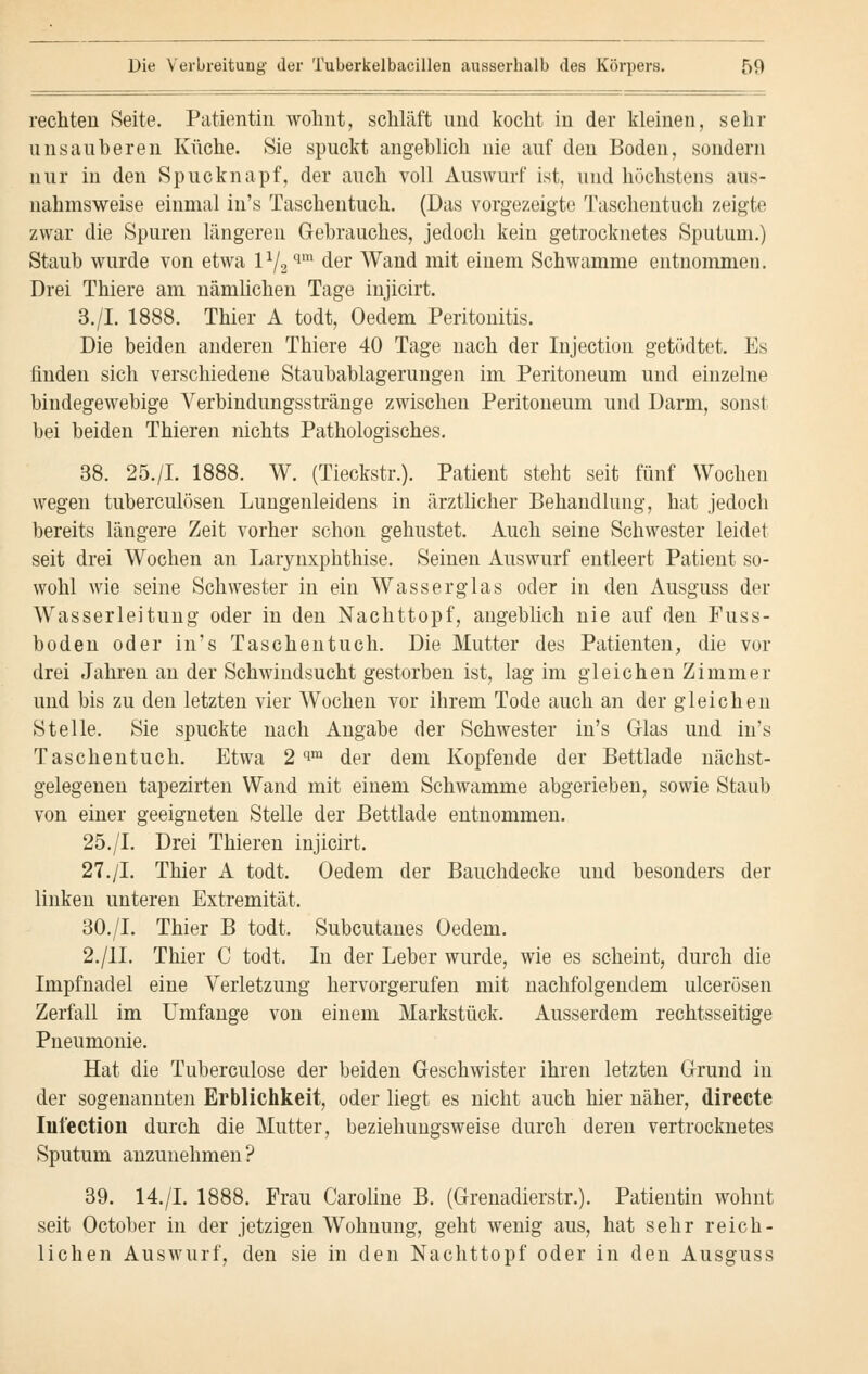 rechten Seite. Patientin wohnt, schläft und kocht in der kleinen, sehr unsauberen Küche. Sie spuckt angeblich nie auf den Boden, sondern nur in den Spucknapf, der auch voll Auswurf ist. und höchstens aus- nahmsweise einmal in's Taschentuch. (Das vorgezeigte Taschentuch zeigte zwar die Spuren längeren Gebrauches, jedoch kein getrocknetes Sputum.) Staub wurde von etwa l1/2qm der Wand mit einem Schwämme entnommen. Drei Thiere am nämlichen Tage injicirt. 3./I. 1888. Thier A todt, Oedem Peritonitis. Die beiden anderen Thiere 40 Tage nach der Injection getödtet. Es finden sich verschiedene Staubablagerungen im Peritoneum und einzelne bindegewebige Verbindungsstränge zwischen Peritoneum und Darm, sonst bei beiden Thieren nichts Pathologisches. 38. 25./I. 1888. W. (Tieckstr.). Patient steht seit fünf Wochen wegen tuberculösen Lungenleidens in ärztlicher Behandlung, hat jedoch bereits längere Zeit vorher schon gehustet. Auch seine Schwester leidet seit drei Wochen an Larynxphthise. Seinen Auswurf entleert Patient so- wohl wie seine Schwester in ein Wasserglas oder in den Ausguss der Wasserleitung oder in den Nachttopf, angeblich nie auf den Fuss- boden oder in's Taschentuch. Die Mutter des Patienten, die vor drei Jahren an der Schwindsucht gestorben ist, lag im gleichen Zimmer und bis zu den letzten vier Wochen vor ihrem Tode auch an der gleichen Stelle. Sie spuckte nach Angabe der Schwester in's Glas und in's Taschentuch. Etwa 2 cim der dem Kopfende der Bettlade nächst- gelegenen tapezirten Wand mit einem Schwämme abgerieben, sowie Staub von einer geeigneten Stelle der Bettlade entnommen. 25./I. Drei Thieren injicirt. 27./I. Thier A todt. Oedem der Bauchdecke und besonders der linken unteren Extremität. 30./I. Thier B todt. Subcutanes Oedem. 2./IL Thier C todt. In der Leber wurde, wie es scheint, durch die Impfnadel eine Verletzung hervorgerufen mit nachfolgendem ulcerösen Zerfall im Umfange von einem Markstück. Ausserdem rechtsseitige Pneumonie. Hat die Tuberculose der beiden Geschwister ihren letzten Grund in der sogenannten Erblichkeit, oder liegt es nicht auch hier näher, directe Iiilection durch die Mutter, beziehungsweise durch deren vertrocknetes Sputum anzunehmen? 39. 14./I. 1888. Frau Caroline B. (Grenadierstr.). Patientin wohnt seit October in der jetzigen Wohnung, geht wenig aus, hat sehr reich- lichen Auswurf, den sie in den Nachttopf oder in den Ausguss