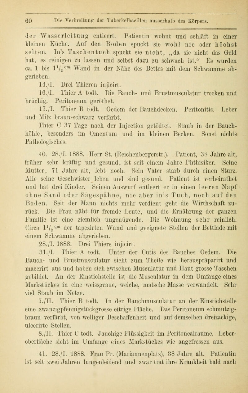 der Wasserleitung entleert. Patientin wohnt und schläft in einer kleinen Küche. Auf den Boden spuckt sie wohl nie oder höchst selten. In's Taschentuch spuckt sie nicht, „da sie nicht das Geld hat, es reinigen zu lassen und selbst dazu zu schwach ist. Es wurden ca. 1 bis lV2qm Wand in der Nähe des Bettes mit dem Schwämme ab- gerieben. 14./I. Drei Thieren injicirt. 16./I. Thier A todt. Die Bauch- und Brustmusculatur trocken und brüchig. Peritoneum geröthet. 17./I. Thier B todt. Oedem der Bauchdecken. Peritonitis. Leber und Milz braun-schwarz verfärbt. Thier C 37 Tage nach der Injection getödtet. Staub in der Bauch- höhle, besonders im Omentum und im kleinen Becken. Sonst nichts Pathologisches. 40. 28./I. 1888. Herr St. (Reichenbergerstr.). Patient, 3 S Jahre alt, früher sehr kräftig und gesund, ist seit einem Jahre Phthisiker. Seine Mutter, 71 Jahre alt, lebt noch. Sein Vater starb durch einen Sturz. Alle seine Geschwister^ leben und sind gesund. Patient ist verheirathet und hat drei Kinder. Seinen Auswurf entleert er in einen leeren Napf ohne Sand oder Sägespähne, nie aber in's Tuch, noch auf den Boden. Seit der Mann nichts mehr verdient geht die Wirthschaft zu- rück. Die Frau näht für fremde Leute, und die Ernährung der ganzen Familie ist eine ziemlich ungenügende. Die Wohnung sehr reinlich. Circa l1^™ der tapezirten Wand und geeignete Stellen der Bettlade mit einem Schwämme abgerieben. 28./I. 1888. Drei Thiere injicirt. 31./I. Thier A todt. Unter der Cutis des Bauches Oedem. Die Bauch- und Brustmusculatur sieht zum Theile wie herauspräparirt und macerirt aus und haben sich zwischen Musculatur und Haut grosse Taschen gebildet. An der Einstichstelle ist die Musculatur in dem Umfange eines Markstückes in eine weissgraue, weiche, matsche Masse verwandelt. Sehr viel Staub im Netze. 7./II. Thier B todt. In der Bauchmusculatur an der Einstichstelle eine zwanzigpfennigstückgrosse eitrige Fläche. Das Peritoneum schmutzig- braun verfärbt, von welliger Beschaffenheit und auf demselben dreizackige, ulcerirte Stellen. 8./IL Thier C todt. Jauchige Flüssigkeit im Peritonealraume. Leber- oberfläche sieht im Umfange eines Markstückes wie angefressen aus. 41. 28./I. 1888. Frau Pr. (Mariannenplatz), 38 Jahre alt. Patientin ist seit zwei Jahren lungenleidend und zwar trat ihre Krankheit bald nach