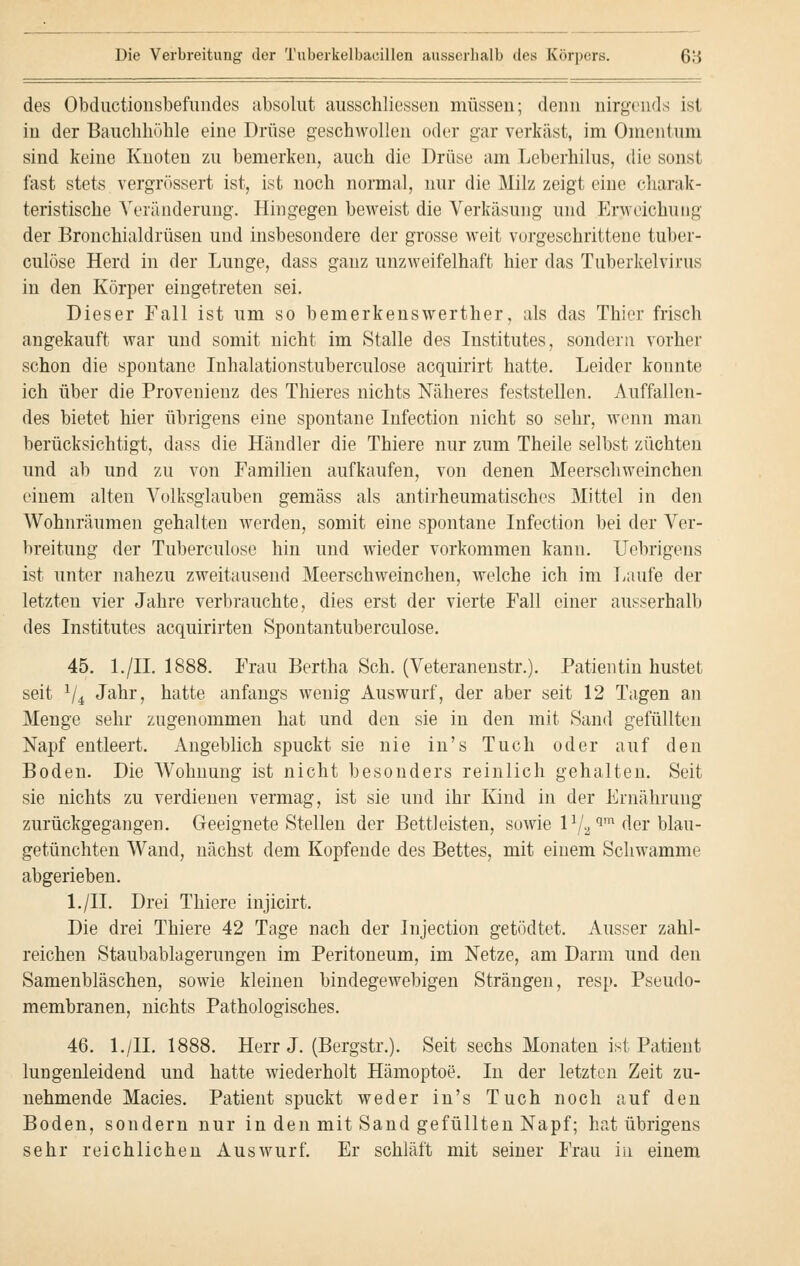 des Obductionsbefundes absolut ausschliessen müssen; denn nirgends ist in der Bauchhöhle eine Drüse geschwollen oder gar verkäst, im Omentum sind keine Knoten zu bemerken, auch die Drüse am Leberhilus, die sonst fast stets vergrössert ist, ist noch normal, nur die Milz zeigt eine charak- teristische Veränderung. Hingegen beweist die Verkäsung und Erweichung der Bronchialdrüsen und insbesondere der grosse weit vorgeschrittene tuber- culöse Herd in der Lunge, dass ganz unzweifelhaft hier das Tuberkelvirus in den Körper eingetreten sei. Dieser Fall ist um so bemerkenswerther, als das Thier frisch angekauft war und somit nicht im Stalle des Institutes, sondern vorher schon die spontane Inhalationstuberculose acquirirt hatte. Leider konnte ich über die Provenienz des Thieres nichts Näheres feststellen. Auffallen- des bietet hier übrigens eine spontane Infection nicht so sehr, wenn man berücksichtigt, dass die Händler die Thiere nur zum Theile selbst züchten und ab und zu von Familien aufkaufen, von denen Meerschweinchen einem alten Volksglauben gemäss als antirheumatisches Mittel in den Wohnräumen gehalten werden, somit eine spontane Infection bei der Ver- breitung der Tuberculose hin und wieder vorkommen kann. Uebrigens ist unter nahezu zweitausend Meerschweinchen, welche ich im Laufe der letzten vier Jahre verbrauchte, dies erst der vierte Fall einer ausserhalb des Institutes acquirirten Spontantuberculose. 45. l./II. 1888. Frau Bertha Seh. (Veteranenstr.). Patientin hustet seit 1/i Jahr, hatte anfangs wenig Auswurf, der aber seit 12 Tagen an Menge sehr zugenommen hat und den sie in den mit Sand gefüllten Napf entleert. Angeblich spuckt sie nie in's Tuch oder auf den Boden. Die Wohnung ist nicht besonders reinlich gehalten. Seit sie nichts zu verdienen vermag, ist sie und ihr Kind in der Ernährung zurückgegangen. Geeignete Stellen der Bettleisten, sowie 11/2 qm der blau- getünchten Wand, nächst dem Kopfende des Bettes, mit einem Schwämme abgerieben. l./II. Drei Thiere injicirt. Die drei Thiere 42 Tage nach der Injection getödtet. Ausser zahl- reichen Staubablagerungen im Peritoneum, im Netze, am Darm und den Samenbläschen, sowie kleinen bindegewebigen Strängen, resp. Pseudo- membranen, nichts Pathologisches. 46. l./II. 1888. Herr J. (Bergstr.). Seit sechs Monaten ist Patient lungenleidend und hatte wiederholt Hämoptoe. In der letzten Zeit zu- nehmende Macies. Patient spuckt weder in's Tuch noch auf den Boden, sondern nur in den mit Sand gefüllten Napf; hat übrigens sehr reichlichen Auswurf. Er schläft mit seiner Frau in einem