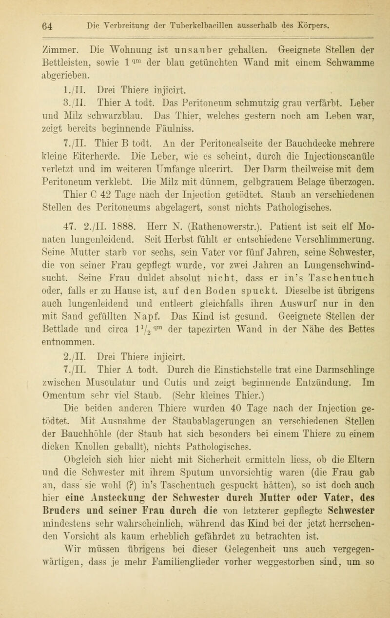 Zimmer. Die Wohnung ist unsauber gehalten. Geeignete Stellen der Bettleisten, sowie 1 qm der blau getünchten Wand mit einem Schwämme abgerieben. l./II. Drei Thiere injicirt. 3. II. Thier A todt. Das Peritoneum schmutzig grau verfärbt. Leber und Milz schwarzblau. Das Thier. welches gestern noch am Leben war. zeigt bereits beginnende Fäulniss. 7./IL Thier B todt. An der Peritonealseite der Bauchdecke mehrere kleine Eiterherde. Die Leber, wie es scheint, durch die Injectionscanüle verletzt und im weiteren Umfange ulcerirt. Der Darm theilweise mit dem Peritoneum verklebt. Die Milz mit dünnem, gelbgrauem Belage überzogen. Thier C 42 Tage nach der Injection getödtet. Staub an verschiedenen Stellen des Peritoneums abgelagert, sonst nichts Pathologisches. 47. 2./IL 1888. Herr N. (Rathenowerstr.). Patient ist seit elf Mo- naten lungenleidend. Seit Herbst fühlt er entschiedene Verschlimmerung. Seine Mutter starb vor sechs, sein Vater vor fünf Jahren, seine Schwester, die von seiner Frau gepflegt wurde, vor zwei Jahren an Lungenschwind- sucht. Seine Frau duldet absolut nicht, dass er in's Taschentuch oder, falls er zu Hause ist, auf den Boden spuckt. Dieselbe ist übrigens auch lungenleidend und entleert gleichfalls ihren Auswurf nur in den mit Sand gefüllten Xapf. Das Kind ist gesund. Geeignete Stellen der Bettlade und circa lV2qm der tapezirten Wand in der Xähe des Bettes entnommen. 2./II. Drei Thiere injicirt. 7./II. Thier A todt. Durch die Einstichstelle trat eine Darmschlinge zwischen Musculatur und Cutis und zeigt beginnende Entzündung. Im Omentum sehr viel Staub. (Sehr kleines Thier.) Die beiden anderen Thiere wurden 40 Tage nach der Injection ge- tödtet. Mit Ausnahme der Staubablagerungen an verschiedenen Stellen der Bauchhöhle (der Staub hat sich besonders bei einem Thiere zu einem dicken Knollen geballt), nichts Pathologisches. Obgleich sich hier nicht mit Sicherheit ermitteln liess, ob die Eltern und die Schwester mit ihrem Sputum unvorsichtig waren (die Frau gab an, dass sie wohl (?) in's Taschentuch gespuckt hätten), so ist doch auch hier eine Ansteckung der Schwester durch Mutter oder Vater, des Bruders und seiner Frau durch die von letzterer gepflegte Schwester mindestens sehr wahrscheinlich, während das Kind bei der jetzt herrschen- den Vorsicht als kaum erheblich gefährdet zu betrachten ist. Wir müssen übrigens bei dieser Gelegenheit uns auch vergegen- wärtigen, dass je mehr Familienglieder vorher weggestorben sind, um so