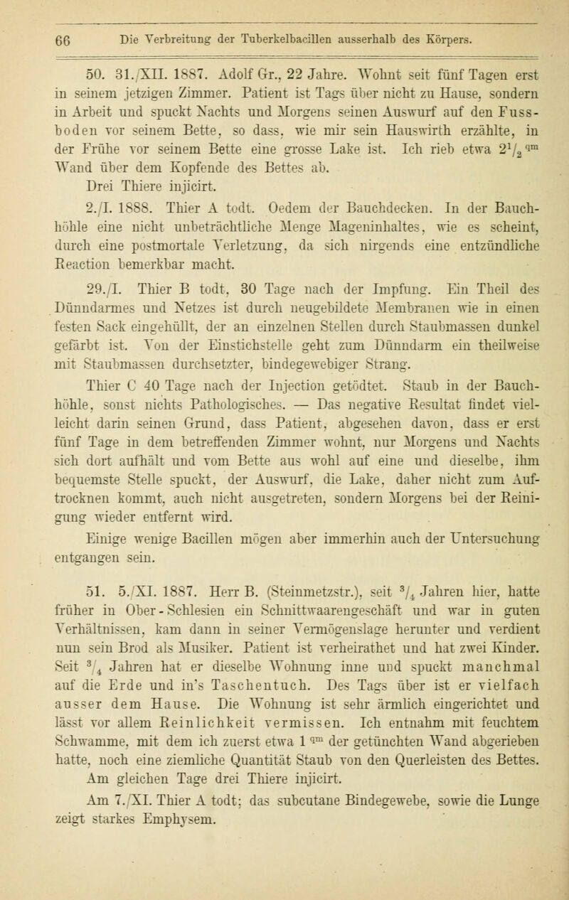 50. 31., XII. 1887. Adolf Gr.. 22 Jahre. Wohnt seit fünf Tagen erst in seinem jetzigen Zimmer. Patient ist Tags über nicht zu Hause, sondern in Arbeit und spuckt Nachts und Morgens seinen Auswurf auf den Fuss- hoden vor seinem Bette, so dass. wie mir sein Haus wir th erzählte, in der Frühe vor seinem Bette eine grosse Lake ist. Ich rieb etwa 21/2qm Wand über dem Kopfende des Bettes ab. Drei Thiere injicirt. 2./L 1888. Thier A todt. Oedem der Bauchdecken. In der Bauch- höhle eine nicht unbeträchtliche Menge Mageninhaltes, wie es scheint, durch eine postmortale Verletzung, da ^ich nirgends eine entzündliche Reaction bemerkbar macht. 29./I. Thier B todt. 30 Tage nach der Impfung. Ein Theil des Dünndarmes und Netzes ist durch neugebildete Membranen wie in einen fi sten Sack eingehüllt, der an einzelnen Stellen durch Staubmassen dunkel gefärbt ist. Von der Einstichstelle geht zum Dünndarm ein theilwei-e mit Staubmassen durchsetzter, bindegewebiger Strang. Thier C 40 Tage nach der Iujection geratet. Staub in der Bauch- höhle, sonst nichts Pathologisches. — Das negative Resultat findet viel- leicht darin seinen Grund, dass Patient, abgesehen davon, dass er erst fünf Tage in dem betreffenden Zimmer wohnt, nur Morgens und Nachts sich dort aufhält und vom Bette aus wohl auf eine und dieselbe, ihm bequemste Stelle spuckt, der Auswurf, die Lake, daher nicht zum Auf- trocknen kommt, auch nicht ausgetreten, sondern Morgens bei der Reini- gung wieder entfernt wird. Einige wenige Bacillen mögen aber immerhin auch der Untersuchung entgangen sein. 51. 5. XL 18S7. HerrB. (SteinmetzstiO. seit ^Jahren hier, hatte früher in Ober - Schlesien ein Schnittwaarengeschäft und war in guten Verhältnissen, kam dann in seiner Vermögenslage herunter und verdient nun sein Brod als Musiker. Patient ist verheirathet und hat zwei Kinder. Seit 3 4 Jahren hat er dieselbe Wohnung inne und spuckt manchmal auf die Erde und in's Taschentuch. Des Tags über ist er vielfach ausser dem Hause. Die Wohnung ist sehr ärmlich eingerichtet und lässt toi allem Reinlichkeit vermissen. Ich entnahm mit feuchtem Schwämme, mit dem ich zuerst etwa 1 im der getünchten Wand abgerieben hatte, noch eine ziemliche Quantität Staub von den Querleisten des Bettes. Am gleichen Tage drei Thiere injicirt. Am 7./XL Thier A todt; das subcutane Bindegewebe, sowie die Lunge zeigt starkes Emphysem.