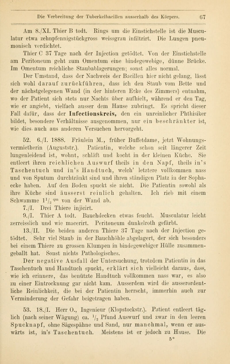 Am 8./XI. Thier B todt. Rings um die Einstichstelle ist die Muscu- latur etwa zehnpfennigstückgross weissgrau infiltrirt. Die Lungen pneu- monisch verdichtet. Thier C 37 Tage nach der Injection getödtet. Von der Einstichstelle am Peritoneum geht zum Omentum eine bindegewebige, dünne Brücke. Im Omentum reichliche Staubablagerungen; sonst alles normal. Der Umstand, dass der Nachweis der Bacillen hier nicht gelang, lässt sich wohl darauf zurückführen, dass ich den Staub vom Bette und der nächstgelegenen Wand (in der hinteren Ecke des Zimmers) entnahm, wo der Patient sich stets nur Nachts über aufhielt, während er den Tag, wie er angiebt, vielfach ausser dem Hause zubringt. Es spricht dieser Fall dafür, dass der Infectionskreis, den ein unreinlicher Phthisiker bildet, besondere Verhältnisse ausgenommen, nur ein beschränkter ist, wie dies, auch aus anderen Versuchen hervorgeht. 52. 6./I. 1888. Fräulein M., früher Buffetdame, jetzt Wohnungs- vermietherin (Auguststr.). Patientin, welche schon seit längerer Zeit lungenleidend ist, wohnt, schläft und kocht in der kleinen Küche. Sie entleert ihren reichlichen Auswurf theils in den Napf, theils in's Taschentuch und in's Handtuch, welch' letztere vollkommen nass und von Sputum durchtränkt sind und ihren ständigen Platz in der Sopha- ecke haben. Auf den Boden spuckt sie nicht. Die Patientin sowohl als ihre Küche sind äusserst reinlich gehalten. Ich rieb mit einem Schwämme l1l2qm von der Wand ab. 7./I. Drei Thiere injicirt. 9./I. Thier A todt. Bauchdecken etwas feucht. Musculatur leicht zerreisslich und wie macerirt. Peritoneum dunkelroth gefärbt. 13./IL Die beiden anderen Thiere 37 Tage nach der Injection ge- tödtet. Sehr viel Staub in der Bauchhöhle abgelagert, der sich besonders bei einem Thiere zu grossen Klumpen in bindegewebiger Hülle zusammen- geballt hat. Sonst nichts Pathologisches. Der negative Ausfall der Untersuchung, trotzdem Patientin in das Taschentuch und Handtuch spuckt, erklärt sich vielleicht daraus, dass, wie ich erinnere, das benützte Handtuch vollkommen nass war, es also zu einer Eintrocknung gar nicht kam. Ausserdem wird die ausserordent- liche Reinlichkeit, die bei der Patientin herrscht, immerhin auch zur Verminderung der Gefahr beigetragen haben. 53. 18./L Herr 0., Ingenieur (Klopstockstr.). Patient entleert täg- lich (nach seiner Wägung) ca. 1/2 Pfund Auswurf und zwar in den leeren Spucknapf, ohne Sägespähne und Sand, nur manchmal, wenn er aus- wärts ist, in's Taschentuch. Meistens ist er jedoch zu Hause. Die