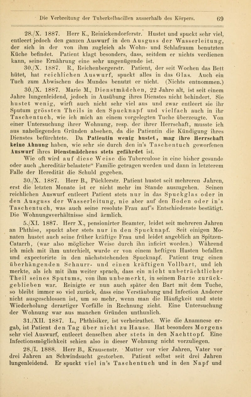 28./X. 1887. Herr K., Reinickendorferstr. Hustet und spuckt sehr viel, entleert jedoch den ganzen Auswurf in den Ausguss der Wasserleitung, der sich in der von ihm zugleich als Wohn- und Schlafraum benutzten Küche befindet. Patient klagt besonders, dass, seitdem er nichts verdienen kann, seine Ernährung eine sehr ungenügende ist. 30./X. 1887. R., Reichenbergerstr. Patient, der seit Wochen das Bett hütet, hat reichlichen Auswurf, spuckt alles in das Glas. Auch ein Tuch zum Abwischen des Mundes benutzt er nicht. (Nichts entnommen.) 30./X. 1887. Marie M., Dienstmädchen, 22 Jahre alt, ist seit einem Jahre lungenleidend, jedoch in Ausübung ihres Dienstes nicht behindert. Sie hustet wenig, wirft auch nicht sehr viel aus und zwar entleert sie ihr Sputum grössten Theils in den Spucknapf und vielfach auch in ihr Taschentuch, wie ich mich an einem vorgelegten Tuche überzeugte. Von einer Untersuchung ihrer Wohnung, resp. der ihrer Herrschaft, musste ich aus naheliegenden Gründen absehen, da die Patientin die Kündigung ihres Dienstes befürchtete. Da Patieutin wenig1 hustet, mag ihre Herrschaft keine Ahnung haben, wie sehr sie durch den in's Taschentuch geworfenen Auswurf ihres Dienstmädchens stets gefährdet ist. Wie oft wird auf diese Weise die Tuberculose in eine bisher gesunde oder auch „hereditär belastete Familie geträgen werden und dann in letzterem Falle der Heredität die Schuld gegeben. 30./X. 1887. Herr B., Pücklerstr. Patient hustet seit mehreren Jahren, erst die letzten Monate ist er nicht mehr im Stande auszugehen. Seinen reichlichen Auswurf entleert Patient stets nur in das Spuckglas oder in den Ausguss der Wasserleitung, nie aber auf den Boden oder in's Taschentuch, was auch seine resolute Frau auf's Entschiedenste bestätigt. Die Wohnungsverhältnisse sind ärmlich. 5./XL 1887. Herr X., pensionirter Beamter, leidet seit mehreren Jahren an Phthise, spuckt aber stets nur in den Spucknapf. Seit einigen Mo- naten hustet auch seine früher kräftige Frau und leidet angeblich an Spitzen- Catarrh, (war also möglicher Weise durch ihn inficirt worden.) Während ich mich mit ihm unterhielt, wurde er von einem heftigen Husten befallen und expectorirte in den nächststehenden Spucknapf. Patient trug einen überhängenden Schnurr- und einen kräftigen Vollbart, und ich merkte, als ich mit ihm weiter sprach, dass ein nicht unbeträchtlicher Theil seines Sputums, von ihm unbemerkt, in seinem Barte zurück- geblieben war. Reinigte er nun auch später den Bart mit dem Tuche, so bleibt immer so viel zurück, dass eine Verstäubung und Infection Anderer nicht ausgeschlossen ist, um so mehr, wenn man die Häufigkeit und stete Wiederholung derartiger Vorfälle in Rechnung zieht. Eine Untersuchung der Wohnung war aus manchen Gründen unthunlich. 31./XII. 1887. L., Phthisiker, ist verheirathet. Wie die Anamnese er- gab, ist Patient den Tag über nicht zu Hause. Hat besonders Morgens sehr viel Auswurf, entleert denselben aber stets in den Nachttopf. Eine Infectionsmöglichkeit schien also in dieser Wohnung nicht vorzuliegen. 28./I. 1888. Herr B., Krausenstr. Mutter vor vier Jahren, Vater vor drei Jahren an Schwindsucht gestorben. Patient selbst seit drei Jahren lungenleidend. Er spuckt viel in's Taschentuch und in den Napf und