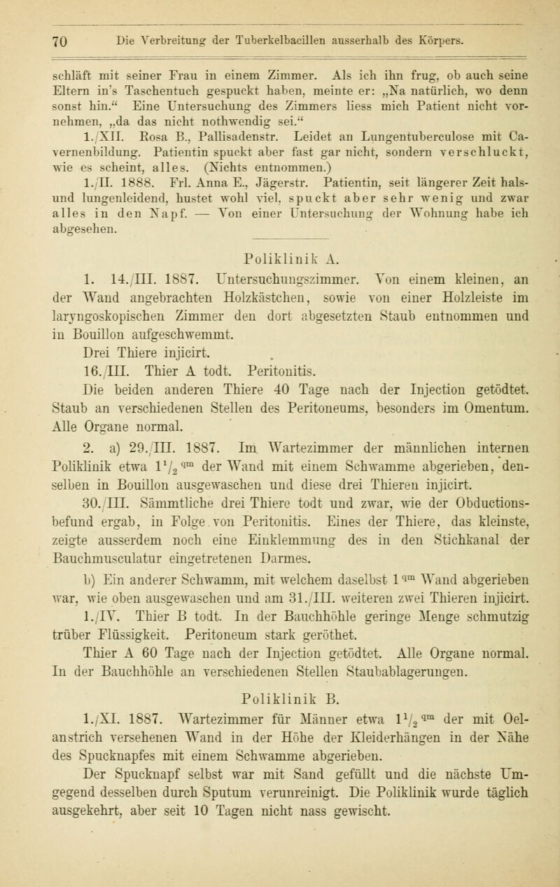 schläft mit seiner Frau in einem Zimmer. Als ich ihn frug, ob auch seine Eltern ins Taschentuch gespuckt haben, meinte er: „Na natürlich, wo denn sonst hin. Eine Untersuchung des Zimmers Hess mich Patient nicht vor- nehmen, ,.da das nicht nothwendig sei. 1. XII. Rosa B., Pallisadenstr. Leidet an Lungentuberculose mit Ca- vernenbildung. Patientin spuckt aber fast gar nicht, sondern verschluckt, wie es scheint, alles. (Nichts entnommen.) l./n. 1888. Frl. Anna E., Jägerstr. Patientin, seit längerer Zeit hals- und lungenleidend, hustet wohl viel, spuckt aber sehr wenig und zwar alles in den Napf. — Von einer Untersuchung der Wohnung habe ich abgesehen. Poliklinik A. 1. 14. III. 1887. Untersuchungszimmer. Ton einem kleinen, an der Wand angebrachten Holzkästchen. sowie von einer Holzleiste im laryngoskopischen Zimmer den dort abgesetzten Staub entnommen und in Bouillon aufgeschwemmt. Drei Thiere injicirt. 16. III. Thier A todt. Peritonitis. Die beiden anderen Thiere 40 Tage nach der Injection getödtet. Staub an verschiedenen Stellen des Peritoneums, besonders im Omentum. Alle Organe normal. 2. a) 29. III. 1887. Im Wartezimmer der männlichen internen Poliklinik etwa Vj2qm der Wand mit einem Schwämme abgerieben, den- selben in Bouillon ausgewaschen und diese drei Thieren injicirt. 30. III. Sämmtliche drei Thiere todt und zwar, wie der Obduktions- befund ergab, in Folge.von Peritonitis. Eines der Thiere, das kleinste, zeigte ausserdem noch eine Einklemmung des in den Stichkanal der Bauchmusculatur eingetretenen Darmes. b) Ein anderer Schwamm, mit welchem daselbst 1qm Wand abgerieben war, wie oben ausgewaschen und am 31. TU. weiteren zwei Thieren injicirt. l./IV. Thier B todt. In der Bauchhöhle geringe Menge schmutzig trüber Flüssigkeit. Peritoneum stark geröthet. Thier A 60 Tage nach der Injection getödtet. Alle Organe normal. In der Bauchhöhle an verschiedenen Stellen Staubablagerungen. Poliklinik B. l./XI. 1887. Wartezimmer für Männer etwa lVa91 der mit Oel- anstrich versehenen Wand in der Höhe der Kleiderhängen in der Nähe des Spucknapfes mit einem Schwämme abgerieben. Der Spucknapf selbst war mit Sand gefüllt und die nächste Um- gegend desselben durch Sputum verunreinigt. Die Poliklinik wurde täglich ausgekehrt, aber seit 10 Tagen nicht nass gewischt.