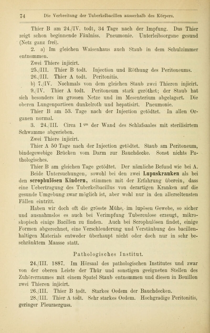 Thier B am 24./IT. todt, 34 Tage nach der Impfung. Das Thier zeigt schon beginnende Fäulniss. Pneumonie. Unterleibsorgane gesund (Netz ganz frei). 2. a) Im gleichen Waisenhaus auch Staub in dem Schulzimmer entnommen. Zwei Thiere injicirt, 25./III. Thier B todt. Injection und Köthung des Peritoneums. 26./III. Thier A todt. Peritonitis. b) 7./IT. Nochmals von dem gleichen Staub zwei Thieren injicirt. 9./IT. Thier A todt. Peritoneum stark geröthet; der Staub hat sich besonders im grossen Netze und im Mesenterium abgelagert. Die oberen Lungenpartieen dunkelroth und hepatisirt. Pneumonie. Thier B am 53. Tage nach der Injection getödtet. In allen Or- ganen normal. 3. 24./TU. Circa 1 qm der Wand des Schlafsaales mit sterilisirtem Schwämme abgerieben. Zwei Thiere injicirt.. Thier A 50 Tage nach der Injection getödtet. Staub am Peritoneum, bindegewebige Brücken vom Darm zur Bauchdecke. Sonst nichts Pa- thologisches. Thier B am gleichen Tage getödtet. Der nämliche Befund wie bei A. Beide Untersuchungen, sowohl bei den zwei Lupuskraiiken als bei den scrophulöseii Kindern, stimmen mit der Erfahrung überein, dass eine Uebertragung des Tuberkelbacillus von derartigen Kranken auf die gesunde Umgebung zwar möglich ist, aber wohl nur in den allerseltensten Fällen eintritt. Haben wir doch oft die grösste Mühe, im lupösen Gewebe, so sicher und ausnahmslos es auch bei Terimpfung Tuberculose erzeugt, mikro- skopisch einige Bacillen zu finden. Auch bei Scrophulösen findet, einige Formen abgerechnet, eine Terschleuderung und Terstäubung des bacillen- haltigen Materials entweder überhaupt nicht oder doch nur in sehr be- schränktem Maasse statt. Pathologisches Institut. 24./HI. 1887. Im Hörsaal des pathologischen Institutes und zwar von der oberen Leiste der Thür und sonstigen geeigneten Stellen des Zuhörerraumes mit einem Spatel Staub entnommen und diesen in Bouillon zwei Thieren injicirt. 26./III. Thier B todt. Starkes Oedem der Bauchdecken. 28., III. Thier A todt. Sehr starkes Oedem. Hochgradige Peritonitis, geringer Pleuraerguss.