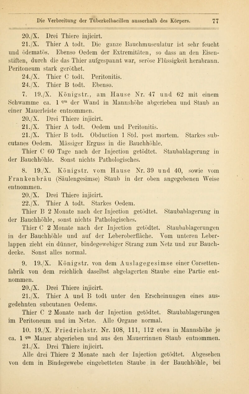 20./X. Drei Thiere injicirt. 21./X. Thier A todt. Die ganze Bauchmusculatur ist sehr feucht und ödematös. Ebenso Oedein der Extremitäten, so dass an den Eisen- stiften, durch die das Thier aufgespannt war, seröse Flüssigkeit herabrann. Peritoneum stark gerüthet. 24./X. Thier C todt. Peritonitis. 24./X. Thier B todt. Ebenso. 7. 19./X. Königstr., am Hause Nr. 47 und 62 mit einem Schwämme ca. 1 qm der Wand in Mannshöhe abgerieben und Staub an einer Maueiieiste entnommen. 20./X. Drei Thiere injicirt. 21./X. Thier A todt. Oedem und Peritonitis. 21./X. Thier B todt. Obduction 1 Std. post mortem. Starkes sub- cutanes Oedem. Massiger Erguss in die Bauchhöhle. Thier C 60 Tage nach der Injection getödtet. Staubablagerung in der Bauchhöhle. Sonst nichts Pathologisches. 8. 19./X. Königstr. vom Hause Nr. 39 und 40, sowie vom Frankenbräu (Säulengesimse) Staub in der oben angegebenen Weise entnommen. 20./X. Drei Thiere injicirt. 22./X. Thier A todt. Starkes Oedem. Thier B 2 Monate nach der Injection getödtet. Staubablagerung in der Bauchhöhle, sonst nichts Pathologisches. Thier C 2 Monate nach der Injection getödtet. Staubablagerungen in der Bauchhöhle und auf der Leberoberfläche. Vom unteren Leber- lappen zieht ein dünner, bindegewebiger Strang zum Netz und zur Bauch- decke. Sonst alles normal. 9. 19./X. Königstr. von dem Auslagegesimse einer Corsetten- fabrik von dem reichlich daselbst abgelagerten Staube eine Partie ent- nommen. 20./X. Drei Thiere injicirt. 21./X. Thier A und B todt unter den Erscheinungen eines aus- gedehnten subcutanen Oedems. Thier C 2 Monate nach der Injection getödtet. Staubablagerungen im Peritoneum und im Netze. Alle Organe normal. 10. 19./X. Friedrichstr. Nr. 108, 111, 112 etwa in Mannshöhe je ca. 1 im Mauer abgerieben und aus den Mauerrinnen Staub entnommen. 21./X. Drei Thiere injicirt. Alle drei Thiere 2 Monate nach der Injection getödtet. Abgesehen von dem in Bindegewebe eingebetteten Staube. in der Bauchhöhle, bei