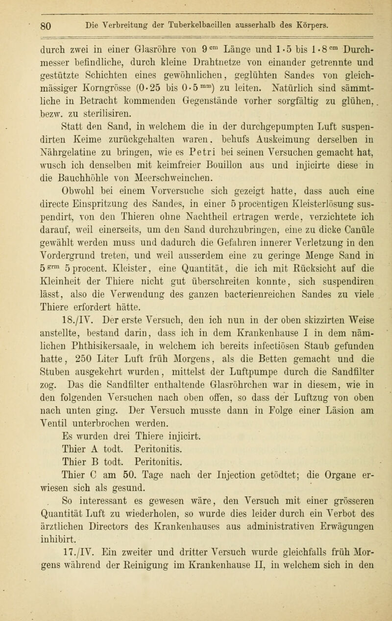 durch zwei in einer Glasröhre von 9cm Länge und 1*5 bis l«8cm Durch- messer befindliche, durch kleine Drahtnetze von einauder getrennte und gestützte Schichten eines gewöhnlichen, geglühten Sandes von gleich- massiger Korngrösse (0-25 bis 0'5mm) zu leiten. Natürlich sind sämmt- liche in Betracht kommenden Gegenstände vorher sorgfältig zu glühen, bezw. zu sterilisiren. Statt den Sand, in welchem die in der durchgepumpten Luft suspen- dirten Keime zurückgehalten waren, behufs Auskeimung derselben in Nährgelatine zu bringen, wie es Petri bei seinen Versuchen gemacht hat, wusch ich denselben mit keimfreier Bouillon aus und injicirte diese in die Bauchhöhle von Meerschweinchen. Obwohl bei einem Vorversuche sich gezeigt hatte, dass auch eine directe Einspritzung des Sandes, in einer 5 procentigen Kleisterlösung sus- pendirt, von den Thieren ohne Nachtheil ertragen werde, verzichtete ich darauf, weil einerseits, um den Sand dnrchzubringen, eine zu dicke Canüle gewählt werden muss und dadurch die Gefahren innerer Verletzung in den Vordergrund treten, und weil ausserdem eine zu geringe Menge Sand in 5grm öprocent. Kleister, eine Quantität, die ich mit Kücksicht auf die Kleinheit der Thiere nicht gut überschreiten konnte, sich suspendiren lässt, also die Verwendung des ganzen bacterienreichen Sandes zu viele Thiere erfordert hätte. 18./IV. Der erste Versuch, den ich nun in der oben skizzirten Weise anstellte, bestand darin, dass ich in dem Krankenhause I in dem näm- lichen Phthisikersaale, in welchem ich bereits infectiösen Staub gefunden hatte, 250 Liter Luft früh Morgens, als die Betten gemacht und die Stuben ausgekehrt wurden, mittelst der Luftpumpe durch die Sandfilter zog. Das die Sandfilter enthaltende Glasröhrchen war in diesem, wie in den folgenden Versuchen nach oben offen, so dass der Luftzug von oben nach unten ging. Der Versuch musste dann in Folge einer Läsion am Ventil unterbrochen werden. Es wurden drei Thiere injicirt. Thier A todt. Peritonitis. Thier B todt. Peritonitis. Thier C am 50. Tage nach der Injection getödtet; die Organe er- wiesen sich als gesund. So interessant es gewesen wäre, den Versuch mit einer grösseren Quantität Luft zu wiederholen, so wurde dies leider durch ein Verbot des ärztlichen Directors des Krankenhauses aus administrativen Erwägungen inhibirt. 17./IV. Ein zweiter und dritter Versuch wurde gleichfalls früh Mor- gens während der Reinigung im Krankenhause II, in welchem sich in den