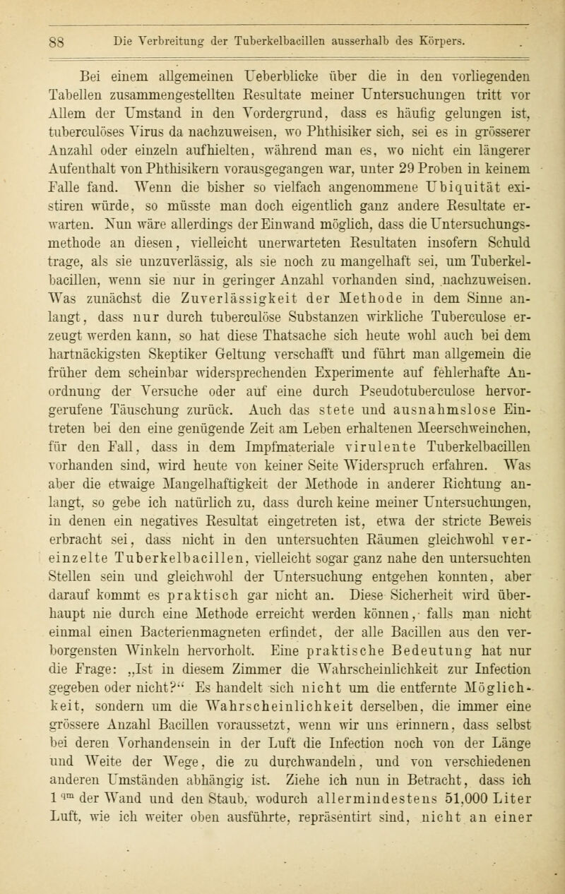 Bei einem allgemeinen U/eberblicke über die in den vorliegenden Tabellen zusammengestellten Resultate meiner Untersuchungen tritt vor Allem der Umstand in den Vordergrund, dass es häufig gelungen ist. tuberculöses Virus da nachzuweisen, wo Phthisiker sich, sei es in grösserer Anzahl oder einzeln aufhielten, während man es, wo nicht ein längerer Aufenthalt von Phthisikern vorausgegangen war, unter 29 Proben in keinem Falle fand. Wenn die bisher so vielfach angenommene Ubiquität exi- stiren würde, so müsste man doch eigentlich ganz andere Resultate er- warten. Nun wäre allerdings der Einwand möglich, dass die Untersuchungs- methode an diesen, vielleicht unerwarteten Resultaten insofern Schuld trage, als sie unzuverlässig, als sie noch zu mangelhaft sei. um Tuberkel- bacillen, wenn sie nur in geringer Anzahl vorhanden sind, nachzuweisen. Was zunächst die Zuverlässigkeit der Methode in dem Sinne an- langt, dass nur durch tuberculöse Substanzen wirkliche Tuberculose er- zeugt werden kann, so hat diese Thatsache sich heute wohl auch bei dem hartnäckigsten Skeptiker Geltung verschafft und führt man allgemein die früher dem scheinbar widersprechenden Experimente auf fehlerhafte An- ordnung der Versuche oder auf eine durch Pseudotuberculose hervor- gerufene Täuschung zurück. Auch das stete und ausnahmslose Ein- treten bei den eine genügende Zeit am Leben erhaltenen Meerschweinchen. für den Fall, dass in dem Impfmateriale virulente Tuberkelbacillen vorhanden sind, wird heute von keiner Seite Widerspruch erfahren. Was aber die etwaige Mangelhaftigkeit der Methode in anderer Richtung an- langt, so gebe ich natürlich zu, dass durch keine meiner Untersuchungen, in denen ein negatives Resultat eingetreten ist, etwa der stricte Beweis erbracht sei, dass nicht in den untersuchten Räumen gleichwohl ver- einzelte Tuberkelbacillen, vielleicht sogar ganz nahe den untersuchten Stellen sein und gleichwohl der Untersuchung entgehen konnten, aber darauf kommt es praktisch gar nicht an. Diese Sicherheit wird über- haupt nie durch eine Methode erreicht werden können,- falls man nicht einmal einen Bacterienmagneten erfindet, der alle Bacillen aus den ver- borgensten Winkeln hervorholt. Eine praktische Bedeutung hat nur die Frage: „Ist in diesem Zimmer die Wahrscheinlichkeit zur Infection gegeben oder nicht? Es handelt sich nicht um die entfernte Möglich' keit, sondern um die Wahrscheinlichkeit derselben, die immer eine grössere Anzahl Bacillen voraussetzt, wenn wir uns erinnern, dass selbst bei deren Vorhandensein in der Luft die Infection noch von der Länge und Weite der Wege, die zu durchwandeln, und von verschiedenen anderen Umständen abhängig ist. Ziehe ich nun in Betracht, dass ich 1 qm der Wand und den Staub, wodurch allermindestens 51.000 Liter Luft, wie ich weiter oben ausführte, repräsentirt sind, nicht an einer