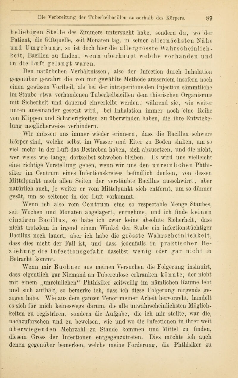 beliebigen Stelle des Zimmers untersucht habe, sondern da, wo der Patient, die Giftquelle, seit Monaten lag, in seiner allernächsten Nähe und Umgebung, so ist doch hier die allergrösste Wahrscheinlich- keit, Bacillen zu finden, wenn überhaupt welche vorhanden und in die Luft gelangt waren. Den natürlichen Verhältnissen, also der Infection durch Inhalation gegenüber gewährt die von mir gewählte Methode ausserdem insofern noch einen gewissen Vortheil, als bei der intraperitonealen Injection sämmtliche im Staube etwa vorhandenen Tuberkelbacillen dem thierischen Organismus mit Sicherheit und dauernd einverleibt werden, während sie, wie weiter unten auseinander gesetzt wird, bei Inhalation immer noch eine Reihe von Klippen und Schwierigkeiten zu überwinden haben, die ihre Entwicke- lung möglicherweise verhindern. Wir müssen uns immer wieder erinnern, dass die Bacillen schwere Körper sind, welche selbst im Wasser und Eiter zu Boden sinken, um so viel mehr in der Luft das Bestreben haben, sich abzusetzen, und die nicht, wer weiss wie lange, dortselbst schweben bleiben. Es wird uns vielleicht eine richtige Vorstellung geben, wenn wir uns den unreinlichen Phthi- siker im Centrum eines Infectionskreises befindlich denken, von dessen Mittelpunkt nach allen Seiten der verstäubte Bacillus ausschwirrt, aber natürlich auch, je weiter er vom Mittelpunkt sich entfernt, um so dünner gesät, um so seltener in der Luft vorkommt. Wenn ich also vom Centrum eine so respectable Menge Staubes, seit Wochen und Monaten abgelagert, entnehme, und ich finde keinen einzigen Bacillus, so habe ich zwar keine absolute Sicherheit, dass nicht trotzdem in irgend einem Winkel der Stube ein infectionstüchtiger Bacillus noch lauert, aber ich habe die grösste Wahrscheinlichkeit, dass dies nicht der Fall ist, und dass jedenfalls in praktischer Be- ziehung die Infectionsgefahr daselbst wenig oder gar nicht in Betracht kommt. Wenn mir Buchner aus meinen Versuchen die Folgerung insinuirt, dass eigentlich gar Niemand an Tuberculose erkranken könnte, der nicht mit einem ,,unreinlichen Phthisiker zeitweilig im nämlichen Baume lebt und sich aufhält, so bemerke ich, dass ich diese Folgerung nirgends ge- zogen habe. Wie aus dem ganzen Tenor meiner Arbeit hervorgeht, handelt es sich für mich keineswegs darum, die alle unwahrscheinlichsten Möglich- keiten zu registriren, sondern die Aufgabe, die ich mir stellte, war die, nachzuforschen und zu beweisen, wie und wo die Infectionen in ihrer weit überwiegenden Mehrzahl zu Stande kommen und Mittel zu finden, diesem Gross der Infectionen entgegenzutreten. Dies möchte ich auch denen gegenüber bemerken, welche meine Forderung, die Phthisiker zu