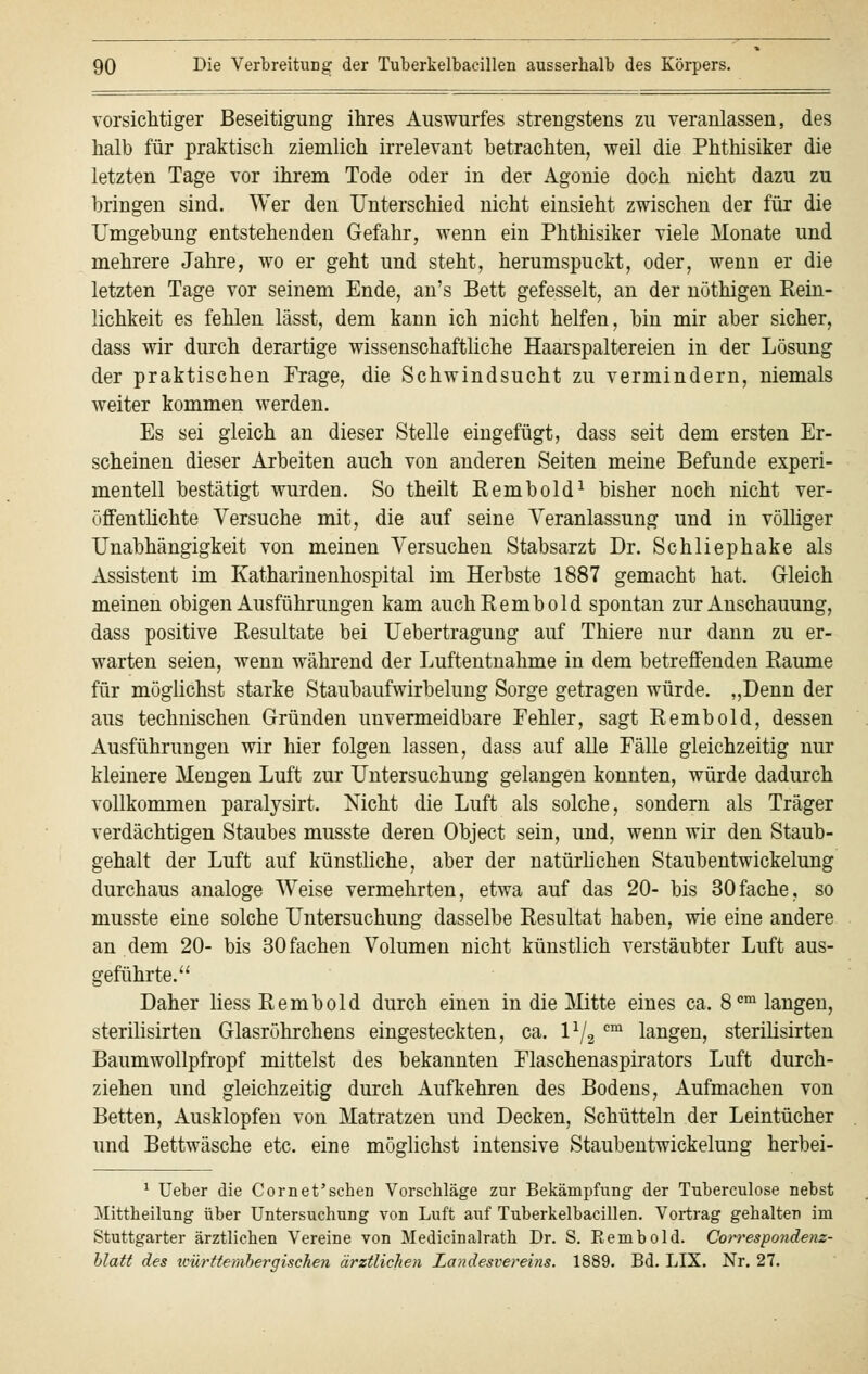 vorsichtiger Beseitigung ihres Auswurfes strengstens zu veranlassen, des halb für praktisch ziemlich irrelevant betrachten, weil die Phthisiker die letzten Tage vor ihrem Tode oder in der Agonie doch nicht dazu zu bringen sind. Wer den Unterschied nicht einsieht zwischen der für die Umgebung entstehenden Gefahr, wenn ein Phthisiker viele Monate und mehrere Jahre, wo er geht und steht, herumspuckt, oder, wenn er die letzten Tage vor seinem Ende, an's Bett gefesselt, an der nöthigen Rein- lichkeit es fehlen lässt, dem kann ich nicht helfen, bin mir aber sicher, dass wir durch derartige wissenschaftliche Haarspaltereien in der Lösung der praktischen Frage, die Schwindsucht zu vermindern, niemals weiter kommen werden. Es sei gleich an dieser Stelle eingefügt, dass seit dem ersten Er- scheinen dieser Arbeiten auch von anderen Seiten meine Befunde experi- mentell bestätigt wurden. So theilt Rembold1 bisher noch nicht ver- öffentlichte Versuche mit, die auf seine Veranlassung und in völliger Unabhängigkeit von meinen Versuchen Stabsarzt Dr. Schliephake als Assistent im Katharinenhospital im Herbste 1887 gemacht hat. Gleich meinen obigen Ausführungen kam auch Rembold spontan zur Anschauung, dass positive Resultate bei Uebertragung auf Thiere nur dann zu er- warten seien, wenn während der Luftentnahme in dem betreffenden Räume für möglichst starke Staubaufwirbelung Sorge getragen würde. „Denn der aus technischen Gründen unvermeidbare Fehler, sagt Rembold, dessen Ausführungen wir hier folgen lassen, dass auf alle Fälle gleichzeitig nur kleinere Mengen Luft zur Untersuchung gelangen konnten, würde dadurch vollkommen paralysirt. Nicht die Luft als solche, sondern als Träger verdächtigen Staubes musste deren Object sein, und, wenn wir den Staub- gehalt der Luft auf künstliche, aber der natürlichen Staubentwickelung durchaus analoge Weise vermehrten, etwa auf das 20- bis 30fache, so musste eine solche Untersuchung dasselbe Resultat haben, wie eine andere an dem 20- bis 30 fachen Volumen nicht künstlich verstäubter Luft aus- geführte. Daher Hess Rembold durch einen in die Mitte eines ca. 8cm langen, sterilisirten Glasröhrchens eingesteckten, ca. \lj2 cm langen, sterilisirten Baumwollpfropf mittelst des bekannten Flaschenaspirators Luft durch- ziehen und gleichzeitig durch Aufkehren des Bodens, Aufmachen von Betten, Ausklopfen von Matratzen und Decken, Schütteln der Leintücher und Bettwäsche etc. eine möglichst intensive Staubentwickelung herbei- 1 Ueber die Cornet'schen Vorschläge zur Bekämpfung der Tuberculose nebst Mittheilung über Untersuchung von Luft auf Tuberkelbacillen. Vortrag gehalten im Stuttgarter ärztlichen Vereine von Medicinalrath Dr. S. Eembold. Correspondenz- blatt des würftembergiscken ärztlichen Landesvereins. 1889. Bd. LIX. Nr. 27.