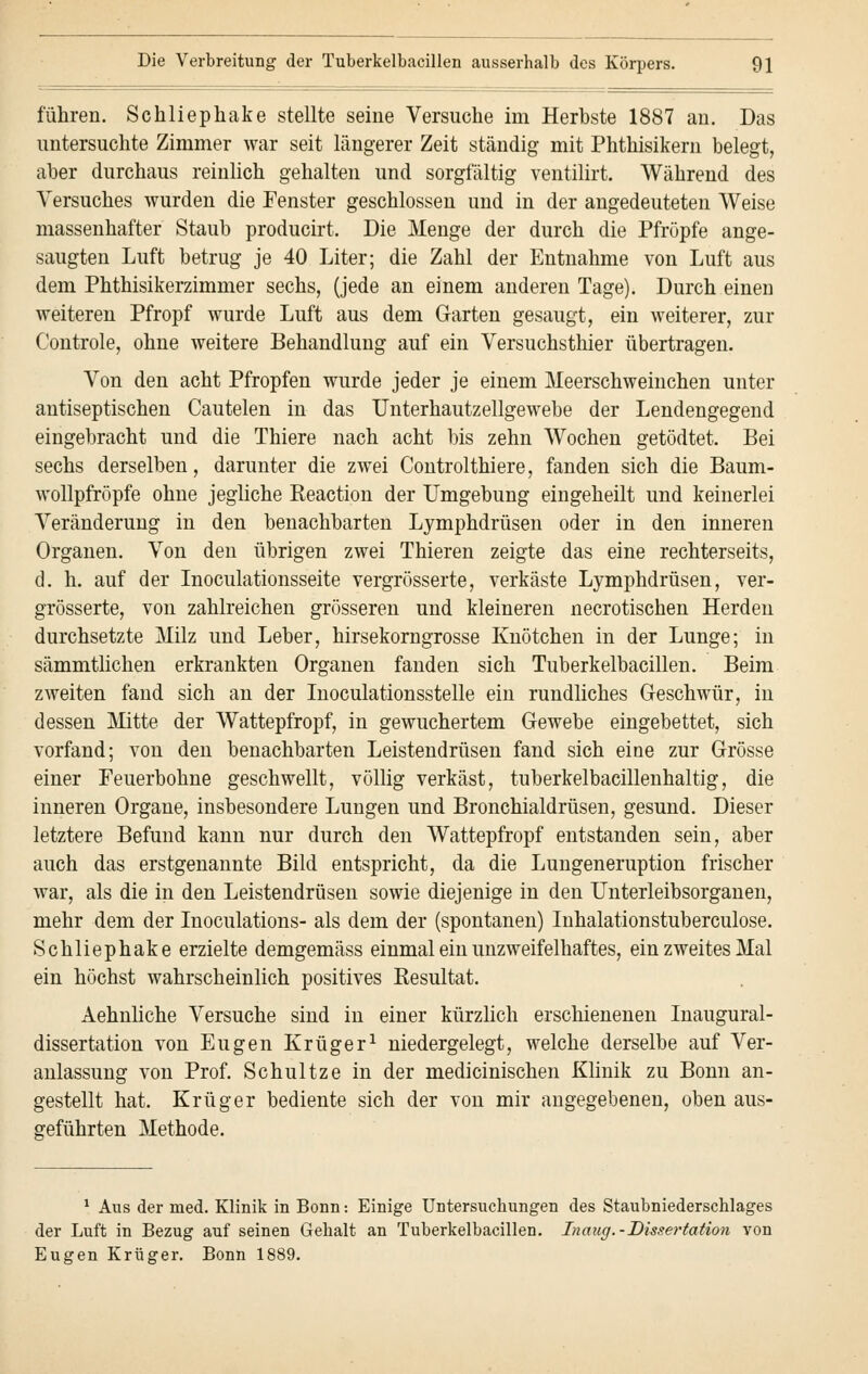 führen. Sckliephake stellte seine Versuche im Herbste 1887 an. Das untersuchte Zimmer war seit längerer Zeit ständig mit Phthisikern belegt, aber durchaus reinlich gehalten und sorgfältig ventilirt. Während des Versuches wurden die Fenster geschlossen und in der angedeuteten Weise massenhafter Staub producirt. Die Menge der durch die Pfropfe ange- saugten Luft betrug je 40 Liter; die Zahl der Entnahme von Luft aus dem Phthisikerzimmer sechs, (jede an einem anderen Tage). Durch einen weiteren Pfropf wurde Luft aus dem Garten gesaugt, ein weiterer, zur Controle, ohne weitere Behandlung auf ein Versuchsthier übertragen. Von den acht Pfropfen wurde jeder je einem Meerschweinchen unter antiseptischen Cautelen in das Unterhautzellgewebe der Lendengegend eingebracht und die Thiere nach acht bis zehn Wochen getödtet. Bei sechs derselben, darunter die zwei Controlthiere, fanden sich die Baum- wollpfröpfe ohne jegliche Reaction der Umgebung eingeheilt und keinerlei Veränderung in den benachbarten Lymphdrüsen oder in den inneren Organen. Von den übrigen zwei Thieren zeigte das eine rechterseits, d. h. auf der Inoculationsseite vergrösserte, verkäste Lymphdrüsen, ver- größerte, von zahlreichen grösseren und kleineren necrotischen Herden durchsetzte Milz und Leber, hirsekorngrosse Knötchen in der Lunge; in sämmtlichen erkrankten Organen fanden sich Tuberkelbacillen. Beim zweiten fand sich an der Inoculationsstelle ein rundliches Geschwür, in dessen Mitte der Wattepfropf, in gewuchertem Gewebe eingebettet, sich vorfand; von den benachbarten Leistendrüsen fand sich eine zur Grösse einer Feuerbohne geschwellt, völlig verkäst, tuberkelbacillenhaltig, die inneren Organe, insbesondere Lungen und Bronchialdrüsen, gesund. Dieser letztere Befund kann nur durch den Wattepfropf entstanden sein, aber auch das erstgenannte Bild entspricht, da die Lungeneruption frischer war, als die in den Leistendrüsen sowie diejenige in den Unterleibsorganen, mehr dem der Inoculations- als dem der (spontanen) Inhalationstuberculose. Schliephake erzielte demgemäss einmal ein unzweifelhaftes, ein zweites Mal ein höchst wahrscheinlich positives Resultat. Aehnliche Versuche sind in einer kürzlich erschienenen Inaugural- dissertation von Eugen Krüger1 niedergelegt, welche derselbe auf Ver- anlassung von Prof. Schultze in der medicinischen Klinik zu Bonn an- gestellt hat. Krüger bediente sich der von mir angegebenen, oben aus- geführten Methode. 1 Aus der med. Klinik in Bonn: Einige Untersuchungen des Staubniederschlages der Luft in Bezug auf seinen Gehalt an Tuberkelbacillen. Inaug.-Dissertation von Eugen Krüger. Bonn 1889.