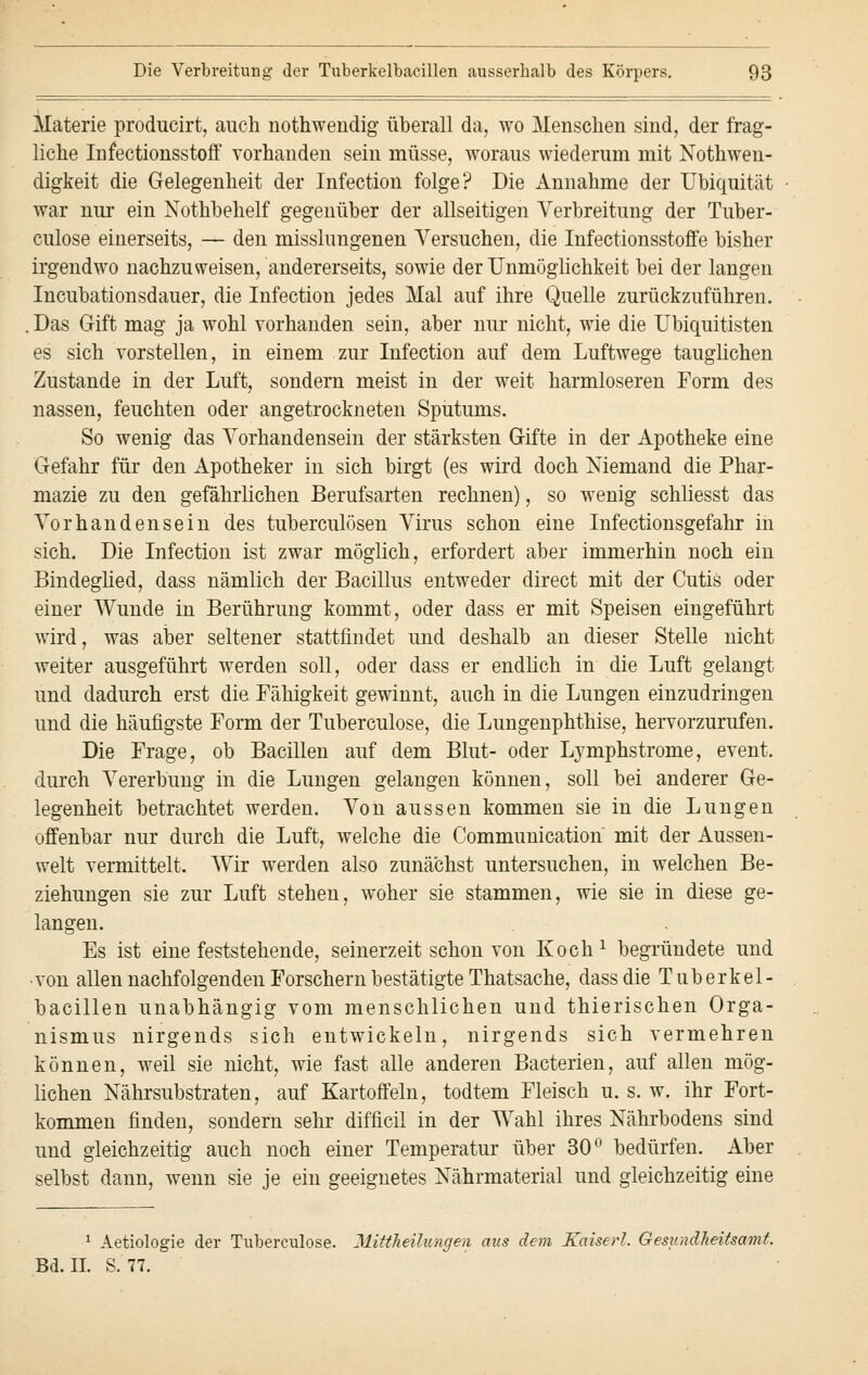 Materie producirt, auch nothwendig überall da, wo Menschen sind, der frag- liche Infectionsstoff vorhanden sein müsse, woraus wiederum mit Notwen- digkeit die Gelegenheit der Infection folge? Die Annahme der Ubiquität war nur ein Nothbehelf gegenüber der allseitigen Verbreitung der Tuber- culose einerseits, — den misslungenen Versuchen, die Infectionsstoffe bisher irgendwo nachzuweisen, andererseits, sowie der Unmöglichkeit bei der langen Incubationsdauer, die Infection jedes Mal auf ihre Quelle zurückzuführen. .Das Gift mag ja wohl vorhanden sein, aber nur nicht, wie die Ubiquitisten es sich vorstellen, in einem zur Infection auf dem Luftwege tauglichen Zustande in der Luft, sondern meist in der weit harmloseren Form des nassen, feuchten oder angetrockneten Sputums. So wenig das Vorhandensein der stärksten Gifte in der Apotheke eine Gefahr für den Apotheker in sich birgt (es wird doch Niemand die Phar- mazie zu den gefährlichen Berufsarten rechnen), so wenig schliesst das Vorhandensein des tuberculösen Virus schon eine Infectionsgefahr in sich. Die Infection ist zwar möglich, erfordert aber immerhin noch ein Bindeglied, dass nämlich der Bacillus entweder direct mit der Cutis oder einer Wunde in Berührung kommt, oder dass er mit Speisen eingeführt wird, was aber seltener stattfindet und deshalb an dieser Stelle nicht weiter ausgeführt werden soll, oder dass er endlich in die Luft gelangt und dadurch erst die Fähigkeit gewinnt, auch in die Lungen einzudringen und die häufigste Form der Tuberculose, die Lungenphthise, hervorzurufen. Die Frage, ob Bacillen auf dem Blut- oder Lymphstrome, event. durch Vererbung in die Lungen gelangen können, soll bei anderer Ge- legenheit betrachtet werden. Von aussen kommen sie in die Lungen offenbar nur durch die Luft, welche die Communication mit der Aussen- welt vermittelt. Wir werden also zunächst untersuchen, in welchen Be- ziehungen sie zur Luft stehen, woher sie stammen, wie sie in diese ge- langen. Es ist eine feststehende, seinerzeit schon von Koch1 begründete und ■von allen nachfolgenden Forschern bestätigte Thatsache, dass die Tuberkel- bacillen unabhängig vom menschlichen und thierischen Orga- nismus nirgends sich entwickeln, nirgends sich vermehren können, weil sie nicht, wie fast alle anderen Bacterien, auf allen mög- lichen Nährsubstraten, auf Kartoffeln, todtem Fleisch u. s. w. ihr Fort- kommen finden, sondern sehr difficil in der Wahl ihres Nährbodens sind und gleichzeitig auch noch einer Temperatur über 30° bedürfen. Aber selbst dann, wenn sie je ein geeignetes Nährmaterial und gleichzeitig eine 1 Aetiologie der Tuberculose. Mittheilungen aus dem Kaiserl. Gesundheitsamt. Bd. IL S. 77.