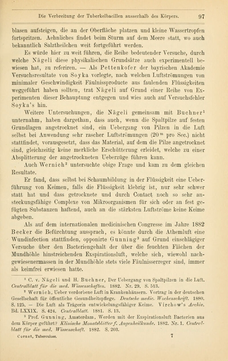 blasen aufsteigen, die an der Oberfläche platzen und kleine Wassertropfen fortspritzen. Aehnliches findet beim Sturm auf dem Meere statt, wo auch bekanntlich Salztheilchen weit fortgeführt werden. Es würde hier zu weit führen, die Reihe bedeutender Versuche, durch welche Nägeli diese physikalischen Grundsätze auch experimentell be- wiesen hat, zu referiren. — Als Pettenkofer der bayrischen Akademie Versuchsresultate von Soyka vorlegte, nach welchen Luftströmungen von minimaler Geschwindigkeit Fäulnissproducte aus faulenden Flüssigkeiten weggeführt haben sollten, trat Nägeli auf Grund einer Reihe von Ex- perimenten dieser Behauptung entgegen und wies auch auf Versuchsfehler Soyka's hin. Weitere Untersuchungen, die Nägeli gemeinsam mit Buchner1 unternahm, haben dargethan, dass auch, wenn die Spaltpilze auf festen Grundlagen angetrocknet sind, ein Uebergang von Pilzen in die Luft selbst bei Anwendung sehr rascher Luftströmungen (20m pro See.) nicht stattfindet, vorausgesetzt, dass das Material, auf dem die Pilze angetrocknet sind, gleichzeitig keine merkliche Erschütterung erleidet, welche zu einer Absplitterung der angetrockneten Ueberzüge führen kann. Auch Wemich2 untersuchte obige Frage und kam zu dem gleichen Resultate. Er fand, dass selbst bei Schaumbildung in der Flüssigkeit eine Ueber- führung von Keimen, falls die Flüssigkeit klebrig ist, nur sehr schwer statt hat und dass getrocknete und durch Contact noch so sehr an- steckungsfähige Complexe von Mikroorganismen für sich oder an fest ge- fügten Substanzen haftend, auch an die stärksten Luftströme keine Keime abgeben. Als auf dem internationalen medicinischen Congresse im Jahre 1882 Becker die Befürchtung aussprach, es könnte durch die Athemluft eine Wundinfection stattfinden, opponirte Gunning3 auf Grund einschlägiger Versuche über den Bacteriengehalt der über die feuchten Flächen der Mundhöhle hinstreichenden Exspirationsluft, welche sich, wiewohl nach- gewiesenermassen in der Mundhöhle stets viele Fäulnisserreger sind, immer als keimfrei erwiesen hatte. 1 C. v. Nägeli und H. Buchner, Der Uebergang von Spaltpilzen in die Luft. Centralblatt für die med. Wissenschaften. 1882. Nr. 29. S. 513. 2 Wem ich, Ueber verdorbene Luft in Krankenhäusern. Vortrag in der deutschen Gesellschaft für öffentliche Gesundheitspflege. Deutsche medic. Wochenschrift. 1880. S. 125. — Die Luft als Trägerin entwicklungsfähiger Keime. Virchow's Archiv. Bd. LXX1X. S. 424. Centralblatt. 1881. S. 13. 3 Prof. Gunning, Amsterdam, Werden mit der Exspirationsluft Bacterien aus dem Körper geführt? Klinische Monatsblätter f. Augenheilkunde. 1882. Nr. 1. Central- blatt für die med. Wissenschaft. 1882. S. 203. Com et, Tubereulose. 7