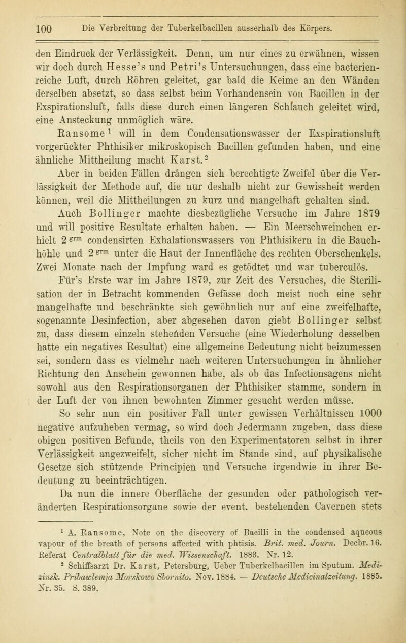 den Eindruck der Verlässigkeit, Denn, um nur eines zu erwähnen, wissen wir doch durch Hesse's und Petri's Untersuchungen, dass eine bacterien- reiche Luft, durch Röhren geleitet, gar bald die Keime an den Wänden derselben absetzt, so dass selbst beim Vorhandensein von Bacillen in der Exspirationsluft, falls diese durch einen längeren Schlauch geleitet wird, eine Ansteckung unmöglich wäre. Ransome x will in dem Condensationswasser der Exspirationsluft vorgerückter Phthisiker mikroskopisch Bacillen gefunden haben, und eine ähnliche Mittheilung macht Karst.'2 Aber in beiden Fällen drängen sich berechtigte Zweifel über die Ver- lässigkeit der Methode auf, die nur deshalb nicht zur Gewissheit werden können, weil die Mittheilungen zu kurz und mangelhaft gehalten sind. Auch Bollinger machte diesbezügliche Versuche im Jahre 1879 und will positive Resultate erhalten haben. — Ein Meerschweinchen er- hielt 2 gm condensirten Exhalationswassers von Phthisikern in die Bauch- höhle und 2 gTm unter die Haut der Innenfläche des rechten Oberschenkels. Zwei Monate nach der Impfung ward es getödtet und war tuberculös. Für's Erste war im Jahre 1879, zur Zeit des Versuches, die Sterili- sation der in Betracht kommenden Gefässe doch meist noch eine sehr mangelhafte und beschränkte sich gewöhnlich nur auf eine zweifelhafte, sogenannte Desinfection, aber abgesehen davon giebt Bollinger selbst zu, dass diesem einzeln stehenden Versuche (eine Wiederholung desselben hatte ein negatives Resultat) eine allgemeine Bedeutung nicht beizumessen sei, sondern dass es vielmehr nach weiteren Untersuchungen in ähnlicher Richtung den Anschein gewonnen habe, als ob das Infectionsagens nicht sowohl aus den Respirationsorganen der Phthisiker stamme, sondern in der Luft der von ihnen bewohnten Zimmer gesucht werden müsse. So sehr nun ein positiver Fall unter gewissen Verhältnissen 1000 negative aufzuheben vermag, so wird doch Jedermann zugeben, dass diese obigen positiven Befunde, theils von den Experimentatoren selbst in ihrer Verlässigkeit angezweifelt, sicher nicht im Stande sind, auf physikalische Gesetze sich stützende Principien und Versuche irgendwie in ihrer Be- deutung zu beeinträchtigen. Da nun die innere Oberfläche der gesunden oder pathologisch ver- änderten Respirationsorgane sowie der event. bestehenden Cavemen stets 1 A. Eansome, Note on the discovery of Bacilli in the Condensed aqueous vapour of the breath of persons affected with phtisis. Brit. med. Journ. Decbr. 16. Referat Centralblatt für die med. Wissenschaft. 18S3. Nr. 12. 3 Schiffsarzt Dr. Karst, Petersburg, lieber Tuberkelbacillen im Sputum. Medi- zinale. Pribatclemja Morskoico Sbornito. Nov. 18S4. — Deutsche Medicinalzeitinig. 1885. Nr. 35. S. 389.