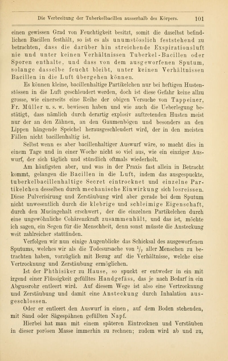 einen gewissen Grad von Feuchtigkeit besitzt, somit die daselbst befind- lichen Bacillen festhält, so ist es als unumstösslich feststehend zu betrachten, dass die darüber hin streichende Exspirationsluft nie und unter keinen Verhältnissen Tuberkel-Bacillen oder Sporen enthalte, und dass von dem ausgeworfenen Sputum, solange dasselbe feucht bleibt, unter keinen Verhältnissen Bacillen in die Luft übergehen können. Es können kleine, bacillenhaltige Partikelchen nur bei heftigen Husten- stössen in die Luft geschleudert werden, doch ist diese Gefahr keine allzu grosse, wie einerseits eine Reihe der obigen Versuche von Tapp einer, Fr. Müller u. s. w. bewiesen haben und wie auch die Ueberlegung be- stätigt, dass nämlich durch derartig explosiv auftretenden Husten meist nur der an den Zähnen, an den Gaumenbögen und besonders an den Lippen hängende Speichel herausgeschleudert wird, der in den meisten Fällen nicht bacillenhaltig ist. Selbst wenn es aber bacillenhaltiger Auswurf wäre, so macht dies in einem Tage und in einer Woche nicht so viel aus, wie ein einziger Aus- wurf, der sich täglich und stündlich oftmals wiederholt. Am häufigsten aber, und was in der Praxis fast allein in Betracht kommt, gelangen die Bacillen in die Luft, indem das ausgespuckte, tuberkelbacillenhaltige Secret eintrocknet und einzelne Par- tikelchen desselben durch mechanische Einwirkung sich losreissen. Diese Pulverisirung und Zerstäubung wird aber gerade bei dem Sputum nicht unwesentlich durch die klebrige und schleimige Eigenschaft, durch den Mucingehalt erschwert, der die einzelnen Partikelchen durch eine ungewöhnliche Cohärenzkraft zusammenhält, und das ist, möchte ich sagen, ein Segen für die Menschheit, denn sonst müsste die Ansteckung weit zahlreicher stattfinden. Verfolgen wir nun einige Augenblicke das Schicksal des ausgeworfenen Sputums, welches wir als die Todesursache von 1j7 aller Menschen zu be- trachten haben, vorzüglich mit Bezug auf die Verhältnisse, welche eine Vertrocknung und Zerstäubung ermöglichen. Ist der Phthisiker zu Hause, so spuckt er entweder in ein mit irgend einer Flüssigkeit gefülltes Handgefäss, das je nach Bedarf in ein Abgussrohr entleert wird. Auf diesem Wege ist also eine Vertrocknung und Zerstäubung und damit eine Ansteckung durch Inhalation aus- geschlossen. Oder er entleert den Auswurf in einen, auf dem Boden stehenden, mit Sand oder Sägespähnen gefüllten Napf. Hierbei hat man mit einem späteren Eintrocknen und Verstäuben in dieser porösen Masse immerhin zu rechnen; zudem wird ab und zu,