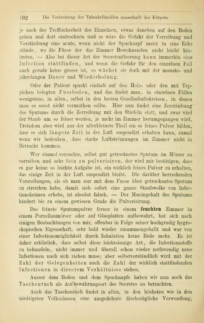 je nach der Treffsicherheit des Einzelnen, etwas daneben auf den Boden gehen und dort eintrocknen und es wäre die Gefahr der Yerreibung und Verstaubung eine acute, wenn nicht der Spucknapf meist in eine Ecke stände, wo die Füsse der das Zimmer Bewohnenden nicht leicht hin- treten. — Also bei dieser Art der Secretentleerung kann immerhin eine Infection stattfinden, und wenn die Gefahr für den einzelnen Fall auch gerade keine grosse ist, so wächst sie doch mit der monate- und jahrelangen Dauer und Wiederholung. Oder der Patient spuckt einfach auf den Holz- oder den mit Tep- pichen belegten Fussboden, und das findet man, in einzelnen Fällen wenigstens, in allen, selbst in den besten Gesellschaftskreisen, in denen man es sonst nicht vermuthen sollte. Hier nun findet eine Zerstäubung des Sputums durch die Zerreibung mit den Stiefeln statt, und zwar wird der Staub um so feiner werden, je mehr im Zimmer herumgegangen wird. Trotzdem aber wird nur der allerkleinste Theil ein so feines Pulver bilden, dass es sich längere Zeit in der Luft suspendirt erhalten kann, zumal wenn wir bedenken, dass starke Luftströmungen im Zimmer nicht in Betracht kommen. Wer einmal versuchte, selbst gut getrocknetes Sputum im Mörser zu verreiben und sehr fein zu pulverisiren, der wird mir bestätigen, dass es gar keine so leichte Aufgabe ist, ein wirklich feines Pulver zu erhalten, das einige Zeit in der Luft suspendirt bleibt. Die darüber herrschenden Vorstellungen, als ob man nur mit dem Fusse über getrocknetes Sputum zu streichen habe, damit sich sofort eine ganze Staubwolke von Infec- tionskeimen erhebe, ist absolut falsch. — Der Mucingehalt des Sputums hindert bis zu einem gewissen Grade die Pulverisirung. Das feinste Sputumpulver ferner in einem fenchten Zimmer in einem Porzellanmörser oder auf Glasplatten aufbewahrt, hat sich nach einigen Beobachtungen von mir, offenbar in Folge seiner hochgradig hygro- skopischen Eigenschaft, sehr bald wieder zusammengeballt und war von einer Infectionsmöglichkeit durch Inhalation keine Rede mehr. Es ist daher erklärlich, dass selbst diese leichtsinnige Art, die Infectionsstoffe zu behandeln, nicht immer und überall schon wieder nothwendig neue Infectionen nach sich ziehen muss; aber selbstverständlich wird mit der Zahl der Gelegenheiten auch die Zahl der wirklich stattfindenden Infectionen in directem Verhältnisse stehen. Ausser dem Boden und dem Spucknapfe haben wir nun noch das Taschentuch als Aufbewahrungsort des Secretes zu betrachten. Auch das Taschentuch findet in allen, in den höchsten wie in den niedrigsten Volksclassen eine ausgedehnte diesbezügliche Verwendung,