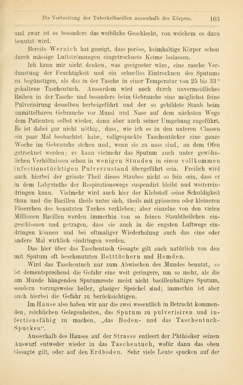 und zwar ist es besonders das weibliche Geschlecht, von welchem es dazu benutzt wird. Bereits Wernich hat gezeigt, dass poröse, keimhaltige Körper schon durch massige Luftströmungen eingetrocknete Keime loslassen. Ich kann mir nicht denken, was geeigneter wäre, eine rasche Ver- dunstung der Feuchtigkeit und ein schnelles Eintrocknen des Sputums zu begünstigen, als das in der Tasche in einer Temperatur von 25 bis 33 ° gehaltene Taschentuch. Ausserdem wird noch durch unvermeidliches Beiben in der Tasche und besonders beim Gebrauche eine möglichst feine Pulverisirung desselben herbeigeführt und der so gebildete Staub beim unmittelbaren Gebrauche vor Mund und Nase auf dem nächsten Wege dem Patienten selbst wieder, dann aber auch seiner Umgebung zugeführt. Es ist dabei gar nicht nöthig, dass, wie ich es in den unteren Gassen ein paar Mal beobachtet habe, vollgespuckte Taschentücker eine ganze Woche im Gebrauche stehen und, wenn sie zu nass sind, an dem Ofen getrocknet werden; es kann vielmehr das Sputum auch unter gewöhn- lichen Verhältnissen schon in wenigen Stunden in einen vollkommen infectionstüchtigen Pulverzustand übergeführt sein. Freilich wird auch hierbei der grösste Theil dieses Staubes nicht so fein sein, dass er in dem Labyrinthe der Kespirationswege suspendirt bleibt und weiterein- dringen kann. Vielmehr wird auch hier der Klebstoff seine Schuldigkeit thun und die Bacillen theils unter sich, theils mit grösseren oder kleineren Fäserchen des benutzten Tuches verkleben; aber einzelne von den vielen Millionen Bacillen werden immerhin von so feinen Staubtheilchen ein- geschlossen und getragen, dass sie auch in die engsten Luftwege ein- dringen können und bei oftmaliger Wiederholung auch das eine oder andere Mal wirklich eindringen werden. Das hier über das Taschentuch Gesagte gilt auch natürlich von den mit Sputum oft beschmutzten Betttüchern und Hemden. Wird das Taschentuch nur zum Abwischen des Mundes benutzt, so ist dementsprechend die Gefahr eine weit geringere, um so mehr, als die am Munde hängenden Sputumreste meist nicht bacillenhaltiges Sputum, sondern vorzugsweise heller, glasiger Speichel sind; immerhin ist aber auch hierbei die Gefahr zu berücksichtigen. Im Hause also haben wir nur die zwei wesentlich in Betracht kommen- den, reichlichen Gelegenheiten, das Sputum zu pulverisiren und in- fectionsfähig zu machen, „das Boden- und das Taschentuch- Spucken. Ausserhalb des Hauses auf der Strasse entleert der Phthisiker seinen Auswurf entweder wieder in das Taschentuch, wofür dann das oben Gesagte gilt, oder auf den Erdboden. Sehr viele Leute spucken auf der