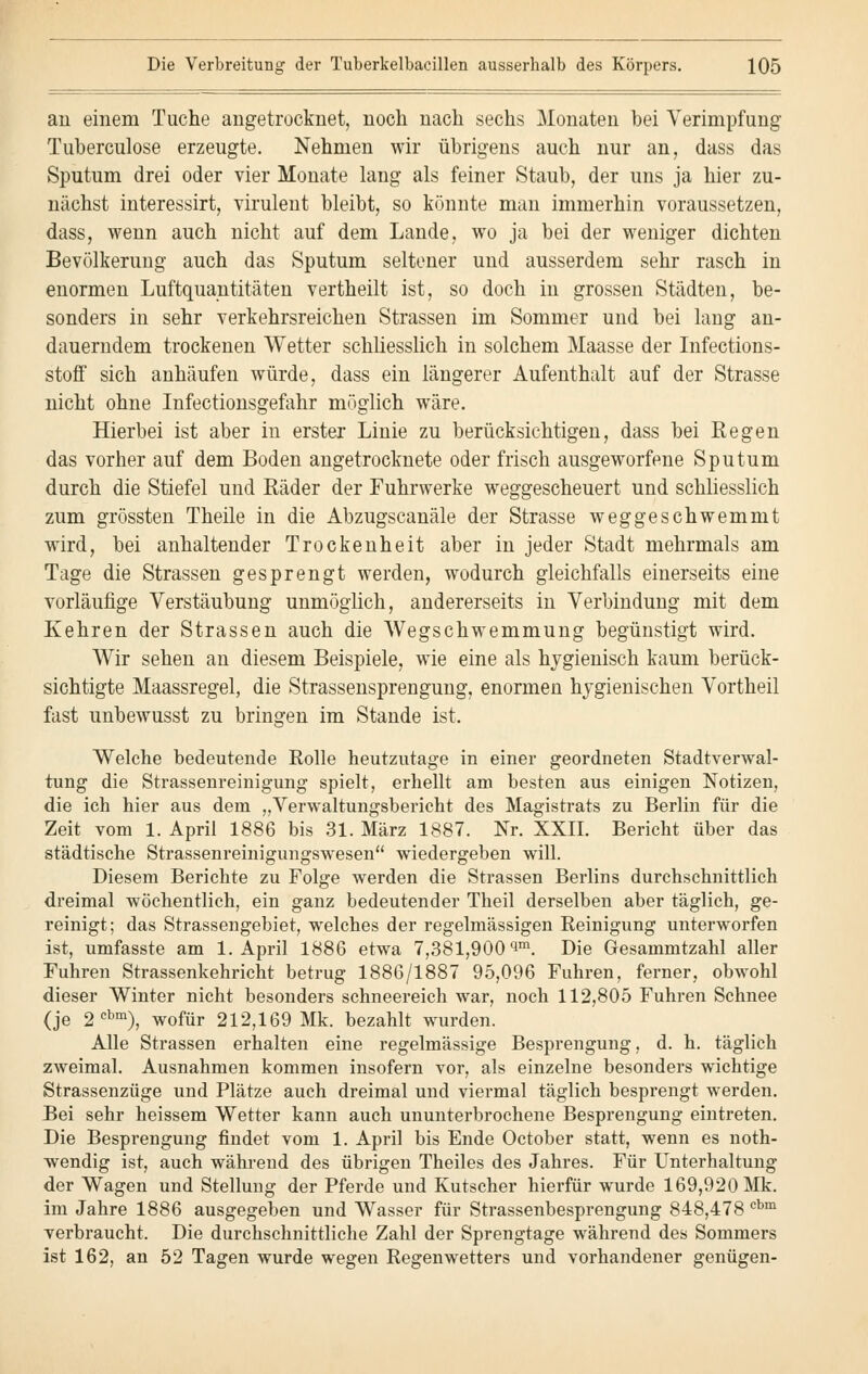 au einem Tuche angetrocknet, noch nach sechs Monaten bei Verimpfung Tuberculose erzeugte. Nehmen wir übrigens auch nur an, dass das Sputum drei oder vier Monate lang als feiner Staub, der uns ja hier zu- nächst interessirt, virulent bleibt, so könnte man immerhin voraussetzen, dass, wenn auch nicht auf dem Lande, wo ja bei der weniger dichten Bevölkerung auch das Sputum seltener und ausserdem sehr rasch in enormen Luftquantitäten vertheilt ist, so doch in grossen Städten, be- sonders in sehr verkehrsreichen Strassen im Sommer und bei lang an- dauerndem trockenen Wetter schliesslich in solchem Maasse der Infections- stoff sich anhäufen würde, dass ein längerer Aufenthalt auf der Strasse nicht ohne Infectionsgefahr möglich wäre. Hierbei ist aber in erster Linie zu berücksichtigen, dass bei Regen das vorher auf dem Boden angetrocknete oder frisch ausgeworfene Sputum durch die Stiefel und Räder der Fuhrwerke weggescheuert und schliesslich zum grössten Theile in die Abzugscanäle der Strasse weggeschwemmt wird, bei anhaltender Trockenheit aber in jeder Stadt mehrmals am Tage die Strassen gesprengt werden, wodurch gleichfalls einerseits eine vorläufige Verstäubung unmöglich, andererseits in Verbindung mit dem Kehren der Strassen auch die Wegschwemmung begünstigt wird. Wir sehen an diesem Beispiele, wie eine als hygienisch kaum berück- sichtigte Maassregel, die Strassensprengung, enormen hygienischen Vortheil fast unbewusst zu bringen im Stande ist. Welche bedeutende Rolle heutzutage in einer geordneten Stadtverwal- tung die Strassenreinigung spielt, erhellt am besten aus einigen Notizen, die ich hier aus dem „Verwaltungsbericht des Magistrats zu Berlin für die Zeit vom 1. April 1886 bis 31. März 1887. Nr. XXII. Bericht über das städtische Strassenreinigungswesen wiedergeben will. Diesem Berichte zu Folge werden die Strassen Berlins durchschnittlich dreimal wöchentlich, ein ganz bedeutender Theil derselben aber täglich, ge- reinigt; das Strassengebiet, welches der regelmässigen Reinigung unterworfen ist, umfasste am 1. April 1886 etwa 7,381,900 im. Die Gesammtzahl aller Fuhren Strassenkehricht betrug 1886/1887 95,096 Fuhren, ferner, obwohl dieser Winter nicht besonders schneereich war, noch 112,805 Fuhren Schnee (je 2cbm), wofür 212,169 Mk. bezahlt wurden. Alle Strassen erhalten eine regelmässige Besprengung, d. h. täglich zweimal. Ausnahmen kommen insofern vor, als einzelne besonders wichtige Strassenzüge und Plätze auch dreimal und viermal täglich besprengt werden. Bei sehr heissem Wetter kann auch ununterbrochene Besprengung eintreten. Die Besprengung findet vom 1. April bis Ende October statt, wenn es noth- wendig ist, auch während des übrigen Theiles des Jahres. Für Unterhaltung der Wagen und Stellung der Pferde und Kutscher hierfür wurde 169,920 Mk. im Jahre 1886 ausgegeben und Wasser für Strassenbesprengung 848,478 cbm verbraucht. Die durchschnittliche Zahl der Sprengtage während des Sommers ist 162, an 52 Tagen wurde wegen Regenwetters und vorhandener genügen-