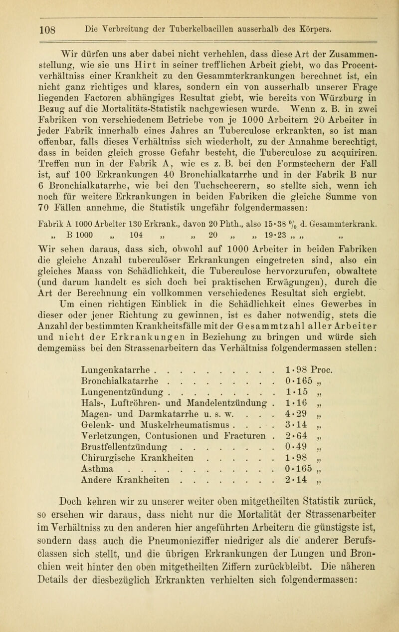 Wir dürfen uns aber dabei nicht verhehlen, dass diese Art der Zusammen- stellung, wie sie uns Hirt in seiner trefflichen Arbeit giebt, wo das Procent- verhältniss einer Krankheit zu den Gesammterkrankungen berechnet ist, ein nicht ganz richtiges und klares, sondern ein von ausserhalb unserer Frage liegenden Factoren abhängiges Eesultat giebt, wie bereits von Würzburg in Bezug auf die Mortalitäts-Statistik nachgewiesen wurde. Wenn z. B. in zwei Fabriken von verschiedenem Betriebe von je 1000 Arbeitern 20 Arbeiter in jeder Fabrik innerhalb eines Jahres an Tuberculose erkrankten, so ist man offenbar, falls dieses Verhältniss sich wiederholt, zu der Annahme berechtigt, dass in beiden gleich grosse Gefahr besteht, die Tuberculose zu acquiriren. Treffen nun in der Fabrik A, wie es z. B. bei den Formstechern der Fall ist, auf 100 Erkrankungen 40 Bronchialkatarrhe und in der Fabrik B nur 6 Bronchialkatarrhe, wie bei den Tuchscheerern, so stellte sich, wenn ich noch für weitere Erkrankungen in beiden Fabriken die gleiche Summe von 70 Fällen annehme, die Statistik ungefähr folgendermassen: Fabrik A 1000 Arbeiter 130 Erkrank., davon 20 Phtb., also 15*33 °/0 d. Gesammterkrank. „ B 1000 „ 104 „ „ 20 „ „ 19-23 „ „ Wir sehen daraus, dass sich, obwohl auf 1000 Arbeiter in beiden Fabriken die gleiche Anzahl tuberculöser Erkrankungen eingetreten sind, also ein gleiches Maass von Schädlichkeit, die Tuberculose hervorzurufen, obwaltete (und darum handelt es sich doch bei praktischen Erwägungen), durch die Art der Berechnung ein vollkommen verschiedenes Eesultat sich ergiebt. Um einen richtigen Einblick in die Schädlichkeit eines Gewerbes in dieser oder jener Richtung zu gewinnen, ist es daher notwendig, stets die Anzahl der bestimmten Krankheitsfälle mit der Gesammtzahl aller Arbeiter und nicht der Erkrankungen in Beziehung zu bringen und würde sich demgemäss bei den Strassenarbeitern das Yerhältniss folgendermassen stellen: Lungenkatarrhe 1-98 Proc. Bronchialkatarrhe 0-165 „ Lungenentzündung 1-15 „ Hals-, Luftröhren- und Mandelentzündung . 1-16 „ Magen- und Darmkatarrhe u. s. w. . . . 4-29 „ Gelenk- und Muskelrheumatismus. . . . 3-14 ,, Verletzungen, Contusionen und Fracturen . 2-64 ,. Brustfellentzündung 0-49 ,, Chirurgische Krankheiten 1 • 98 „ Asthma 0-165 ,, Andere Krankheiten 2-14 „ Doch kehren wir zu unserer weiter oben rnitgetheilten Statistik zurück, so ersehen wir daraus, dass nicht nur die Mortalität der Strassenarbeiter im Verhältniss zu den anderen hier angeführten Arbeitern die günstigste ist, sondern dass auch die Pneumonieziffer niedriger als die anderer Berufs- classen sich stellt, und die übrigen Erkrankungen der Lungen und Bron- chien weit hinter den oben mitgetheilten Ziffern zurückbleibt. Die näheren Details der diesbezüglich Erkrankten verhielten sich folgendermassen: