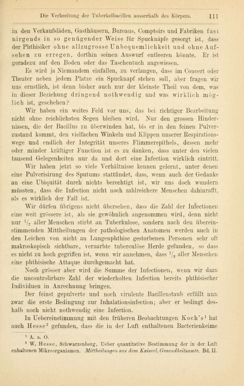 in den Verkaufsläden, Gasthäusern, Bureaus, Comptoirs und Fabriken f as c nirgends in so genügender Weise für Spucknäpfe gesorgt ist, dass der Phthisiker ohne allzugrosse Unbequemlichkeit und ohne Auf- sehen zu erregen, dorthin seinen Auswurf entleeren könnte. Er ist geradezu auf den Boden oder das Taschentuch angewiesen. Es wird ja Niemandem einfallen, zu verlangen, dass im Concert oder Theater neben jedem Platze ein Spucknapf stehen soll, aber fragen wir uns ernstlich, ist denn bisher auch nur der kleinste Theil von dem, was in dieser Beziehung dringend nothwendig und was wirklich mög- lich ist, geschehen? Wir haben ein weites Feld vor uns, das bei richtiger Bearbeitung nicht ohne reichlichsten Segen bleiben wird. Nur den grossen Hinder- nissen, die der Bacillus zu überwinden hat, bis er in den feinen Pulver- zustand kommt, den vielfachen Winkeln und Klippen unserer Respirations- wege und endlich der Integrität unseres Flimmerepithels, dessen mehr oder minder kräftiger Function ist es zu danken, dass unter den vielen tausend Gelegenheiten nur da und dort eine Infection wirklich eintritt. Wir haben jetzt so viele Verhältnisse kennen gelernt, unter denen eine Pulverisirung des Sputums stattfindet, dass, wenn auch der Gedanke an eine Ubiquität durch nichts berechtigt ist, wir uns doch wundern müssten, dass die Infection nicht noch zahlreichere Menschen dahinrafft, als es wirklich der Fall ist. Wir dürfen übrigens nicht übersehen, dass die Zahl der Infectiouen eine weit grössere ist, als sie gewöhnlich angenommen wird, denn nicht nur l/7 aller Menschen stirbt an Tuberkulose, sondern nach den überein- stimmenden Mittheilungen der pathologischen Anatomen werden auch in den Leichen von nicht an Lungenphthise gestorbenen Personen sehr oft makroskopisch sichtbare, vernarbte tuberculöse Herde gefunden, so dass es nicht zu hoch gegriffen ist, wenn wir annehmen, dass Y3 aller Menschen eine phthisische Attaque durchgemacht hat. Noch grösser aber wird die Summe der Infectiouen, wenn Avir dazu die uncontrolirbare Zahl der wiederholten Infection bereits phthisischer Individuen in Anrechnung bringen. Der feinst gepulverte und noch virulente Bacillenstaub erfüllt nun zwar die erste Bedingung zur Inhalationsinfection; aber er bedingt des- halb noch nicht nothwendig eine Infection. In Uebereinstimmung mit den früheren Beobachtungen Koch's1 hat auch Hesse2 gefunden, dass die in der Luft enthaltenen Bacterienkeime 1 A. a. 0. 2 W. Hesse, Sckwarzenberg, Ueber quantitative Bestimmung der in der Luft enhaltenen Mikroorganismen. Mittheilungen aus dem Kaiserl. Gesundheitsamte. Bd. II.
