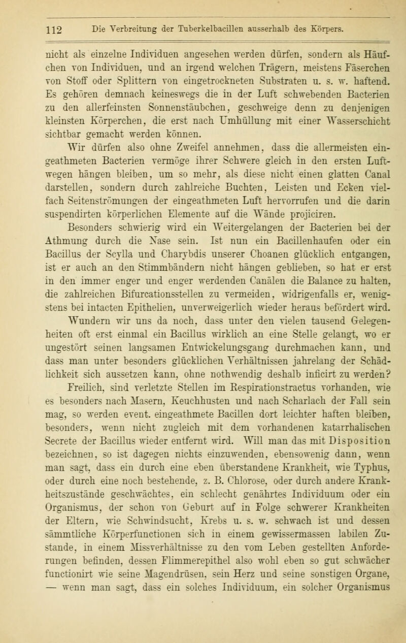 nicht als einzelne Individuen angesehen werden dürfen, sondern als Häuf- chen von Individuen, und an irgend -welchen Trägern, meistens Fäserchen von Stoff oder Splittern von eingetrockneten Substraten u. s. w. haftend. Es gehören demnach keineswegs die in der Luft schwebenden Bacterien zu den allerfeinsten Sonnenstäubchen, geschweige denn zu denjenigen kleinsten Körperchen, die erst nach Umhüllung mit einer Wasserschicht sichtbar gemacht werden können. Wir dürfen also ohne Zweifel annehmen, dass die allermeisten ein- geathmeten Bacterien vermöge ihrer Schwere gleich in den ersten Luft- wegen hängen bleiben, um so mehr, als diese nicht einen glatten Canal darstellen, sondern durch zahlreiche Buchten, Leisten und Ecken viel- fach Seitenströmungen der eingeathmeten Luft hervorrufen und die darin suspendirten körperlichen Elemente auf die Wände projiciren. Besonders schwierig wird ein Weitergelangen der Bacterien bei der Athmung durch die Nase sein. Ist nun ein Bacillenhaufen oder ein Bacillus der Scylla und Charvbdis unserer Choanen glücklich entgangen, ist er auch an den Stimmbändern nicht hängen geblieben, so hat er erst in den immer enger und enger werdenden Canälen die Balance zu halten, die zahlreichen Bifurcationsstellen zu vermeiden, widrigenfalls er. wenig- stens bei intacten Epithelien, unverweigerlich wieder heraus befördert wird. Wundern wir uns da noch, dass unter den vielen tausend Gelegen- heiten oft erst einmal ein Bacillus wirklich an eine Stelle gelangt, wo er ungestört seinen langsamen Entwickelungsgang durchmachen kann, und dass man unter besonders glücklichen Verhältnissen jahrelang der Schäd- lichkeit sich aussetzen kann, ohne nothwendig deshalb inficirt zu werden? Freilich, sind verletzte Stellen im Respirationstractus vorhanden, wie es besonders nach Masern, Keuchhusten und nach Scharlach der Fall sein mag, so werden event. eingeathmete Bacillen dort leichter haften bleiben, besonders, wenn nicht zugleich mit dem vorhandenen katarrhalischen Secrete der Bacillus wieder entfernt wird. Will man das mit Disposition bezeichnen, so ist dagegen nichts einzuwenden, ebensowenig dann, wenn man sagt, dass ein durch eine eben überstandene Krankheit, wie Typhus, oder durch eine noch bestehende, z. B. Chlorose, oder durch andere Krank- heitszustände geschwächtes, ein schlecht genährtes Individuum oder ein Organismus, der schon von Geburt auf in Folge schwerer Krankheiten der Eltern, wie Schwindsucht, Krebs u. s. w. schwach ist und dessen sämmtliche Körperfunctionen sich in einem gewissermassen labilen Zu- stande, in einem Missverhältnisse zu den vom Leben gestellten Anforde- rungen befinden, dessen Flimmerepithel also wohl eben so gut schwächer funetionirt wie seine Magendrüsen, sein Herz und seine sonstigen Organe, — wenn man sagt, dass ein solches Individuum, ein solcher Organismus