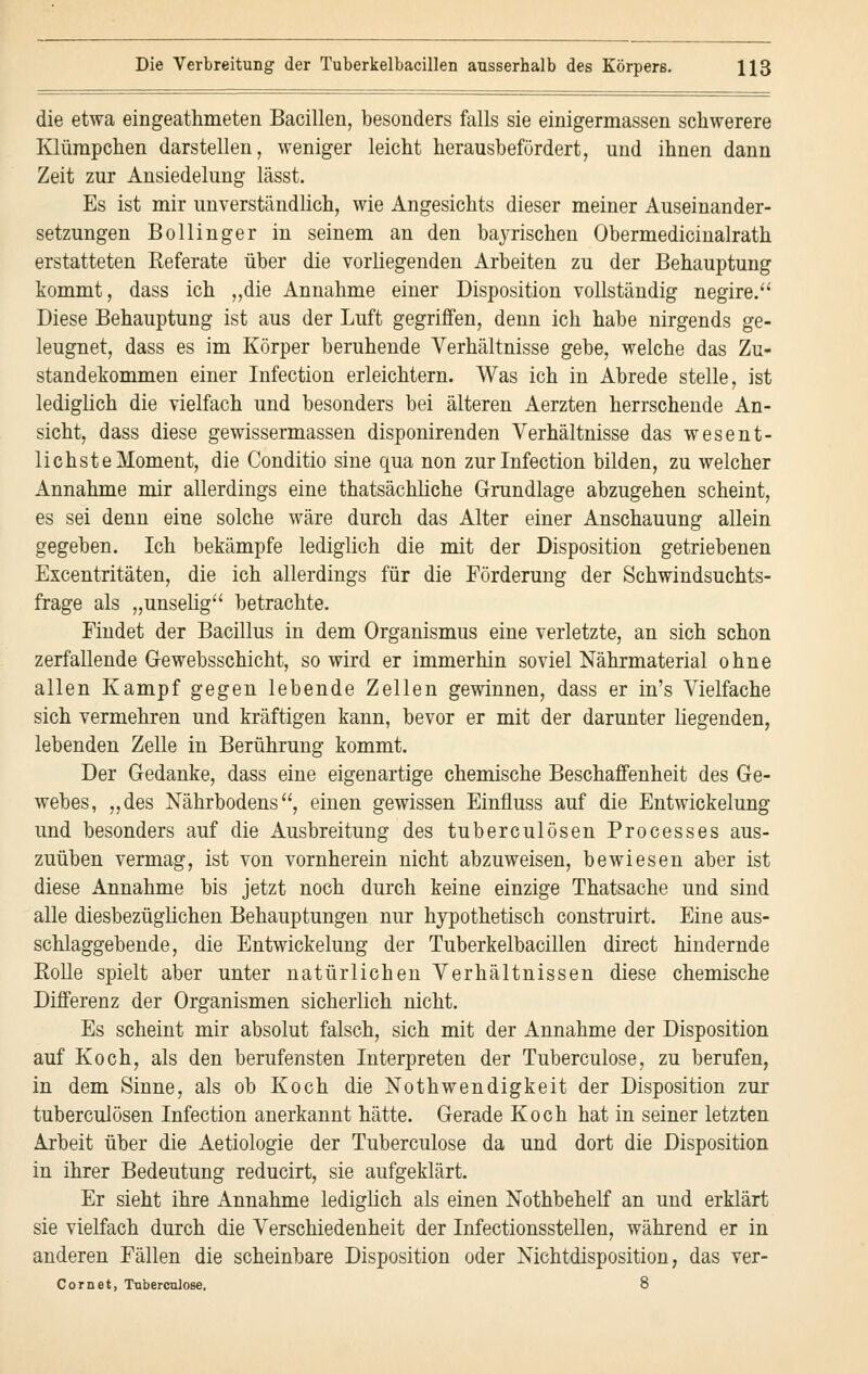 die etwa eingeathmeten Bacillen, besonders falls sie einigermassen schwerere Klürapchen darstellen, weniger leicht herausbefördert, und ihnen dann Zeit zur Ansiedelung lässt. Es ist mir unverständlich, wie Angesichts dieser meiner Auseinander- setzungen Bollinger in seinem an den bayrischen Obermedicinalrath erstatteten Referate über die vorliegenden Arbeiten zu der Behauptung kommt, dass ich „die Annahme einer Disposition vollständig negire. Diese Behauptung ist aus der Luft gegriffen, denn ich habe nirgends ge- leugnet, dass es im Körper beruhende Verhältnisse gebe, welche das Zu- standekommen einer Infection erleichtern. Was ich in Abrede stelle, ist lediglich die vielfach und besonders bei älteren Aerzten herrschende An- sicht, dass diese gewissermassen disponirenden Verhältnisse das wesent- lichste Moment, die Conditio sine qua non zur Infection bilden, zu welcher Annahme mir allerdings eine thatsächliche Grundlage abzugehen scheint, es sei denn eine solche wäre durch das Alter einer Anschauung allein gegeben. Ich bekämpfe lediglich die mit der Disposition getriebenen Excentritäten, die ich allerdings für die Förderung der Schwindsuchts- frage als „unselig betrachte. Findet der Bacillus in dem Organismus eine verletzte, an sich schon zerfallende G-ewebsschicht, so wird er immerhin soviel Nährmaterial ohne allen Kampf gegen lebende Zellen gewinnen, dass er in's Vielfache sich vermehren und kräftigen kann, bevor er mit der darunter liegenden, lebenden Zelle in Berührung kommt. Der Gedanke, dass eine eigenartige chemische Beschaffenheit des Ge- webes, „des Nährbodens, einen gewissen Einfluss auf die Entwickelung und besonders auf die Ausbreitung des tuberculösen Processes aus- zuüben vermag, ist von vornherein nicht abzuweisen, bewiesen aber ist diese Annahme bis jetzt noch durch keine einzige Thatsache und sind alle diesbezüglichen Behauptungen nur hypothetisch construirt. Eine aus- schlaggebende, die Entwickelung der Tuberkelbacillen direct hindernde Rolle spielt aber unter natürlichen Verhältnissen diese chemische Differenz der Organismen sicherlich nicht. Es scheint mir absolut falsch, sich mit der Annahme der Disposition auf Koch, als den berufensten Interpreten der Tuberculose, zu berufen, in dem Sinne, als ob Koch die Notwendigkeit der Disposition zur tuberculösen Infection anerkannt hätte. Gerade Koch hat in seiner letzten Arbeit über die Aetiologie der Tuberculose da und dort die Disposition in ihrer Bedeutung reducirt, sie aufgeklärt. Er sieht ihre Annahme lediglich als einen Nothbehelf an und erklärt sie vielfach durch die Verschiedenheit der Infectionsstellen, während er in anderen Fällen die scheinbare Disposition oder Nichtdisposition, das ver- Cornet, Tuberculose. 8