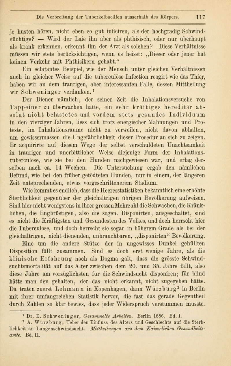 je husten hören, nicht eben so gut inficiren, als der hochgradig Schwind- süchtige? — Wird der Laie ihn aber als phthisisch, oder nur überhaupt als krank erkennen, erkennt ihn der Arzt als solchen? Diese Verhältnisse müssen wir stets berücksichtigen, wenn es heisst: „Dieser oder jener hat keinen Verkehr mit Phthisikern gehabt. Ein eclatantes Beispiel, wie der Mensch unter gleichen Verhältnissen auch in gleicher Weise auf die tuberculöse Infection reagirt wie das Thier, haben wir an dem traurigen, aber interessanten Falle, dessen Mittheilung wir Schweninger verdanken.1 Der Diener nämlich, der seiner Zeit die Inhalationsversuche von Tappeiner zu überwachen hatte, ein sehr kräftiges hereditär ab- solut nicht belastetes und vordem stets gesundes Individuum in den vierziger Jahren, Hess sich trotz energischer Mahnungen und Pro- teste, im Inhalationsraume nicht zu verweilen, nicht davon abhalten, um gewissermassen die Ungefährlichkeit dieser Procedur an sich zu zeigen. Er acquirirte auf diesem Wege der selbst verschuldeten Unachtsamkeit in trauriger und unerbittlicher Weise diejenige Form der Inhalations- tuberculose, wie sie bei den Hunden nachgewiesen war, und erlag der- selben nach ca. 14 Wochen. Die Untersuchung ergab den nämlichen Befund, wie bei den früher getödteten Hunden, nur in einem, der längeren Zeit entsprechenden, etwas vorgeschrittenerem Stadium. Wie kommt es endlich, dass die Heeresstatistiken bekanntlich eine erhöhte Sterblichkeit gegenüber der gleichaltrigen übrigen Bevölkerung aufweisen. Sind hier nicht wenigstens in ihrer grossen Mehrzahl die Schwachen, die Kränk- lichen, die Engbrüstigen, also die sogen. Disponirten, ausgeschaltet, sind es nicht die Kräftigsten und Gesundesten des Volkes, und doch herrscht hier die Tuberculöse, und doch herrscht sie sogar in höherem Grade als bei der gleichaltrigen, nicht dienenden, unbrauchbaren, „disponirten Bevölkerung. Eine um die andere Stütze der in ungewisses Dunkel gehüllten Disposition fällt zusammen. Sind es doch erst wenige Jahre, als die klinische Erfahrung noch als Dogma galt, dass die grösste Schwind- suchtsmortalität auf das Alter zwischen dem 20. und 35. Jahre fällt, also diese Jahre am vorzüglichsten für die Schwindsucht disponiren; für blind hätte man den gehalten, der das nicht erkannt, nicht zugegeben hätte. Da traten zuerst Lehmann in Kopenhagen, dann Würzburg2 in Berlin mit ihrer umfangreichen Statistik hervor, die fast das gerade Gegentheil durch Zahlen so klar bewies, dass jeder Widerspruch verstummen musste. 1 Dr. E. Schweninger, Gesammelte Arbeiten. Berlin 1886. Bd. I. 2 A. Würzburg, Ueber den Einfluss des Alters und Geschlechts auf die Sterb- lichkeit an Lungenschwindsucht. Mittheilungen aus dem Kaiserlichen Gesundheits- amte. Bd. II.