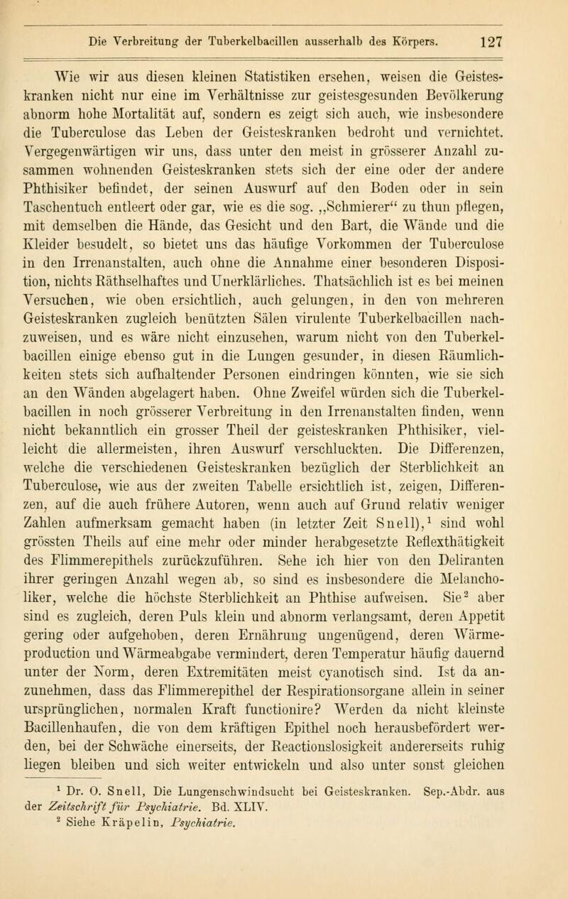 Wie wir aus diesen kleineu Statistiken ersehen, weisen die Geistes- kranken nicht nur eine im Verhältnisse zur geistesgesunden Bevölkerung abnorm hohe Mortalität auf, sondern es zeigt sich auch, wie insbesondere die Tuberculose das Leben der Geisteskranken bedroht und vernichtet. Vergegenwärtigen wir uns, dass unter den meist in grösserer Anzahl zu- sammen wohnenden Geisteskranken stets sich der eine oder der andere Phthisiker befindet, der seinen Auswurf auf den Boden oder in sein Taschentuch entleert oder gar, wie es die sog. „Schmierer zu thun pflegen, mit demselben die Hände, das Gesicht und den Bart, die Wände und die Kleider besudelt, so bietet uns das häufige Vorkommen der Tuberculose in den Irrenanstalten, auch ohne die Annahme einer besonderen Disposi- tion, nichts Räthselhaftes und Unerklärliches. Thatsächlich ist es bei meinen Versuchen, wie oben ersichtlich, auch gelungen, in den von mehreren Geisteskranken zugleich benützten Sälen virulente Tuberkelbacillen nach- zuweisen, und es wäre nicht einzusehen, warum nicht von den Tuberkel- bacillen einige ebenso gut in die Lungen gesunder, in diesen Räumlich- keiten stets sich aufhaltender Personen eindringen könnten, wie sie sich an den Wänden abgelagert haben. Ohne Zweifel würden sich die Tuberkel- bacillen in noch grösserer Verbreitung in den Irrenanstalten finden, wenn nicht bekanntlich ein grosser Theil der geisteskranken Phthisiker, viel- leicht die allermeisten, ihren Auswurf verschluckten. Die Differenzen, welche die verschiedenen Geisteskranken bezüglich der Sterblichkeit an Tuberculose, wie aus der zweiten Tabelle ersichtlich ist, zeigen, Differen- zen, auf die auch frühere Autoren, wenn auch auf Gruud relativ weniger Zahlen aufmerksam gemacht haben (in letzter Zeit Snell),1 sind wohl grössten Theils auf eine mehr oder minder herabgesetzte Reflexthätigkeit des Flimmerepithels zurückzuführen. Sehe ich hier von den Deliranten ihrer geringen Anzahl wegen ab, so sind es insbesondere die Melancho- liker, welche die höchste Sterblichkeit an Phthise aufweisen. Sie2 aber sind es zugleich, deren Puls klein und abnorm verlangsamt, deren Appetit gering oder aufgehoben, deren Ernährung ungenügend, deren Wärme- production und Wärmeabgabe vermindert, deren Temperatur häufig dauernd unter der Norm, deren Extremitäten meist cyanotisch sind. Ist da an- zunehmen, dass das Flimmerepithel der Respirationsorgane allein in seiner ursprünglichen, normalen Kraft functionire? Werden da nicht kleinste Bacillenhaufen, die von dem kräftigen Epithel noch herausbefördert wer- den, bei der Schwäche einerseits, der Reactionslosigkeit andererseits ruhig liegen bleiben und sich weiter entwickeln und also unter sonst gleichen 1 Dr. O. Snell, Die Lungenschwindsucht bei Geisteskranken. Sep.-Abdr. aus der Zeitschrift für Psychiatrie. Bd. XLIV. 2 Siehe Kräpelin, Psychiatrie.