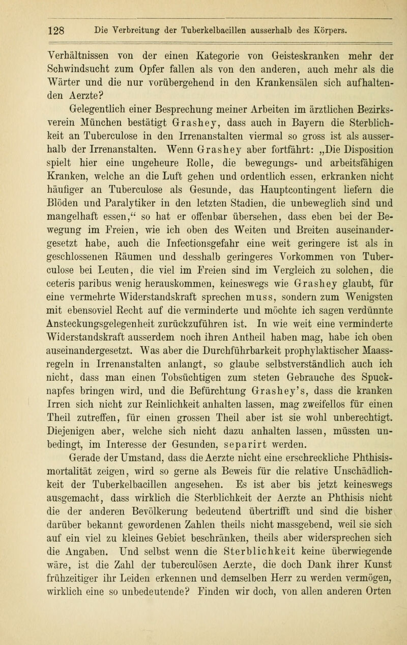 Verhältnissen von der einen Kategorie von Geisteskranken mehr der Schwindsucht zum Opfer fallen als von den anderen, auch mehr als die Wärter und die nur vorübergehend in den Krankensälen sich aufhalten- den Aerzte? Gelegentlich einer Besprechung meiner Arbeiten im ärztlichen Bezirks- verein München bestätigt Grashey, dass auch in Bayern die Sterblich- keit an Tuberculose in den Irrenanstalten viermal so gross ist als ausser- halb der Irrenanstalten. Wenn Grashey aber fortfährt: „Die Disposition spielt hier eine ungeheure Rolle, die bewegungs- und arbeitsfähigen Kranken, welche an die Luft gehen und ordentlich essen, erkranken nicht häufiger an Tuberculose als Gesunde, das Hauptcontingent liefern die Blöden und Paralytiker in den letzten Stadien, die unbeweglich sind und mangelhaft essen, so hat er offenbar übersehen, dass eben bei der Be- wegung im Freien, wie ich oben des Weiten und Breiten auseinander- gesetzt habe, auch die Infectionsgefahr eine weit geringere ist als in geschlossenen Räumen und desshalb geringeres Vorkommen von Tuber- culose bei Leuten, die viel im Freien sind im Vergleich zu solchen, die ceteris paribus wenig herauskommen, keineswegs wie Grashey glaubt, für eine vermehrte Widerstandskraft sprechen muss, sondern zum Wenigsten mit ebensoviel Recht auf die verminderte und möchte ich sagen verdünnte Ansteckungsgelegenheit zurückzuführen ist. In wie weit eine verminderte Widerstandskraft ausserdem noch ihren Antheil haben mag, habe ich oben auseinandergesetzt. Was aber die Durchführbarkeit prophylaktischer Maass- regeln in Irrenanstalten anlangt, so glaube selbstverständlich auch ich nicht, dass man einen Tobsüchtigen zum steten Gebrauche des Spuck- napfes bringen wird, und die Befürchtung Grashey's, dass die kranken Irren sich nicht zur Reinlichkeit anhalten lassen, mag zweifellos für einen Theil zutreffen, für einen grossen Theil aber ist sie wohl unberechtigt. Diejenigen aber, welche sich nicht dazu anhalten lassen, müssten un- bedingt, im Interesse der Gesunden, separirt werden. Gerade der Umstand, dass die Aerzte nicht eine erschreckliche Phthisis- mortalität zeigen, wird so gerne als Beweis für die relative Unschädlich- keit der Tuberkelbacillen angesehen. Es ist aber bis jetzt keineswegs ausgemacht, dass wirklich die Sterblichkeit der Aerzte an Phthisis nicht die der anderen Bevölkerung bedeutend übertrifft und sind die bisher darüber bekannt gewordenen Zahlen theils nicht massgebend, weil sie sich auf ein viel zu kleines Gebiet beschränken, theils aber widersprechen sich die Angaben. Und selbst wenn die Sterblichkeit keine überwiegende wäre, ist die Zahl der tuberculösen Aerzte, die doch Dank ihrer Kunst frühzeitiger ihr Leiden erkennen und demselben Herr zu werden vermögen, wirklich eine so unbedeutende? Finden wir doch, von allen anderen Orten