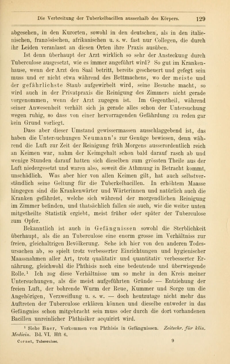 abgesehen, in den Kurorten, sowohl in den deutschen, als in den italie- nischen, französischen, afrikanischen u. s. w. fast nur Collegen, die durch ihr Leiden veranlasst an diesen Orten ihre Praxis ausüben. Ist denn überhaupt der Arzt wirklich so sehr der Ansteckung durch Tuberculose ausgesetzt, wie es immer angeführt wird ? So gut im Kranken- hause, wenn der Arzt den Saal betritt, bereits gescheuert und gefegt sein muss und er nicht etwa während des Bettmachens, wo der meiste und der gefährlichste Staub aufgewirbelt wird, seine Besuche macht, so wird auch in der Privatpraxis die Reinigung des Zimmers nicht gerade vorgenommen, wenn der Arzt zugegen ist. Im Gregentheil, während seiner Anwesenheit verhält sich ja gerade alles schon der Untersuchung wegen ruhig, so dass von einer hervorragenden Gefährdung zu reden gar kein Grund vorliegt. Dass aber dieser Umstand gewissermassen ausschlaggebend ist, das haben die Untersuchungen Neumann's zur Genüge bewiesen, denn wäh- rend die Luft zur Zeit der Reinigung früh Morgens ausserordentlich reich an Keimen war, nahm der Keimgehalt schon bald darauf rasch ab und wenige Stunden darauf hatten sich dieselben zum grössten Theile aus der Luft niedergesetzt und waren also, soweit die Athmung in Betracht kommt, unschädlich. Was aber hier von allen Keimen gilt, hat auch selbstver- ständlich seine Geltung für die Tuberkelbacillen. In erhöhtem Maasse hingegen sind die Krankenwärter und Wärterinnen und natürlich auch die Kranken gefährdet, welche sich während der morgendlichen Reinigung im Zimmer befinden, und thatsächlich fallen sie auch, wie die weiter unten mitgetheilte Statistik ergiebt, meist früher oder später der Tuberculose zum Opfer. Bekanntlich ist auch in Gefängnissen sowohl die Sterblichkeit überhaupt, als die an Tuberculose eine enorm grosse im Verhältniss zur freien, gleichaltrigen Bevölkerung. Sehe ich hier von den anderen Todes- ursachen ab, so spielt trotz verbesserter Einrichtungen und hygienischer Maassnahmen aller Art, trotz qualitativ und quantitativ verbesserter Er- nährung, gleichwohl die Phthisis noch eine bedeutende und überwiegende Rolle.1 Ich zog diese Verhältnisse um so mehr in den Kreis meiner Untersuchungen, als die meist aufgeführten Gründe — Entziehung der freien Luft, der bohrende Wurm der Reue, Kummer und Sorge um die Angehörigen, Verzweiflung u. s. w. — doch heutzutage nicht mehr das Auftreten der Tuberculose erklären können und dieselbe entweder in das Gefängniss schon mitgebracht sein muss oder durch die dort vorhandenen Bacillen unreinlicher Phthisiker acquirirt wird. 1 Siebe Baer, Vorkommen von Phthisis in Gefängnissen. ZeitscJir. für Min. Mediän. Bd. VI. Hft 6. Cornet, Tuberculose. 9