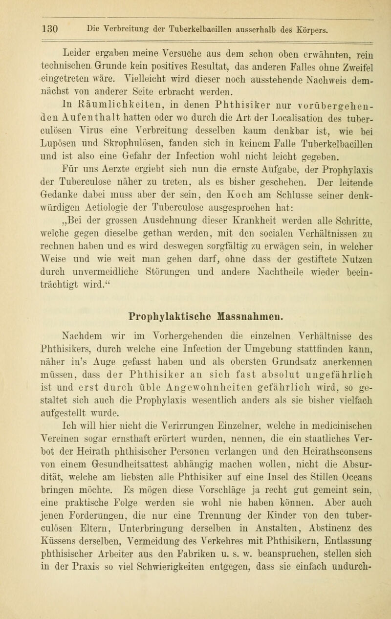 Leider ergaben meine Versuche aus dem schon oben erwähnten, rein technischen Grunde kein positives Kesultat, das anderen Falles ohne Zweifel eingetreten wäre. Vielleicht wird dieser noch ausstehende Nachweis dem- nächst von anderer Seite erbracht werden. In Käumlichkeiten, in denen Phthisiker nur vorübergehen- den Aufenthalt hatten oder wo durch die Art der Localisation des tuber- culösen Virus eine Verbreitung desselben kaum denkbar ist, wie bei Lupösen und Skrophulösen, fanden sich in keinem Falle Tuberkelbacillen und ist also eine Gefahr der Infection wohl nicht leicht gegeben. Für uns Aerzte ergiebt sich nun die ernste Aufgabe, der Prophylaxis der Tuberculose näher zu treten, als es bisher geschehen. Der leitende Gedanke dabei muss aber der sein, den Koch am Schlüsse seiner denk- würdigen Aetiologie der Tuberculose ausgesprochen hat: „Bei der grossen Ausdehnung dieser Krankheit werden alle Schritte, welche gegen dieselbe gethan werden, mit den socialen Verhältnissen zu rechnen haben und es wird deswegen sorgfältig zu erwägen sein, in welcher Weise und wie weit man gehen darf, ohne dass der gestiftete Nutzen durch unvermeidliche Störungen und andere Nachtheile wieder beein- trächtigt wird. Prophylaktische Massnahmen. Nachdem wir im Vorhergehenden die einzelnen Verhältnisse des Phthisikers, durch welche eine Infection der Umgebung stattfinden kann, näher in's Auge gefasst haben und als obersten Grundsatz anerkennen müssen, dass der Phthisiker an sich fast absolut ungefährlich ist und erst durch üble Angewohnheiten gefährlich wird, so ge- staltet sich auch die Prophylaxis wesentlich anders als sie bisher vielfach aufgestellt wurde. Ich will hier nicht die Verirrungen Einzelner, welche in medicinischen Vereinen sogar ernsthaft erörtert wurden, nennen, die ein staatliches Ver- bot der Heirath phthisischer Personen verlangen und den Heirathsconsens von einem Gesundheitsattest abhängig machen wollen, nicht die Absur- dität, welche am liebsten alle Phthisiker auf eine Insel des Stillen Oceans bringen möchte. Es mögen diese Vorschläge ja recht gut gemeint sein, eine praktische Folge werden sie wohl nie haben können. Aber auch jenen Forderungen, die nur eine Trennung der Kinder von den tuber- culösen Eltern, Unterbringung derselben in Anstalten, Abstinenz des Küssens derselben, Vermeidung des Verkehres mit Phthisikern, Entlassung phthisischer Arbeiter aus den Fabriken u. s. w. beanspruchen, stellen sich in der Praxis so viel Schwierigkeiten entgegen, dass sie einfach undurch-