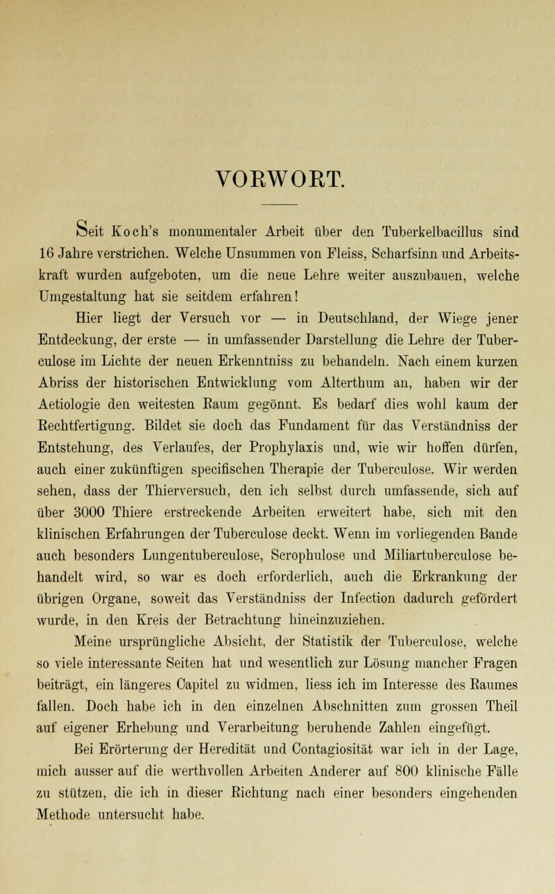 VORWORT. Seit Koch's monumentaler Arbeit über den Tuberkelbacillus sind 16 Jahre verstrichen. Welche Unsummen von Fleiss, Scharfsinn und Arbeits- kraft wurden aufgeboten, um die neue Lehre weiter auszubauen, welche Umgestaltung hat sie seitdem erfahren! Hier liegt der Versuch vor — in Deutschland, der Wiege jener Entdeckung, der erste — in umfassender Darstellung die Lehre der Tuber- culose im Lichte der neuen Erkenntniss zu behandeln. Nach einem kurzen Abriss der historischen Entwicklung vom Alterthum an, haben wir der Aetiologie den weitesten Eaum gegönnt. Es bedarf dies wohl kaum der Eechtfertigung. Bildet sie doch das Fundament für das Verständniss der Entstehung, des Verlaufes, der Prophylaxis und, wie wir hoffen dürfen, auch einer zukünftigen specifischen Therapie der Tuberculose. Wir werden sehen, dass der Thierversuch, den ich selbst durch umfassende, sich auf über 3000 Thiere erstreckende Arbeiten erweitert habe, sich mit den klinischen Erfahrungen der Tuberculose deckt. Wenn im vorliegenden Bande auch besonders Lungentuberculose, Scrophulose und Miliartuberculose be- handelt wird, so war es doch erforderlich, auch die Erkrankung der übrigen Organe, soweit das Verständniss der Infection dadurch gefördert wurde, in den Kreis der Betrachtung hineinzuziehen. Meine ursprüngliche Absicht, der Statistik der Tuberculose, welche so viele interessante Seiten hat und wesentlich zur Lösung mancher Fragen beiträgt, ein längeres Oapitel zu widmen, liess ich im Interesse des Baumes fallen. Doch habe ich in den einzelnen Abschnitten zum grossen Theil auf eigener Erhebung und Verarbeitung beruhende Zahlen eingefügt. Bei Erörterung der Heredität und Contagiosität war ich in der Lage, mich ausser auf die werthvollen Arbeiten Anderer auf 800 klinische Fälle zu stützen, die ich in dieser Eichtung nach einer besonders eingehenden Methode untersucht habe.